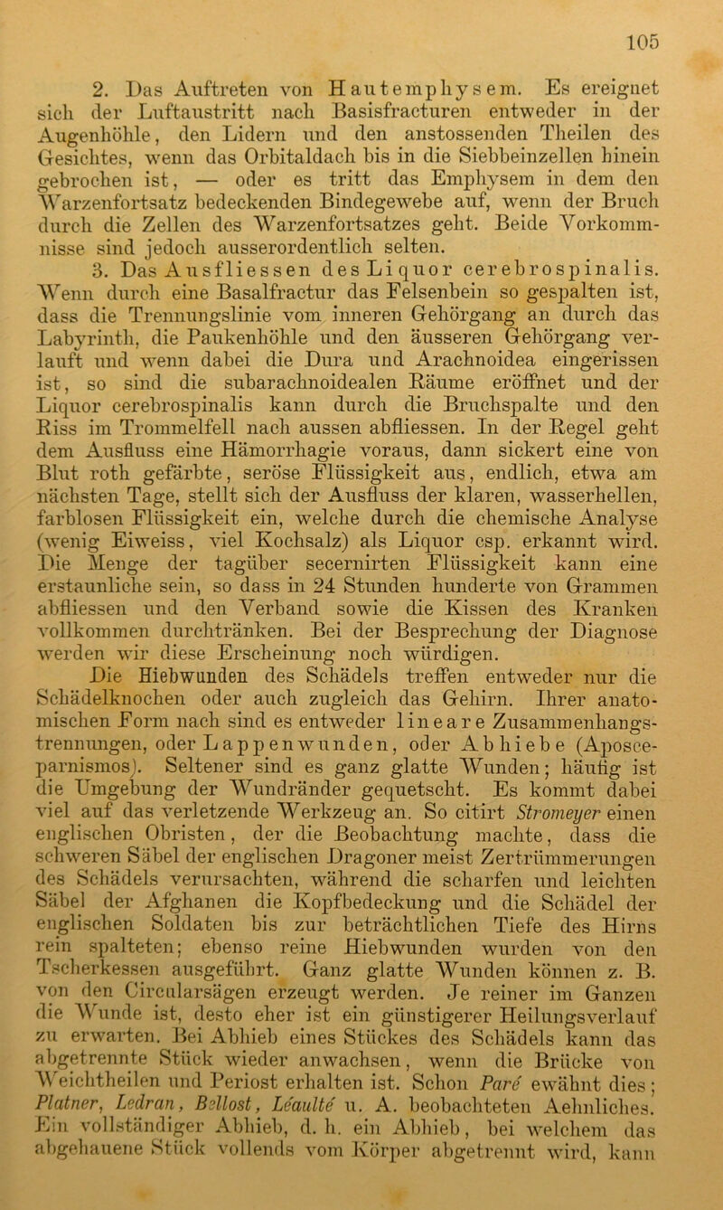 2. Das Auftreten von Hautempliysem. Es ereignet sich der Luftaustritt nach Basisfracturen entweder in der Augenhöhle, den Lidern und den anstossenden Theilen des Gesichtes, wenn das Orbitaldach bis in die Siebbeinzellen hinein gebrochen ist, — oder es tritt das Emphysem in dem den Warzenfortsatz bedeckenden Bindegewebe auf, wenn der Bruch durch die Zellen des Warzenfortsatzes geht. Beide Vorkomm- nisse sind jedoch ausserordentlich selten. 3. Das Ausfliessen des Liquor cerebrospinalis. Wenn durch eine Basalfractur das Felsenbein so gespalten ist, dass die Trennungslinie vom inneren Gehörgang an durch das Labyrinth, die Paukenhöhle und den äusseren Gehörgang ver- lauft und wenn dabei die Dura und Arachnoidea eingerissen ist, so sind die subarachnoidealen Bäume eröffnet und der Liquor cerebrosptinalis kann durch die Bruchspalte und den Riss im Trommelfell nach aussen abfliessen. In der Regel geht dem Ausfluss eine Hämorrhagie voraus, dann sickert eine von Blut roth gefärbte, seröse Flüssigkeit aus, endlich, etwa am nächsten Tage, stellt sich der Ausfluss der klaren, wasserhellen, farblosen Flüssigkeit ein, welche durch die chemische Analyse (wenig Eiweiss, viel Kochsalz) als Liquor csp. erkannt wird. Die Menge der tagüber secernirten Flüssigkeit kann eine erstaunliche sein, so dass in 24 Stunden hunderte von Grammen abfliessen und den Verband sowie die Kissen des Kranken vollkommen durchtränken. Bei der Besprechung der Diagnose werden wir diese Erscheinung noch würdigen. Die Hiebwunden des Schädels treffen entweder nur die Schädelknochen oder auch zugleich das Gehirn. Ihrer anato- mischen Form nach sind es entweder lineare Zusammenhangs- trennungen, oder Lappenwunden, oder Abhiebe (Aposce- parnismos). Seltener sind es ganz glatte Wunden; häutig ist die Umgebung der Wundränder gequetscht. Es kommt dabei viel auf das verletzende Werkzeug an. So citirt Stromeyer einen englischen Obristen, der die Beobachtung machte, dass die schweren Säbel der englischen Dragoner meist Zertrümmerungen des Schädels verursachten, während die scharfen und leichten Säbel der Afghanen die Kopfbedeckung und die Schädel der englischen Soldaten bis zur beträchtlichen Tiefe des Hirns rein spalteten; ebenso reine Hiebwunden wurden von den Tscherkessen ausgeführt. Ganz glatte Wunden können z. B. von den Circularsägen erzeugt werden. Je reiner im Ganzen die Wunde ist, desto eher ist ein günstigerer Heilungsverlauf zu erwarten. Bei Abhieb eines Stückes des Schädels kann das abgetrennte Stück wieder an wachsen, wenn die Brücke von Weichtheilen und Periost erhalten ist. Schon Pare ewähnt dies; Platner, Ledran, Bsllost, Leaulte u. A. beobachteten Aehnliches. Ein vollständiger Abhieb, d. h. ein Abhieb, bei welchem das abgehauene Stück vollends vom Körper abgetrennt wird, kann