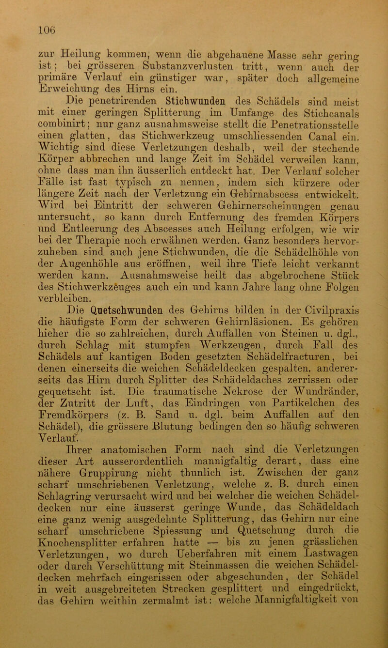 zur Heilung kommen, wenn die abgehauene Masse sehr gering ist; bei grösseren Substanzverlusten tritt, wenn auch der primäre Verlauf ein günstiger war, später doch allgemeine Erweichung des Hirns ein. Die penetrirenden Stichwunden des Schädels sind meist mit einer geringen Splitterung im Umfange des Stichcanals combinirt; nur ganz ausnahmsweise stellt die Penetrationsstelle einen glatten, das Stichwerkzeug umschliessenden Canal ein. Wichtig sind diese Verletzungen deshalb, weil der stechende Körper abbrechen und lange Zeit im Schädel verweilen kann, ohne dass man ihn äusserlich entdeckt hat. Der Verlauf solcher Fälle ist fast typisch zu nennen, indem sich kürzere oder längere Zeit nach der Verletzung ein Gebirnabscess entwickelt. Wird bei Eintritt der schweren Gehirnerscheinungen genau untersucht, so kann durch Entfernung des fremden Körpers und Entleerung des Abscesses auch Heilung erfolgen, wie wir bei der Therapie noch erwähnen werden. Ganz besonders hervor- zuheben sind auch jene Stichwunden, die die Schädelhöhle von der Augenhöhle aus eröffnen, weil ihre Tiefe leicht verkannt werden kann. Ausnahmsweise heilt das abgebrochene Stück des Stichwerkzeuges auch ein und kann Jahre lang ohne Folgen verbleiben. Die Quetschwunden des Gehirns bilden in der Civilpraxis die häufigste Form der schweren Gehirnläsionen. Es gehören hieher die so zahlreichen, durch Auffallen von Steinen u. dgl., durch Schlag mit stumpfen Werkzeugen, durch Fall des Schädels auf kantigen Boden gesetzten Schädelfracturen, bei denen einerseits die weichen Schädeldecken gespalten, anderer- seits das Hirn durch Splitter des Schädeldaches zerrissen oder gequetscht ist. Die traumatische Nekrose der Wundränder, der Zutritt der Luft, das Eindringen von Partikelchen des Fremdkörpers (z. B. Sand u. dgl. beim Auffallen auf den Schädel), die grössere Blutung bedingen den so häufig schweren Verlauf.' Ihrer anatomischen Form nach sind die Verletzungen dieser Art ausserordentlich mannigfaltig derart, dass eine nähere Gruppirung nicht thunlich ist. Zwischen der ganz scharf umschriebenen Verletzung, welche z. B. durch einen Schlagring verursacht wird und bei welcher die weichen Schädel- decken nur eine äusserst geringe Wunde, das Schädeldach eine ganz wenig ausgedehnte Splitterung, das Gehirn nur eine scharf umschriebene Spiessung und Quetschung durch die Knochensplitter erfahren hatte — bis zu jenen grässlichen Verletzungen, wo durch Ueberfahren mit einem Lastwagen oder durch Verschüttung mit Steinmassen die weichen Schädel- decken mehrfach eingerissen oder abgeschunden, der Schädel in weit ausgebreiteten Strecken gesplittert und eingedrückt, das Gehirn weithin zermalmt ist: welche Mannigfaltigkeit von