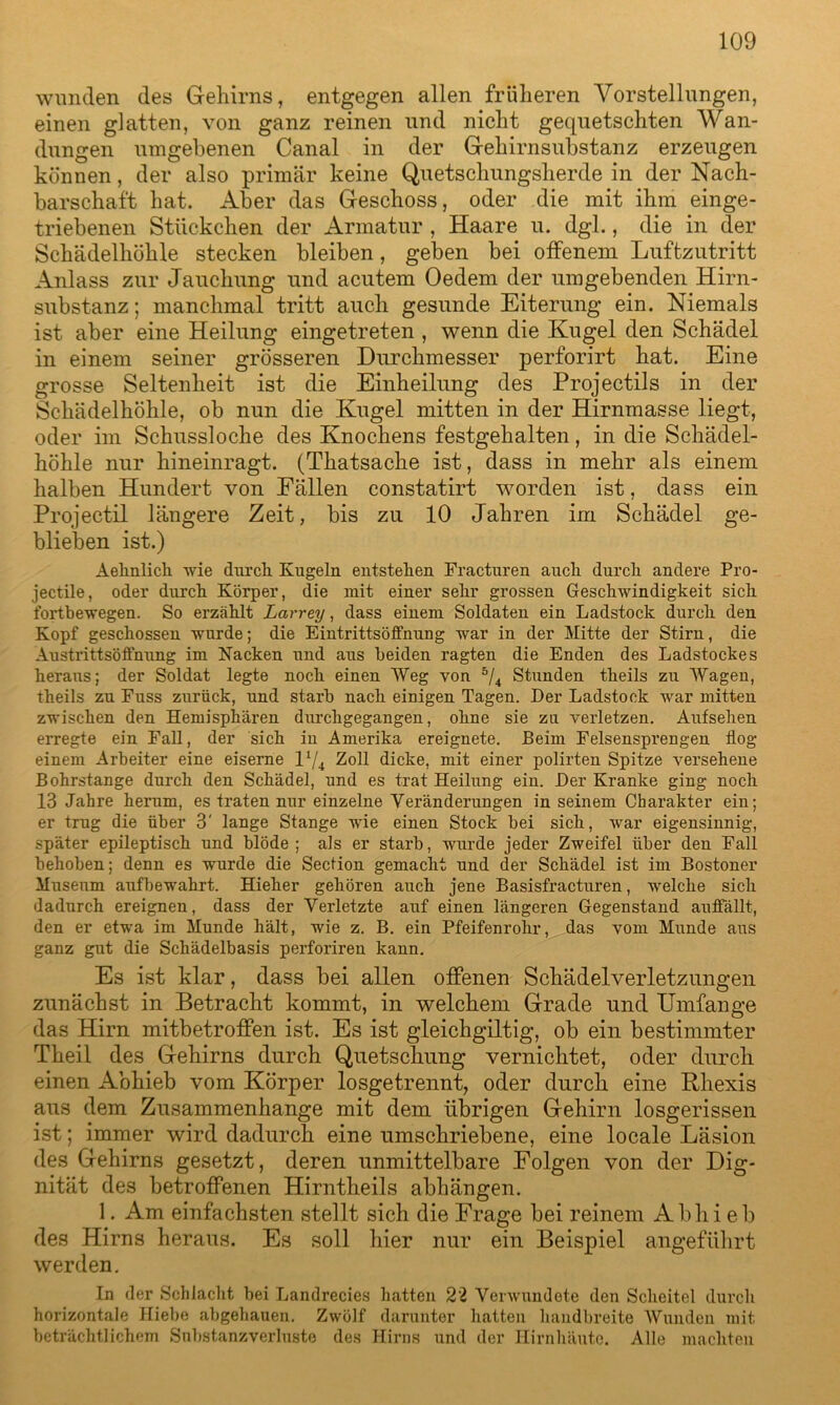 wunden des Gehirns, entgegen allen früheren Vorstellungen, einen glatten, von ganz reinen und nicht gequetschten Wan- dungen umgebenen Canal in der Gehirnsubstanz erzeugen können, der also primär keine Quetschungsherde in der Nach- barschaft hat. Aber das Geschoss, oder die mit ihm einge- triebenen Stückchen der Armatur , Haare u. dgl., die in der Schädelhöhle stecken bleiben, geben bei offenem Luftzutritt Anlass zur Jauclmng und acutem Oedem der umgebenden Hirn- substanz; manchmal tritt auch gesunde Eiterung ein. Niemals ist aber eine Heilung eingetreten , wenn die Kugel den Schädel in einem seiner grösseren Durchmesser perforirt hat. Eine grosse Seltenheit ist die Einheilung des Projectils in der Schädelhöhle, ob nun die Kugel mitten in der Hirnmasse liegt, oder im Schussloche des Knochens festgehalten, in die Schädel- höhle nur hineinragt. (Thatsache ist, dass in mehr als einem halben Hundert von Fällen constatirt worden ist, dass ein Projectil längere Zeit, bis zu 10 Jahren im Schädel ge- blieben ist.) Aehnlich wie durch Kugeln entstehen Fracturen auch durch andere Pro- jectile, oder durch Körper, die mit einer sehr grossen Geschwindigkeit sich fortbewegen. So erzählt Larrey, dass einem Soldaten ein Ladstock durch den Kopf geschossen wurde; die Eintrittsöffnung war in der Mitte der Stirn, die Austrittsöffnung im Nacken und aus beiden ragten die Enden des Ladstockes heraus; der Soldat legte noch einen Weg von 5/4 Stunden theils zu Wagen, theils zn Fuss zurück, und starb nach einigen Tagen. Der Ladstock war mitten zwischen den Hemisphären durchgegangen, ohne sie zu verletzen. Aufsehen erregte ein Fall, der sich iu Amerika ereignete. Beim Felsensprengen flog einem Arbeiter eine eiserne l*/4 Zoll dicke, mit einer polirten Spitze versehene Bohrstange durch den Schädel, und es trat Heilung ein. Der Kranke ging noch 13 Jahre herum, es traten nur einzelne Veränderungen in seinem Charakter ein; er trug die über 3' lange Stange wie einen Stock bei sich, war eigensinnig, später epileptisch und blöde; als er starb, wurde jeder Zweifel über den Fall behoben; denn es wurde die Section gemacht und der Schädel ist im Bostoner Museum aufbewahrt. Hieher gehören auch jene Basisfracturen, welche sich dadurch ereignen, dass der Verletzte auf einen längeren Gegenstand auffällt, den er etwa im Munde hält, wie z. B. ein Pfeifenrohr, das vom Munde aus ganz gut die Schädelbasis perforiren kann. Es ist klar, dass bei allen offenen Schädelverletzungen zunächst in Betracht kommt, in welchem Grade und Umfange das Hirn mitbetroffen ist. Es ist gleichgültig, ob ein bestimmter Theil des Gehirns durch Quetschung vernichtet, oder durch einen Abhieb vom Körper losgetrennt, oder durch eine Khexis aus dem Zusammenhänge mit dem übrigen Gehirn losgerissen ist; immer wird dadurch eine umschriebene, eine locale Läsion des Gehirns gesetzt, deren unmittelbare Folgen von der Dig- nität des betroffenen Hirntheils abhäugen. 1. Am einfachsten stellt sich die Frage bei reinem Abhieb des Hirns heraus. Es soll hier nur ein Beispiel angeführt werden. In der Schlacht bei Landrecies hatten 22 Verwundete den Scheitel durch horizontale Hiebe abgehauen. Zwölf darunter hatten handbreite Wunden mit beträchtlichem Substanzverluste des Hirns und der Hirnhäute. Alle machten