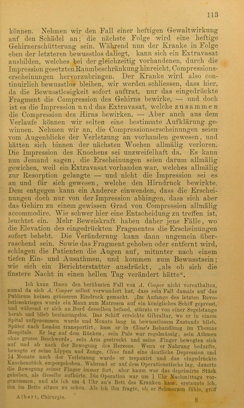 können. Nehmen wir den Fall einer heftigen Gewaltwirkung auf den Schädel an; die nächste Folge wird eine heftige Gehirnerschütterung sein. Während nun der Kranke in Folge eben der letzteren bewusstlos daliegt, kann sich ein Extravasat ausbilden, welches bei der gleichzeitig vorhandenen, durch die Impression gesetzten Raumbeschränkung hinreicht, Compressions- erseheinungen hervorzubringen. Der Kranke wird also con- tinuirlich bewusstlos bleiben, wir werden schliessen, dass hier, da die Bewusstlosigkeit sofort auftrat, nur das eingedrückte Fragment die Compression des Gehirns bewirke, — und doch ist es die Impression u n d das Extravasat, welche zusam m e n die Compression des Hirns bewirken. — Aber auch aus dem Verlaufe können wir selten eine bestimmte Aufklärung ge- winnen. Nehmen wir an, die Compressionserscheinungen seien vom Augenblicke der Verletzung an vorhanden gewesen, und hätten sich binnen der nächsten Wochen allmälig verloren. Die Impression des Knochens sei unzweifelhaft da. Es kann nun Jemand sagen, die Erscheinungen seien darum allmälig gewichen, weil ein Extravasat vorhanden war, welches allmälig* zur Resorption gelangte — und nicht die Impression sei es an und für sich gewesen, welche den Hirndruck bewirkte. Dem entgegen kann ein Anderer einwenden, dass die Erschei- nungen doch nur von der Impression abhingen, dass sich aber das Gehirn zu einem gewissen Grad von Compression allmälig accommodire. Wie schwer hier eine Entscheidung zu treffen ist, leuchtet ein. Hehr Beweiskraft haben daher jene Fälle, wo die Elevation des eingedrückten Fragmentes die Erscheinungen sofort behebt. Die Veränderung kann dann ungemein über- raschend sein. Sowie das Fragment gehoben oder entfernt wird, schlagen die Patienten die Augen auf, mitunter nach einem tiefen Ein- und Ausathmen, und kommen zum Bewusstsein; wie sich ein Berichterstatter ausdrückt, „als ob sich die finstere Nacht in einen hellen Tag verändert hätte“. Ich kann Ihnen den berühmten Fall von A. Cooper nicht vorenthalten, zumal da sich A. Cooper selbst verwundert hat, dass sein Fall damals auf das Publicum keinen grösseren Eindruck gemacht. „Im Anfänge des letzten Revo- lutionskrieges wurde ein Mann zum Matrosen auf ein königliches Schiff gepresst, und während er sich an Bord desselben befand, stürzte er von einer Segelstange herab und blieb besinnungslos. Das Schiff1 erreichte Gibraltar, wo er in einem ^pital aufgenommen wurde und Monate lang in bewusstlosem Zustande blieb. Später nach London transportirt, kam er in Cline’s Behandlung im Thomas Hospitale. Er lag aut dem Rücken, sein Puls war regelmässig, sein Atlimen ohne grosse Beschwerde, sein Arm gestreckt und seine Finger bewegten sich aut und ab nach der Bewegung des Herzens. Wenn er Nahrung bedurfte, bewegte er seine Lippen und Zunge. Cline fand eine deutliche Depression und 14 Monate nach der Verletzung wurde er trepanirt und das eingedrückte Knochenstück em porgehoben. Während er auf dem Operationstische lag, dauerte die Bewegung seiner Finger immer fort, aber kaum war das deprimirte Stück gehoben, als dieselbe aufhörte. Die Operation war um 1 Uhr Nachmittags vor- genommen. und als ich um 4 Uhr an’s Bett des Kranken kam, erstaunte ich, ihn im Bette sitzen zu sehen. Als ich ihn fragte, ob er Schmerzen fühle, griff Albert, Chirurgie. 8