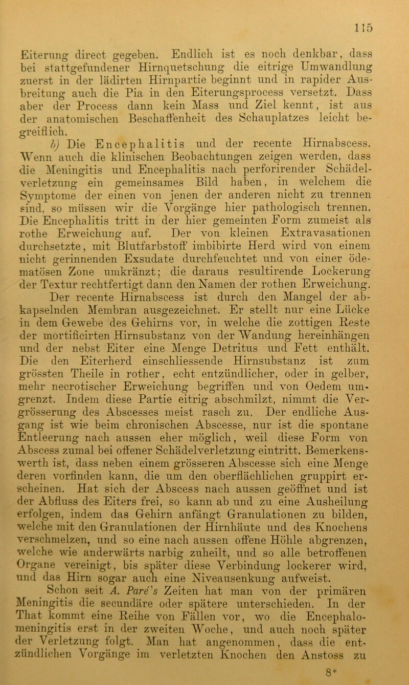 Eiterung direct gegeben. Endlich ist es noch denkbar, dass bei stattgefundener Hirnquetschung die eitrige Umwandlung zuerst in der lädirten Hirnpartie beginnt und in rapider Aus- breitung auch die Pia in den Eiterungsprocess versetzt. Dass aber der Process dann kein Mass und Ziel kennt, ist aus der anatomischen Beschaffenheit des Schauplatzes leicht be- greiflich. b) Die Encephalitis und der recente Hirnabscess. Wenn auch die klinischen Beobachtungen zeigen werden, dass die Meningitis und Encephalitis nach perforirender Schädel- verletzung ein gemeinsames Bild haben, in welchem die Symptome der einen von jenen der anderen nicht zu trennen sind, so müssen wir die Vorgänge hier pathologisch trennen. Die Encephalitis tritt in der hier gemeinten Form zumeist als rothe Erweichung auf. Der von kleinen Extravasationen durchsetzte, mit Blutfarbstoff“ imbibirte Herd wird von einem nicht gerinnenden Exsudate durchfeuchtet und von einer öde- matösen Zone umkränzt; die daraus resultirende Lockerung der Textur rechtfertigt dann den Namen der rotlien Erweichung. Der recente Hirnabscess ist durch den Mangel der ab- kapselnden Membran ausgezeichnet. Er stellt nur eine Lücke in dem G-ewebe des Gehirns vor, in welche die zottigen Beste der mortificirten Hirnsubstanz von der Wandung hereinhängen und der nebst Eiter eine Menge Detritus und Fett enthält. Die den Eiterherd einschliessende Hirnsubstanz ist zum grössten Theile in rother, echt entzündlicher, oder in gelber, mehr necrotischer Erweichung begriffen und von Oedem um- grenzt. Indem diese Partie eitrig abschmilzt, nimmt die Ver- grösserung des Abscesses meist rasch zu. Der endliche Aus- gang ist wie beim chronischen Abscesse, nur ist die spontane Entleerung nach aussen eher möglich, weil diese Form von Abscess zumal bei offener Schädelverletzung eintritt. Bemerkens- werth ist, dass neben einem grösseren Abscesse sich eine Menge deren vorfinden kann, die um den oberflächlichen gruppirt er- scheinen. Hat sich der Abscess nach aussen geöffnet und ist der Abfluss des Eiters frei, so kann ab und zu eine Ausheilung erfolgen, indem das Gehirn anfängt Granulationen zu bilden, welche mit den Granulationen der Hirnhäute und des Knochens verschmelzen, und so eine nach aussen offene Höhle abgrenzen, welche wie anderwärts narbig zuheilt, und so alle betroffenen Organe vereinigt, bis später diese Verbindung lockerer wird, und das Hirn sogar auch eine Niveausenkung aufweist. Schon seit A. Pcire's Zeiten hat man von der primären Meningitis die secundäre oder spätere unterschieden. In der That kommt eine Beihe von Fällen vor, wo die Encephalo- meningitis erst in der zweiten Woche, und auch noch später der Verletzung folgt. Man hat angenommen, dass die ent- zündlichen Vorgänge im verletzten Knochen den Anstoss zu 8*
