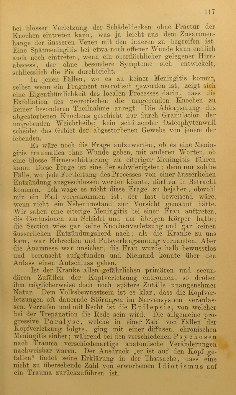 bei blosser Verletzung der Schädeldecken ohne Fractur der Knochen eintreten kann, was ja leicht aus dem Zusammen- hänge der äusseren Venen mit den inneren zu begreifen ist. Eine Spätmeningitis bei etwa noch offener Wunde kann endlich auch noch eintreten, wenn ein oberflächlicher gelegener .Hirn- abscess, der ohne . besondere Symptome sich entwickelt, schliesslich die Pia durchbricht. In jenen Fällen, wo es zu keiner Meningitis kommt, selbst wenn ein Fragment necrotiscli geworden ist, zeigt sich eine Eigenthiimlichkeit des localen Processes darin, dass die Exfoliation des necrotischen die umgebenden Knochen zu keiner besonderen Theilnahme anregt. Die Abkapselung des abgestorbenen Knochens geschieht nur durch Granulation der umgebenden Weichtheile; kein schützender Osteophytenwall scheidet das G-ebiet der abgestorbenen Gewebe von jenem der lebenden. Es wäre noch die Frage aufzuwerfen, ob es eine Menin- gitis traumatica ohne Wunde geben, mit anderen Worten, ob eine blosse Hirnerschütterung zu eiteriger Meningitis führen kann. Diese Frage ist eine der schwierigsten; denn nur solche Fälle, wo jede Fortleitung des Processes von einer äusserlichen Entzündung ausgeschlossen werden könnte, dürften in Betracht kommen. Ich wage es nicht diese Frage zu bejahen, obwohl mir ein Fall vorgekommen ist, der fast beweisend wäre, wenn nicht ein Nebenumstand zur Vorsicht gemahnt hätte. Wir sahen eine eiterige Meningitis bei einer Frau auftreten, die Contusionen am Schädel und am übrigen Körper hatte; die Section wies gar keine Knochenverletzung und gar keinen äusserlichen Entzündungsherd nach; als die Kranke zu uns kam, war Erbrechen und Pulsverlangsamung vorhanden. Aber die Anamnese war unsicher, die Frau wurde halb bewusstlos und berauscht aufgefunden und Niemand konnte über den Anlass einen Aufschluss geben. Ist der Kranke allen gefährlichen primären und secun- dären Zufällen der Kopfverletzung entronnen, so drohen ihm möglicherweise doch noch spätere Zufälle unangenehmer Natur. Dem Volksbewusstsein ist es klar, dass die Kopfver- letzungen oft dauernde Störungen im Nervensystem veranlas- sen. Verrufen und mit Recht ist die Epilepsie, von welcher bei der Trepanation die Rede sein wird. Die allgemeine pro- gressive Paralyse, welche in einer Zahl von Fällen der Kopfverletzung folgte, ging mit einer diffusen, chronischen Meningitis einher; während bei den verschiedenen Psychosen nach Trauma verschiedenartige anatomische Veränderungen nachweisbar waren. Der Ausdruck „er ist auf den Kopf ge- fallen“ findet seine Erklärung in der Thatsache, dass eine nicht zu übersehende Zahl von erworbenem Idiotismus auf ein Trauma zurückzuführen ist.