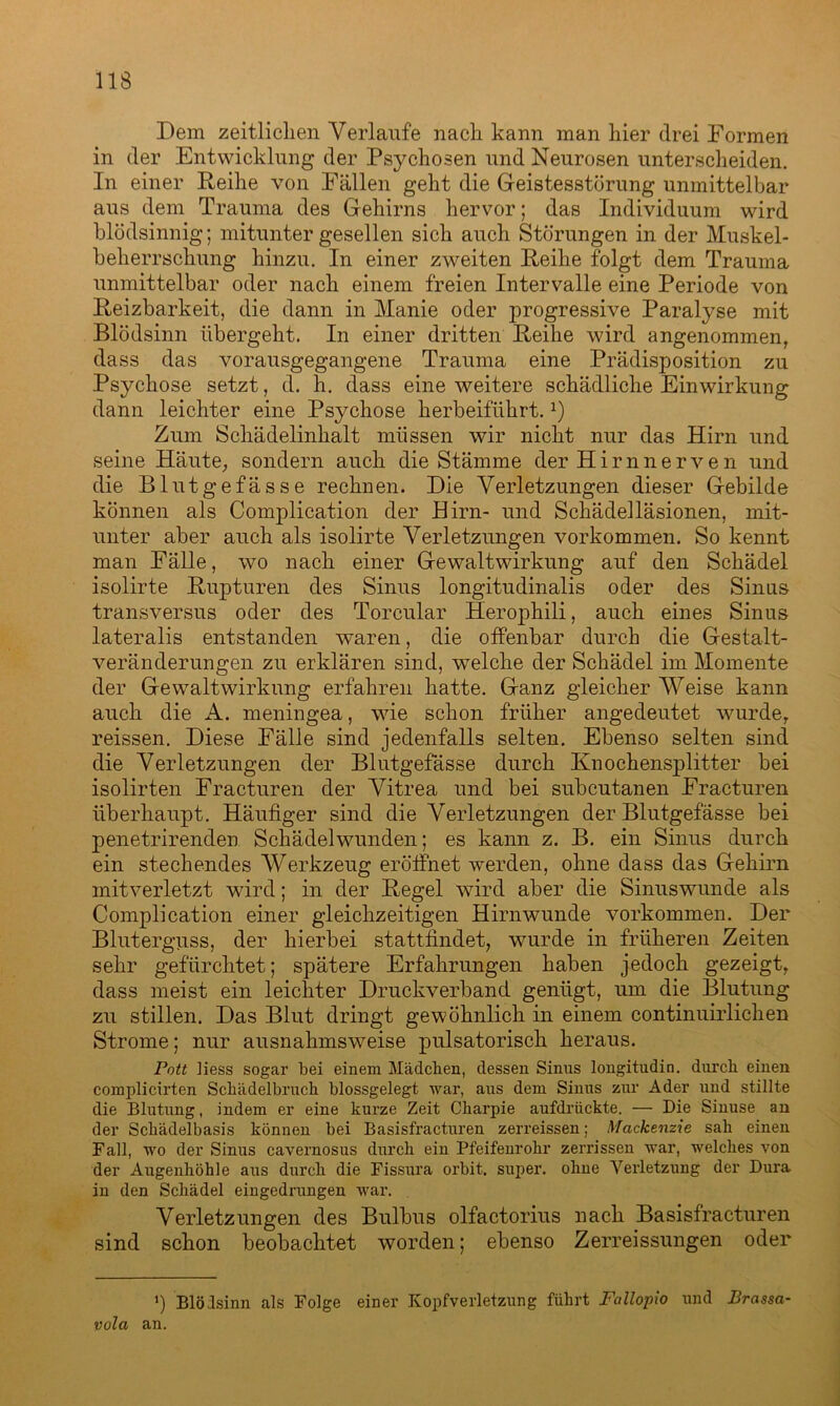Dem zeitlichen Verlaufe nach kann man hier drei Formen in der Entwicklung der Psychosen und Neurosen unterscheiden. In einer Reihe von Fällen geht die Geistesstörung unmittelbar aus dem Trauma des Gehirns hervor; das Individuum wird blödsinnig; mitunter gesellen sich auch Störungen in der Muskel- beherrschung hinzu. In einer zweiten Reihe folgt dem Trauma unmittelbar oder nach einem freien Intervalle eine Periode von Reizbarkeit, die dann in Manie oder progressive Paralyse mit Blödsinn übergeht. In einer dritten Reihe wird angenommen, dass das vorausgegangene Trauma eine Prädisposition zu Psychose setzt, d. h. dass eine weitere schädliche Einwirkung dann leichter eine Psychose herbeiführt.x) Zum Schädelinhalt müssen wir nicht nur das Hirn und seine Häute, sondern auch die Stämme der Hirn nerven und die Blutgefässe rechnen. Die Verletzungen dieser Gebilde können als Complication der Hirn- und Schädelläsionen, mit- unter aber auch als isolirte Verletzungen Vorkommen. So kennt man Fälle, wo nach einer Gewaltwirkung auf den Schädel isolirte Rupturen des Sinus longitudinalis oder des Sinus transversus oder des Torcular Herophili, auch eines Sinus lateralis entstanden waren, die offenbar durch die Gestalt- veränderungen zu erklären sind, welche der Schädel im Momente der Gewaltwirkung erfahren hatte. Ganz gleicher Weise kann auch die A. meningea, wie schon früher angedeutet wurde, reissen. Diese Fälle sind jedenfalls selten. Ebenso selten sind die Verletzungen der Blutgefässe durch Knochensplitter bei isolirten Fracturen der Vitrea und bei subcutanen Fracturen überhaupt. Häufiger sind die Verletzungen der Blutgefässe bei penetrirenden Schädelwunden; es kann z. B. ein Sinus durch ein stechendes Werkzeug eröffnet werden, ohne dass das Gehirn mitverletzt wird; in der Regel wird aber die Sinuswunde als Complication einer gleichzeitigen Hirnwunde Vorkommen. Der Bluterguss, der hierbei stattfindet, wurde in früheren Zeiten sehr gefürchtet; spätere Erfahrungen haben jedoch gezeigt, dass meist ein leichter Druckverband genügt, um die Blutung zu stillen. Das Blut dringt gewöhnlich in einem continuirlichen Strome; nur ausnahmsweise pulsatorisch heraus. Pott Jiess sogar bei einem Mädchen, dessen Sinus longitudin. durch einen complicirten Schädelbruch blossgelegt war, aus dem Sinus zur Ader und stillte die Blutung, indem er eine kurze Zeit Charpie aufdrückte. — Die Sinuse an der Schädelbasis können bei Basisfracturen zerreissen; Mackenzie sah einen Fall, wo der Sinus cavernosus durch ein Pfeifenrohr zerrissen war, welches von der Augenhöhle aus durch die Fissura orbit. super, ohne Verletzung der Dura in den Schädel eingedrungen war. Verletzungen des Bulbus olfactorius nach Basisfracturen sind schon beobachtet worden; ebenso Zerreissungen oder ’) Blödsinn als Folge einer Kopfverletzung führt Fallopio und Brassa- vola an.