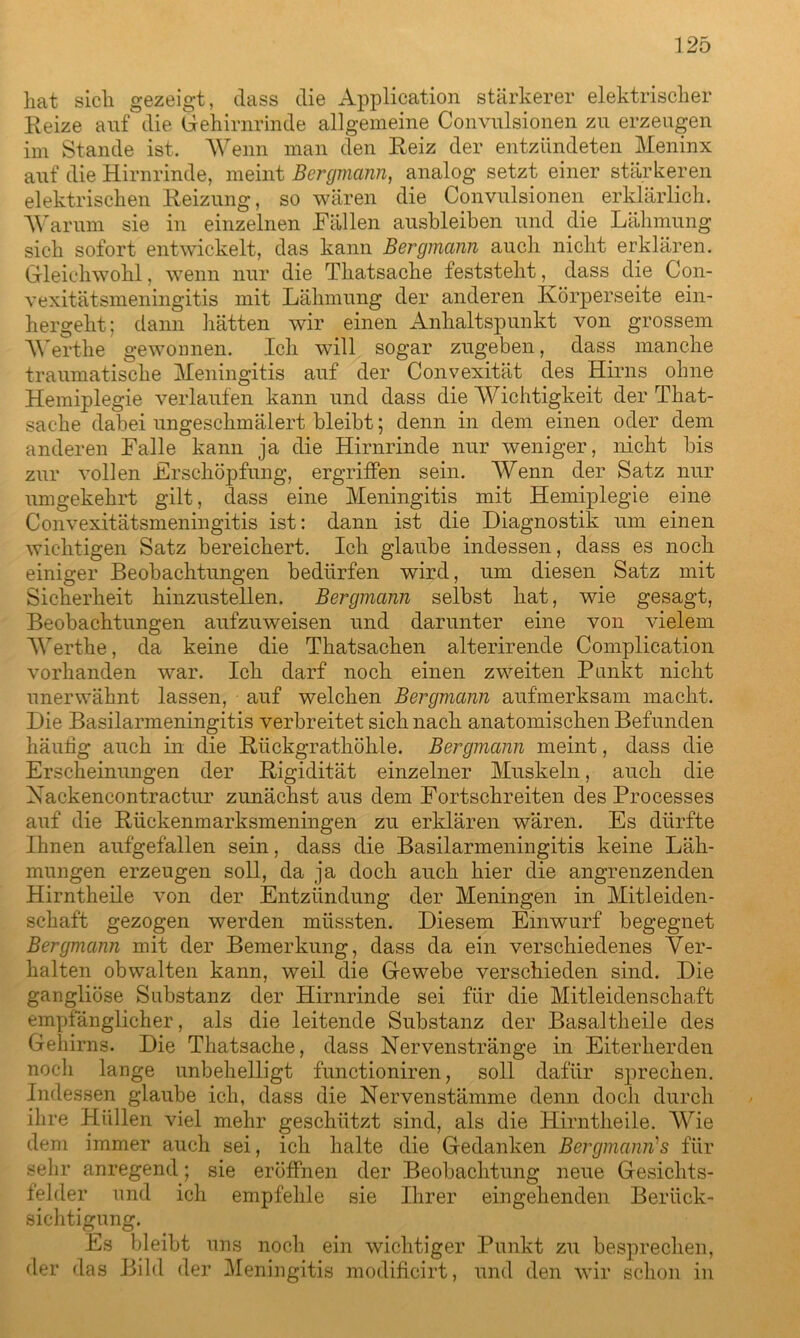 hat sich gezeigt, dass die Application stärkerer elektrischer Reize auf die Gehirnrinde allgemeine Convulsionen zu erzeugen im Stande ist. Wenn man den Reiz der entzündeten Meninx auf die Hirnrinde, meint Bergmann, analog setzt einer stärkeren elektrischen Reizung, so wären die Convulsionen erklärlich. Warum sie in einzelnen Fällen ausbleiben und die Lähmung sich sofort entwickelt, das kann Bergmann auch nicht erklären. Gleichwohl, wenn nur die Thatsache feststeht, dass die Con- vexitätsmeningitis mit Lähmung der anderen Körperseite ein- hergelit; dann hätten wir einen Anhaltspunkt von grossem Werthe gewonnen. Ich will sogar zugeben, dass manche traumatische Meningitis auf der Convexität des Hirns ohne Hemiplegie verlaufen kann und dass die Wichtigkeit der That- sache dabei ungeschmälert bleibt; denn in dem einen oder dem anderen Falle kann ja die Hirnrinde nur weniger, nicht bis zur vollen Erschöpfung, ergriffen sein. Wenn der Satz nur umgekehrt gilt, dass eine Meningitis mit Hemiplegie eine Convexitätsmeningitis ist: dann ist die Diagnostik um einen wichtigen Satz bereichert. Ich glaube indessen, dass es noch einiger Beobachtungen bedürfen wird, um diesen Satz mit Sicherheit hinzustellen. Bergmann selbst hat, wie gesagt, Beobachtungen aufzuweisen und darunter eine von vielem Werthe, da keine die Thatsachen alterirende Complication vorhanden war. Ich darf noch einen zweiten Punkt nicht unerwähnt lassen, auf welchen Bergmann aufmerksam macht. Die Basilarmeningitis verbreitet sich nach anatomischen Befunden häutig auch in die Rückgrathöhle. Bergmann meint, dass die Erscheinungen der Rigidität einzelner Muskeln, auch die Xackencontractur zunächst aus dem Fortschreiten des Processes auf die Rückenmarksmeningen zu erklären wären. Es dürfte Ihnen aufgefallen sein, dass die Basilarmeningitis keine Läh- mungen erzeugen soll, da ja doch auch hier die angrenzenden Hirntheile von der Entzündung der Meningen in Mitleiden- schaft gezogen werden müssten. Diesem Einwurf begegnet Bergmann mit der Bemerkung, dass da ein verschiedenes Ver- halten obwalten kann, weil die Gewebe verschieden sind. Die gangliöse Substanz der Hirnrinde sei für die Mitleidenschaft empfänglicher, als die leitende Substanz der Basaltheile des Gehirns. Die Thatsache, dass Nervenstränge in Eiterherden noch lange unbehelligt functioniren, soll dafür sprechen. Indessen glaube ich, dass die Nervenstämme denn doch durch ihre Hüllen viel mehr geschützt sind, als die Hirntheile. Wie dem immer auch sei, ich halte die Gedanken Bergmann1 s für sehr anregend; sie eröffnen der Beobachtung neue Gesichts- felder und ich empfehle sie Ihrer eingehenden Berück- sichtigung. Es bleibt uns noch ein wichtiger Punkt zu besprechen, der das Bild der Meningitis modificirt, und den wir schon in