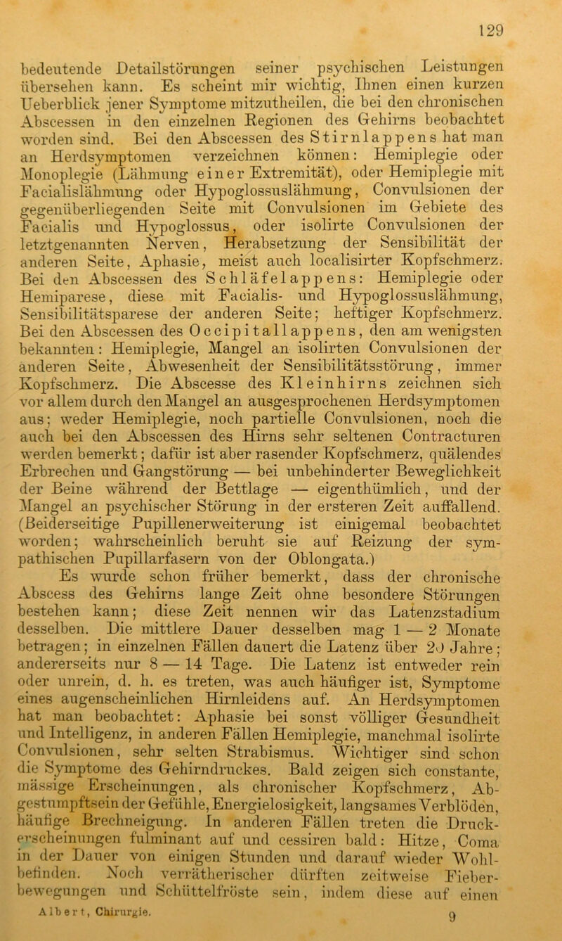 bedeutende Detailstörungen seiner psychischen Leistungen übersehen kann. Es scheint mir wichtig. Ihnen einen kurzen Ueberblick jener Symptome mitzutheilen, die bei den chronischen Abscessen in den einzelnen Regionen des Gehirns beobachtet worden sind. Bei den Abscessen des Stirnlappens hat man an Herdsymptomen verzeichnen können: Hemiplegie oder Monoplegie (Lähmung einer Extremität), oder Hemiplegie mit Facialislähmung oder Hypoglossuslähmung, Convulsionen der gegenüberliegenden Seite mit Convulsionen im Gebiete des Facialis und Hypoglossus, oder isolirte Convulsionen der letztgenannten Nerven, Herabsetzung der Sensibilität der anderen Seite, Aphasie, meist auch localisirter Kopfschmerz. Bei den Abscessen des Schläfelappens: Hemiplegie oder Hemiparese, diese mit Facialis- und Hypoglossuslähmung, Sensibilitätsparese der anderen Seite; heftiger Kopfschmerz. Bei den Abscessen des Occipitallappens, den am wenigsten bekannten: Hemiplegie, Mangel an isolirten Convulsionen der anderen Seite, Abwesenheit der Sensibilitätsstörung, immer Kopfschmerz. Die Abscesse des Kleinhirns zeichnen sich vor allem durch den Mangel an ausgesprochenen Herdsymptomen aus; weder Hemiplegie, noch partielle Convulsionen, noch die auch bei den Abscessen des Hirns sehr seltenen Contracturen werden bemerkt; dafür ist aber rasender Kopfschmerz, quälendes Erbrechen und Gangstörung — bei unbehinderter Beweglichkeit der Beine während der Bettlage — eigentümlich, und der Mangel an psychischer Störung in der ersteren Zeit auffallend. (Beiderseitige Pupillenerweiterung ist einigemal beobachtet worden; wahrscheinlich beruht sie auf Reizung der sym- pathischen Pupillarfasern von der Oblongata.) Es wurde schon früher bemerkt, dass der chronische Abscess des Gehirns lange Zeit ohne besondere Störungen bestehen kann; diese Zeit nennen wir das Latenzstadium desselben. Die mittlere Dauer desselben mag 1 — 2 Monate betragen; in einzelnen Fällen dauert die Latenz über 20 Jahre; andererseits nur 8 — 14 Tage. Die Latenz ist entweder rein oder unrein, d. h. es treten, was auch häufiger ist, Symptome eines augenscheinlichen Hirnleidens auf. An Herdsymptomen hat man beobachtet: Aphasie bei sonst völliger Gesundheit und Intelligenz, in anderen Fällen Hemiplegie, manchmal isolirte Convulsionen, sehr selten Strabismus. Wichtiger sind schon die Symptome des Gehirndruckes. Bald zeigen sich constante, mässige Erscheinungen, als chronischer Kopfschmerz, Ab- gestumpftsein der Gefühle, Energielosigkeit, langsames Verblöden, häufige Brechneigung. In anderen Fällen treten die Druck- evscheinungen fulminant auf und cessiren bald: Hitze, Coma. in der Dauer von einigen Stunden und darauf wieder Wohl- befinden. Noch verrätherischer dürften zeitweise Fieber- bewegungen und Schüttelfröste sein, indem diese auf einen A lb e r t, Chirurgie. a