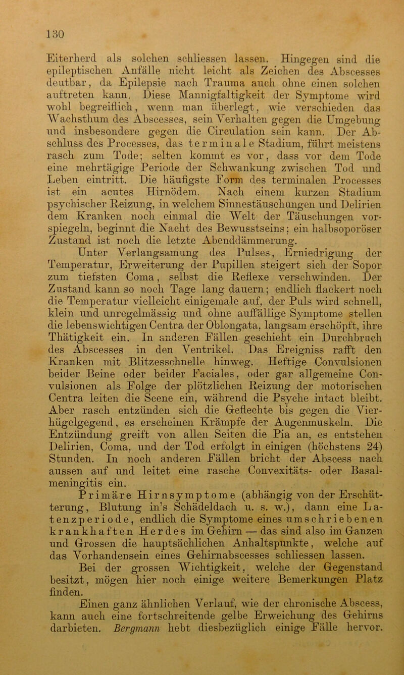 Eiterherd als solchen schliessen lassen. Hingegen sind die epileptischen Anfälle nicht leicht als Zeichen des Abscesses deutbar, da Epilepsie nach Trauma auch ohne einen solchen auftreten kann. Diese Mannigfaltigkeit der Symptome wird wohl begreiflich, wenn man überlegt, wie verschieden das Wachsthum des Abscesses, sein Verhalten gegen die Umgebung und insbesondere gegen die Circulation sein kann. Der Ab- schluss des Processes, das terminale Stadium, führt meistens rasch zum Tode; selten kommt es vor, dass vor dem Tode eine mehrtägige Periode der Schwankung zwischen Tod und Leben eintritt. Die häufigste Eorm des terminalen Processes ist ein acutes Hirnödem. Nach einem kurzen Stadium psychischer Reizung, in welchem Sinnestäuschungen und Delirien dem Kranken noch einmal die Welt der Täuschungen vor- spiegeln, beginnt die Nacht des Bewusstseins; ein halbsoporöser Zustand ist noch die letzte Abenddämmerung. Unter Verlangsamung des Pulses, Erniedrigung der Temperatur, Erweiterung der Pupillen steigert sich der Sopor zum tiefsten Coma, selbst die Reflexe verschwinden. Der Zustand kann so noch Tage lang dauern; endlich flackert noch die Temperatur vielleicht einigemale auf, der Puls wird schnell, klein und unregelmässig und ohne auffällige Symptome stellen die lebenswichtigen Centra der Oblongata, langsam erschöpft, ihre Thätigkeit ein. In anderen Fällen geschieht ein Durchbruch des Abscesses in den Ventrikel. Das Ereigniss rafft den Kranken mit Blitzesschnelle hinweg. Heftige Convulsionen beider Beine oder beider Eaciales, oder gar allgemeine Con- vulsionen als Folge der plötzlichen Reizung der motorischen Centra leiten die Scene ein, während die Psyche intact bleibt. Aber rasch entzünden sich die Geflechte bis gegen die Vier- hügelgegend , es erscheinen Krämpfe der Augenmuskeln. Die Entzündung greift von allen Seiten die Pia an, es entstehen Delirien, Coma, und der Tod erfolgt in einigen (höchstens 24) Stunden. In noch anderen Fällen bricht der Abscess nach aussen auf und leitet eine rasche Convexitäts- oder Basal- meningitis ein. Primäre Hirnsymptome (abhängig von der Erschüt- terung , Blutung in’s Schädeldach u. s. w.), dann eine L a- tenzperiode, endlich die Symptome eines umschriebenen krankhaften Herdes im Gehirn — das sind also im Ganzen und Grossen die hauptsächlichen Anhaltspunkte, welche auf das Vorhandensein eines Gehirnabscesses schliessen lassen. Bei der grossen Wichtigkeit, welche der Gegenstand besitzt, mögen hier noch einige weitere Bemerkungen Platz finden. Einen ganz ähnlichen Verlauf, wie der chronische Abscess, kann auch eine fortschreitende gelbe Erweichung des Gehirns darbieten. Bergmann hebt diesbezüglich einige Fälle hervor.