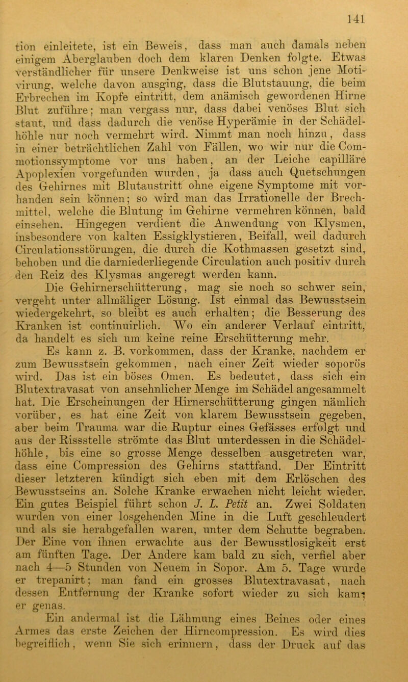 tion einleitete, ist ein Beweis, dass man auch damals neben einigem Aberglauben doch dem klaren Denken folgte. Etwas verständlicher für unsere Denkweise ist uns schon jene Moti- virung, welche davon ausging, dass die Blutstauung, die beim Erbrechen im Kopfe eintritt, dem anämisch gewordenen Hirne Blut zuführe; man vergass nur, dass dabei venöses Blut sich staut, und dass dadurch die venöse Hyperämie in der Schädel- höhle nur noch vermehrt wird. Nimmt man noch hinzu, dass in einer beträchtlichen Zahl von Fällen, wo wir nur die Com- motionssymptome vor uns haben, an der Leiche capilläre Apoplexien vorgefunden wurden, ja dass auch Quetschungen des Gehirnes mit Blutaustritt ohne eigene Symptome mit vor- handen sein können; so wird man das Irrationelle der Brech- mittel, welche die Blutung im Gehirne vermehren können, bald einsehen. Hingegen verdient die Anwendung von Klysmen, insbesondere von kalten Essigklystieren, Beifall, weil dadurch Circulationsstörungen, die durch die Kothmassen gesetzt sind, behoben und die darniederliegende Circulation auch positiv durch den Reiz des Klysmas angeregt werden kann. Die Gehirnerschütterung, mag sie noch so schwer sein, vergeht unter allmäliger Lösung. Ist einmal das Bewusstsein wiedergekehrt, so bleibt es auch erhalten; die Besserung des Kranken ist continuirlich. Wo ein anderer Verlauf eintritt, da handelt es sich um keine reine Erschütterung mehr. Es kann z. B. Vorkommen, dass der Kranke, nachdem er zum Bewusstsein gekommen, nach einer Zeit wieder soporös wird. Das ist ein böses Omen. Es bedeutet, dass sich ein Blutextravasat von ansehnlicher Menge im Schädel angesammelt hat. Die Erscheinungen der Hirnerschütterung gingen nämlich vorüber, es hat eine Zeit von klarem Bewusstsein gegeben, aber beim Trauma war die Ruptur eines Gefässes erfolgt und aus der Rissstelle strömte das Blut unterdessen in die Schädel- höhle , bis eine so grosse Menge desselben ausgetreten war, dass eine Compression des Gehirns stattfand. Der Eintritt dieser letzteren kündigt sich eben mit dem Erlöschen des Bewusstseins an. Solche Kranke erwachen nicht leicht wieder. Ein gutes Beispiel führt schon J. L. Petit an. Zwei Soldaten wurden von einer losgehenden Mine in die Luft geschleudert und als sie herabgefallen waren, unter dem Schutte begraben. Der Eine von ihnen erwachte aus der Bewusstlosigkeit erst am fünften Tage. Der Andere kam bald zu sich, verfiel aber nach 4—5 Stunden von Neuem in Sopor. Am 5. Tage wurde er trepanirt; man fand ein grosses Blutextravasat, nach dessen Entfernung der Kranke sofort wieder zu sich kam** er genas. Ein andermal ist die Lähmung eines Beines oder eines Armes das erste Zeichen der Hirncompression. Es wird dies begreiflich, wenn Sie sich erinnern, dass der Druck auf das
