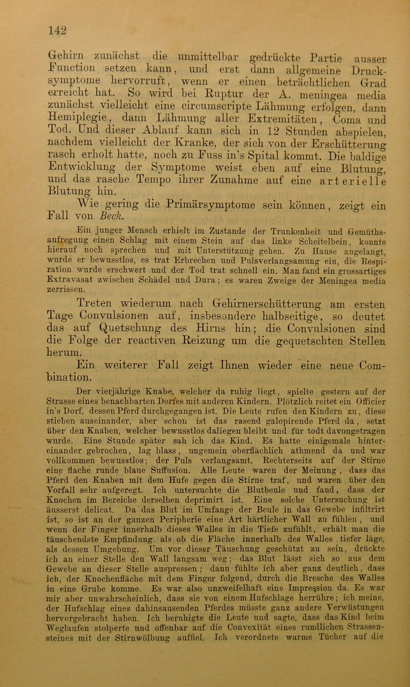 Gehirn zunächst die unmittelbar gedrückte Partie ausser 4 unction setzen kann, und erst dann allgemeine Druck- symptome liervorruft, wenn er einen beträchtlichen Grad erreicht hat. So wird bei Ruptur der A. meningea media zunächst vielleicht eine circumscripte Lähmung erfolgen, dann Hemiplegie, dann Lähmung aller Extremitäten, Coma und Tod. Und dieser Ablauf kann sich in 12 Stunden abspielen, nachdem vielleicht der Kranke, der sich von der Erschütterung rasch. erholt hatte, noch zu Euss in’s Spital kommt. Die baldige Entwicklung der Symptome weist eben auf eine Blutung, und das rasche Tempo ihrer Zunahme auf eine arterielle Blutung hin. Wie gering die Primärsymptome sein können, zeigt ein Fall von Beek. Ein junger Mensch erhielt im Zustande der Trunkenheit und Gemüths- aufregung einen Schlag mit einem Stein auf das linke Scheitelbein, konnte hierauf noch sprechen und mit Unterstützung gehen. Zu Hause angelangt, wurde er bewusstlos, es trat Erbrechen und Pulsverlangsamung ein, die Respi- ration wurde erschwert und der Tod trat schnell ein. Man fand ein grossartiges Extravasat zwischen Schädel und Dura; es waren Zweige der Meningea media zerrissen. Treten wiederum nach Gehirnerschütterung am ersten Tage Convulsionen auf, insbesondere halbseitige, so deutet das auf Quetschung des Hirns hin; die Convulsionen sind die Folge der reactiven Heizung um die gequetschten Stellen herum. Ein weiterer Fall zeigt Ihnen wieder eine neue Com- bination. Der vierjährige Knabe, welcher da ruhig Hegt, spielte gestern auf der Strasse eines benachbarten Dorfes mit anderen Kindern. Plötzlich reitet ein OfHcier in’s Dorf, dessen Pferd durchgegangen ist. Die Leute rufen den Kindern zu, diese stieben auseinander, aber schon ist das rasend galopirende Pferd da, setzt über den Knaben, welcher bewusstlos daliegen bleibt und für todt davongetragen wurde. Eine Stunde später sah ich das Kind. Es hatte einigemale hinter- einander gebrochen, lag blass, ungemein oberflächKch athmend da und war vollkommen bewusstlos; der Puls verlangsamt. Rechterseits auf der Stirne eine flache runde blaue Suffusion. Alle Leute waren der Meinung , dass das Pferd den Knaben mit dem Hufe gegen die Stirne traf, und waren über den Vorfall sehr aufgeregt. Ich untersuchte die Blutbeule und fand, dass der Knochen im Bereiche derselben deprimirt ist. Eine solche Untersuchung ist äusserst delicat. Da das Blut im Umfange der Beule in das Gewebe infiltrirt ist, so ist an der ganzen Peripherie eine Art härtlicher Wall zu fühlen , und wenn der Finger innerhalb dieses Walles in die Tiefe zufühlt, erhält man die täuschendste Empfindung, als ob die Fläche innerhalb des Walles tiefer läge, als dessen Umgebung. Um vor dieser Täuschung geschützt zu sein, drückte ich an einer Stelle den Wall langsam weg; das Blut lässt sich so aus dem Gewebe an dieser Stelle auspressen ; dann fühlte ich aber ganz deutlich. dass ich, der Knochenfläche mit dem Finger folgend, durch die Bresche des Walles in eine Grabe komme. Es war also unzweifelhaft eine Impression da. Es war mir aber unwahrscheinlich, dass sie von einem Hufschlage herrühre; ich meine, der Hufschlag eines dahinsausenden Pferdes müsste ganz andere Verwüstungen hervorgebracht haben. Ich beruhigte die Leute und sagte, dass das Kind beim Weglaufen stolperte und offenbar auf die Convexität eines rundlichen Strassen- steines mit der Stirnwölbung aufftel. Ich verordnete warme Tücher aut die