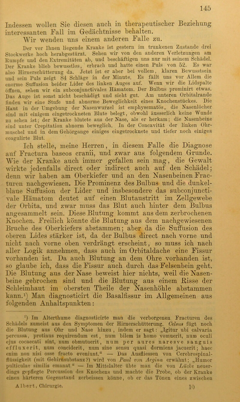 Indessen wollen Sie diesen auch in therapeutischer Beziehung interessanten Fall im Gedächtnisse behalten. Wir wenden uns einem anderen Falle zu. Der vor llineu liegende Kranke ist gestern im trunkenen Zustande drei Stockwerke hoch herabgestürzt. Sehen wir von den anderen Verletzungen am Kumpfe und den Extremitäten ab, und beschäftigen uns nur mit seinem Schädel. Der Kranke blieb bewusstlos, erbrach imd hatte einen Puls von 52. Es war also Hirnerschütterung da. Jetzt ist er aber bei vollem, klaren Bewusstsein und sein Puls zeigt 84 Schläge in der Minute. Es fällt uns vor Allem die enorme Suffusion beider Lider des linken Auges auf. Wenn wir die Lidspalte öffnen, sehen wir ein subconjunctivales Hämatom. Der Bulbus prominirt etwas. Das Auge ist sonst nicht beschädigt und sieht gut. Am unteren Orbitalrande linden wir eine Stufe und abnorme Beweglichkeit eines Knochenstückes. Die Haut in der Umgebung der Nasenwurzel ist emphysematos, die Nasenlöcher sind mit einigem eingetrockneten Blute belegt, obwohl äusserlich keine Wunde zu sehen ist; der Kranke blutete aus der Nase, als er herkam; die Nasenbeine sind unter Crepitation abnorm beweglich. In der Concavität der linken Ohr- muschel und in dem Gehörgange einiges eingetrocknete und tiefer noch einiges coagulirte Blut. Ich stelle, meine Herren, in diesem Falle die Diagnose auf Fractura baseos cranii, und zwar aus folgendem Grunde. Wie der Kranke auch immer gefallen sein mag, die Gewalt wirkte jedenfalls direct oder indirect auch auf den Schädel; denn wir haben am Oberkiefer und an den Nasenbeinen Frac- turen nachgewiesen. Die Prominenz des Bulbus und die dunkel- blaue Suffusion der Lider und insbesondere das subconjuncti- vale Hämatom deutet auf einen Blutaustritt im Zellgewebe der Orbita, und zwar muss das Blut auch hinter dem Bulbus angesammelt sein. Diese Blutung kommt aus dem zerbrochenen Knochen. Freilich könnte die Blutung aus dem nachgewiesenen Bruche des Oberkiefers abstammen; aber da die Suffusion des oberen Lides stärker ist, da der Bulbus direct nach vorne und nicht nach vorne oben verdrängt erscheint, so muss ich nach aller Logik annehmen, dass auch im Orbitaldache eine Fissur vorhanden ist. Da auch Blutung an dem Ohre vorhanden ist, so glaube ich, dass die Fissur auch durch das Felsenbein geht. Die Blutung aus der Nase beweist hier nichts, weil die Nasen- beine gebrochen sind und die Blutung aus einem Bisse der Schleimhaut im obersten Theile der Nasenhöhle abstammen kann.1) Man diagnosticirt die Basalfissur im Allgemeinen aus folgenden Anhaltspunkten: *) Im Alterthume diagnosticirte man die verborgenen Fracturen des Schädels zumeist aus den Symptomen der Hirnerschütterung. Celsus fügt noch die Blutung aus Ohr und Nase hinzu , indem er sagt: „Igitur ubi calvaria percussa, protinus requirendum est, num bilem is homo vomuerit, num oculi ejus cocaecati sint, num obmutuerit, num per au res naresve sanguis effluxerit, num conciderit, num sine sensu quasi dormiens jacuerit; haec enim non nisi osse fracto eveniunt.“ — Das Ausfliessen von Cerebrospinal- flüssigkeit (mit Gehirnsubstanz?) wird von Paul von Aegina erwähnt; „Humor pnlticulae similis emanat.“ — Im Mittelalter übte man die von Lüche neuer- dings gepflegte Percussion des Knochens und machte die Probe, ob der Kranke einen härteren Gegenstand zerbeissen könne, ob er das Tönen eines zwischen A Iber t, Chirurgie.