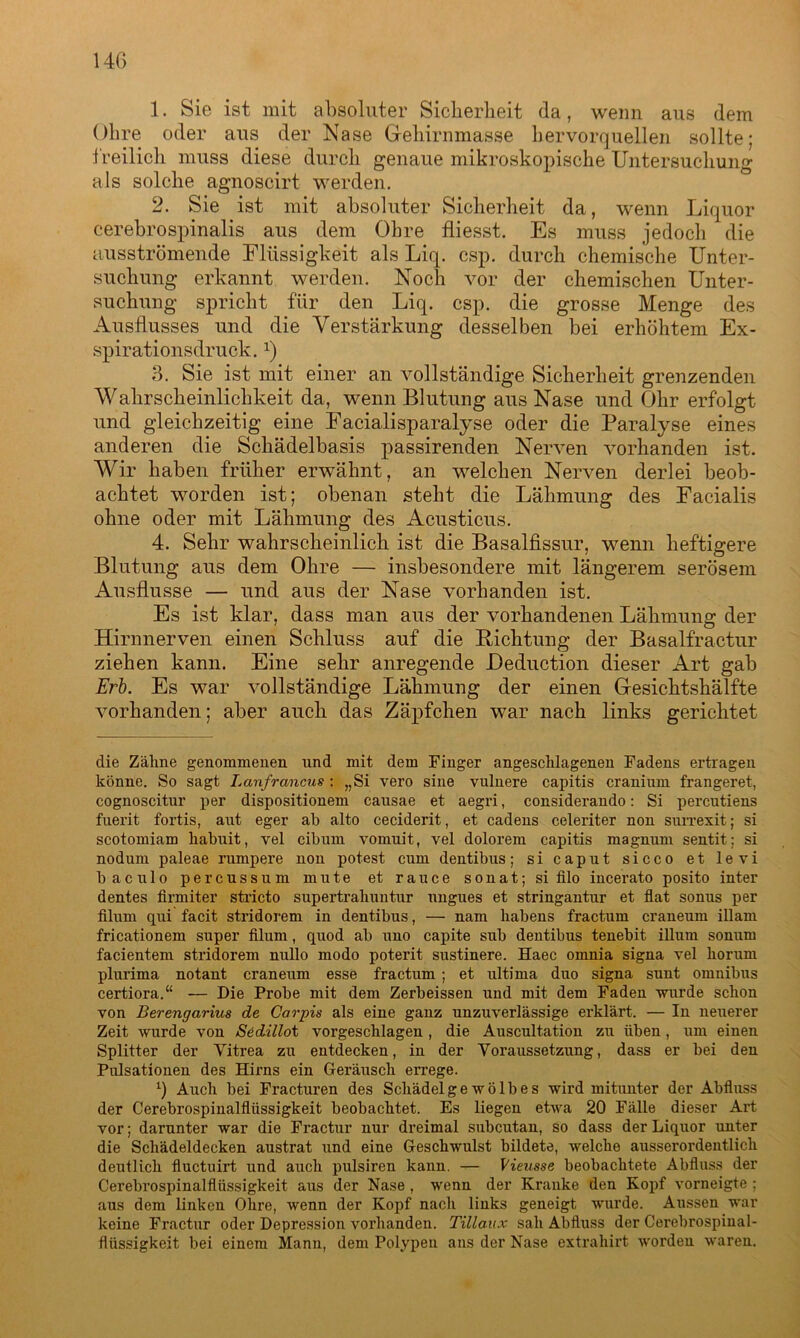 1. Sie ist mit absoluter Sicherheit da, wenn aus dem Ohre oder aus der Nase Gehirnmasse hervorquellen sollte: freilich muss diese durch genaue mikroskopische Untersuchung als solche agnoscirt werden. 2. Sie ist mit absoluter Sicherheit da, wenn Liquor cerebrospinalis aus dem Ohre fliesst. Es muss jedoch die ausströmende Flüssigkeit als Liq. csp. durch chemische Unter- suchung erkannt werden. Noch vor der chemischen Unter- suchung spricht für den Liq. csp. die grosse Menge des Ausflusses und die Verstärkung desselben bei erhöhtem Ex- spirationsdruck. :) 3. Sie ist mit einer an vollständige Sicherheit grenzenden Wahrscheinlichkeit da, wenn Blutung aus Nase und Ohr erfolgt nnd gleichzeitig eine Facialisparalyse oder die Paralyse eines anderen die Schädelbasis passirenden Nerven vorhanden ist. Wir haben früher erwähnt, an welchen Nerven derlei beob- achtet worden ist; obenan steht die Lähmung des Facialis ohne oder mit Lähmung des Acusticus. 4. Sehr wahrscheinlich ist die Basalfissur, wenn heftigere Blutung aus dem Ohre — insbesondere mit längerem serösem Ausflusse — und aus der Nase vorhanden ist. Es ist klar, dass man aus der vorhandenen Lähmung der Hirnnerven einen Schluss auf die Bichtung der Basalfractur ziehen kann. Eine sehr anregende JDeduction dieser Art gab Erb. Es war vollständige Lähmung der einen Gesichtshälfte vorhanden; aber auch das Zäpfchen war nach links gerichtet die Zähne genommenen und mit dem Finger angeschlagenen Fadens ertragen könne. So sagt Lanfrancns : „Si vero sine vulnere capitis cranium frangeret, cognoscitur per dispositionem causae et aegri, considerando: Si percutiens fuerit fortis, aut eger ah alto ceciderit, et cadens celeriter non surrexit; si scotomiam habuit, vel cibum vomuit, vel dolorem capitis magnum sentit: si nodum paleae rumpere non potest cum dentibus; si caput sicco et levi baculo percussum mute et rauce sonat; si filo incerato posito inter dentes firmiter stricto supertrahuntur ungues et stringantur et flat sonus per filum qui facit stridorem in dentibus, — nam habens fractum craneum illam fricationem super filum, quod ab uno capite sub dentibus tenebit illum sonum facientem stridorem nullo modo poterit sustinere. Haec omnia signa vel horum plurima notant craneum esse fractum ; et ultima duo signa sunt Omnibus certiora.“ — Die Probe mit dem Zerbeissen und mit dem Faden wurde schon von Berengarius de Carpis als eine ganz unzuverlässige erklärt. — In neuerer Zeit wurde von Sedillot vorgeschlagen , die Auscultation zu üben, um einen Splitter der Yitrea zu entdecken, in der Voraussetzung, dass er bei den Pulsationen des Hirns ein Geräusch errege. q Auch bei Fracturen des Schädelgewölbes wird mitunter der Abfluss der Cerebrospinalflüssigkeit beobachtet. Es liegen etwa 20 Fälle dieser Art vor; darunter war die Fractur nur dreimal subcutau, so dass der Liquor unter die Schädeldecken austrat und eine Geschwulst bildete, welche ausserordentlich deutlich fluctuirt und auch pulsiren kann. — Vieusse beobachtete Abfluss der Cerebrospinalflüssigkeit aus der Nase , wenn der Kranke den Kopf vorneigte ; aus dem linken Ohre, wenn der Kopf nach links geneigt wurde. Aussen war keine Fractur oder Depression vorhanden. Tillaux sah Abfluss der Cerebrospinal- flüssigkeit bei einem Mann, dem Polypen ans der Nase extrahirt worden waren.