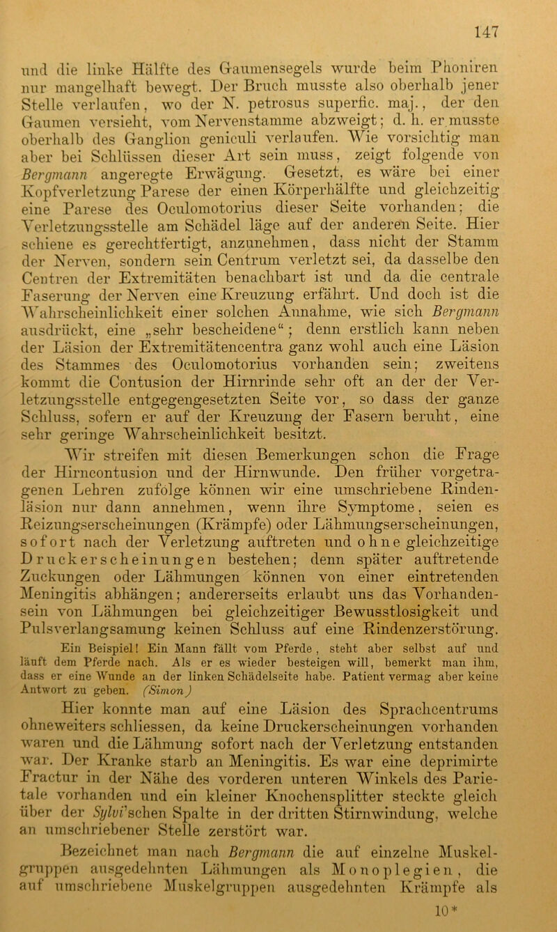 und die linke Hälfte des Gaumensegels wurde beim Phoniren nur mangelhaft bewegt. Der Bruch musste also oberhalb jener Stelle verlaufen, wo der N. petrosus superfic. maj., der den Gaumen versieht, vom Nervenstamme abzweigt; d. h. er musste oberhalb des Ganglion geniculi verlaufen. Wie vorsichtig man aber bei Schlüssen dieser Art sein muss, zeigt folgende von Bergmann angeregte Erwägung. Gesetzt, es wäre bei einer Kopfverletzung Parese der einen Körperhälfte und gleichzeitig eine Parese des Oculomotorius dieser Seite vorhanden; die Verletzungsstelle am Schädel läge auf der anderen Seite. Hier schiene es gerechtfertigt, anzunehmen, dass nicht der Stamm der Nerven, sondern sein Centrum verletzt sei, da dasselbe den Centren der Extremitäten benachbart ist und da die centrale Faserung der Nerven eine Kreuzung erfährt. Und doch ist die Wahrscheinlichkeit einer solchen Annahme, wie sich Bergmann ausdrückt, eine „sehr bescheidene“; denn erstlich kann neben der Läsion der Extremitätencentra ganz wohl auch eine Läsion des Stammes des Oculomotorius vorhanden sein; zweitens kommt die Contusion der Hirnrinde sehr oft an der der Ver- letzungsstelle entgegengesetzten Seite vor, so dass der ganze Schluss, sofern er auf der Kreuzung der Fasern beruht, eine sehr geringe Wahrscheinlichkeit besitzt. Wir streifen mit diesen Bemerkungen schon die Frage der Hirncontusion und der Hirnwunde. Den früher vorgetra- genen Lehren zufolge können wir eine umschriebene Rinden- läsion nur dann annehmen, wenn ihre Symptome, seien es Reizungserscheinungen (Krämpfe) oder Lähmungserscheinungen, sofort nach der Verletzung auftreten und ohne gleichzeitige Druckerscheinungen bestehen; denn später auftretende Zuckungen oder Lähmungen können von einer eintretenden Meningitis abhängen; andererseits erlaubt uns das Vorhanden- sein von Lähmungen bei gleichzeitiger Bewusstlosigkeit und Pulsverlangsamung keinen Schluss auf eine Rindenzerstörung. Ein Beispiel! Ein Mann fällt vom Pferde , steht aber selbst auf und läuft dem Pferde nach. Als er es wieder besteigen will, bemerkt man ihm, dass er eine Wunde an der linken Schädelseite habe. Patient vermag aber keine Antwort zu geben. (Simon) Hier konnte man auf eine Läsion des Spraclicentrums ohneweiters schliessen, da keine Druckerscheinungen vorhanden waren und die Lähmung sofort nach der Verletzung entstanden war. Der Kranke starb an Meningitis. Es war eine deprimirte Eractur in der Nähe des vorderen unteren Winkels des Parie- tale vorhanden und ein kleiner Knochensplitter steckte gleich über der Sylvfsehen Spalte in der dritten Stirnwindung, welche an umschriebener Stelle zerstört war. Bezeichnet man nach Bergmann die auf einzelne Muskel- gruppen ausgedehnten Lähmungen als Monoplegien, die auf umschriebene Muskelgruppen ausgedehnten Krämpfe als 10*