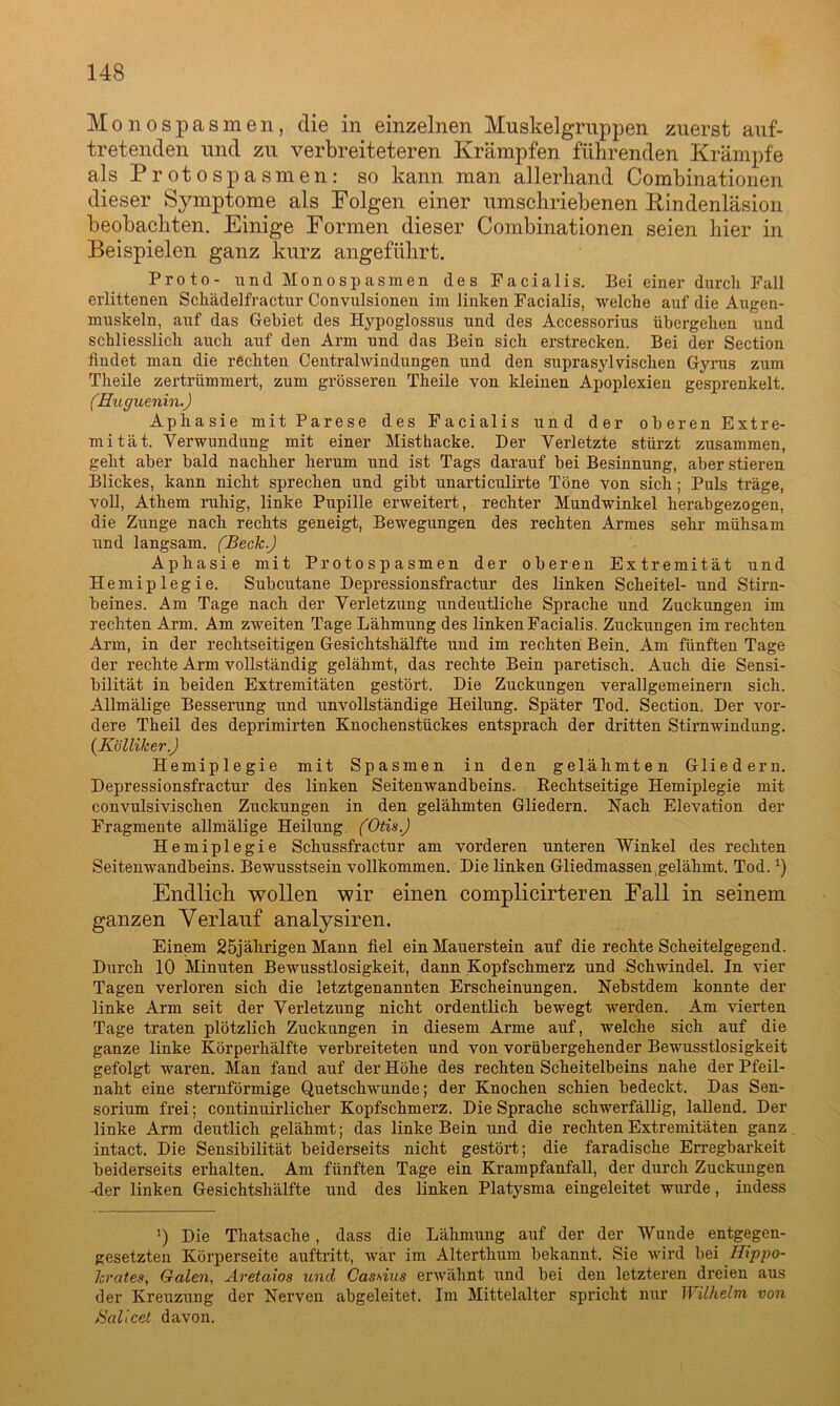 Monospasmen, die in einzelnen Muskelgruppen zuerst auf- tretenden und zu verbreiteteren Krämpfen führenden Krämpfe als Protospasmen: so kann man allerhand Combinationen dieser Symptome als Folgen einer umschriebenen Kindenläsion beobachten. Einige Formen dieser Combinationen seien hier in Beispielen ganz kurz angeführt. Proto- und Monospasmen des Facialis. Bei einer durch Fall erlittenen Schädelfractur Convulsionen im linken Facialis, welche auf die Augen- muskeln, auf das Gebiet des Hypoglossus und des Accessorius übergehen und schliesslich auch auf den Arm und das Bein sich erstrecken. Bei der Section findet man die rechten Centralwindungen und den suprasylvischen Gyrus zum Theile zertrümmert, zum grösseren Theile von kleinen Apoplexien gesprenkelt. (Huguenin.) Aphasie mit Parese des Facialis und der oberen Extre- mität. Verwundung mit einer Misthacke. Der Verletzte stürzt zusammen, geht aber bald nachher herum und ist Tags darauf bei Besinnung, aber stieren Blickes, kann nicht sprechen und gibt unarticulirte Töne von sich; Puls träge, voll, Athem ruhig, linke Pupille erweitert, rechter Mundwinkel herabgezogen, die Zunge nach rechts geneigt, Bewegungen des rechten Armes sehr mühsam und langsam. (Beck.) Aphasie mit Protospasmen der oberen Extremität und Hemiplegie. Subcutane Depressionsfractur des linken Scheitel- und Stirn- beines. Am Tage nach der Verletzung undeutliche Sprache und Zuckungen im rechten Arm. Am zweiten Tage Lähmung des linken Facialis. Zuckungen im rechten Arm, in der rechtseitigen Gesichtshälfte und im rechten Bein. Am fünften Tage der rechte Arm vollständig gelähmt, das rechte Bein paretisch. Auch die Sensi- bilität in beiden Extremitäten gestört. Die Zuckungen verallgemeinern sich. Allmälige Besserung und unvollständige Heilung. Später Tod. Section. Der vor- dere Theil des deprimirten Knochenstückes entsprach der dritten Stirnwindung. (Kölliker) Hemiplegie mit Spasmen in den gelähmten Gliedern. Depressionsfractur des linken Seitenwandbeins. Rechtseitige Hemiplegie mit convulsivisclien Zuckungen in den gelähmten Gliedern. Nach Elevation der Fragmente allmälige Heilung. (Otis) Hemiplegie Schussfractur am vorderen unteren Winkel des rechten Seitenwandbeins. Bewusstsein vollkommen. Die linken Gliedmassen gelähmt. Tod. *) Endlich wollen wir einen complicirteren Fall in seinem ganzen Verlauf analysiren. Einem 25jährigen Mann fiel ein Mauerstein auf die rechte Scheitelgegend. Durch 10 Minuten Bewusstlosigkeit, dann Kopfschmerz und Schwindel. In vier Tagen verloren sich die letztgenannten Erscheinungen. Nebstdem konnte der linke Arm seit der Verletzung nicht ordentlich bewegt werden. Am vierten Tage traten plötzlich Zuckungen in diesem Arme auf, welche sich auf die ganze linke Körperhälfte verbreiteten und von vorübergehender Bewusstlosigkeit gefolgt waren. Man fand auf der Höhe des rechten Scheitelbeins nahe der Pfeil- naht eine sternförmige Quetschwunde; der Knochen schien bedeckt. Das Sen- sorium frei; continuirliclier Kopfschmerz. Die Sprache schwerfällig, lallend. Der linke Arm deutlich gelähmt; das linke Bein und die rechten Extremitäten ganz intact. Die Sensibilität beiderseits nicht gestört; die faradische Erregbarkeit beiderseits erhalten. Am fünften Tage ein Krampfanfall, der durch Zuckungen -der linken Gesichtshälfte und des linken Platysma eingeleitet wurde, iudess >) Die Thatsache , dass die Lähmung auf der der Wunde entgegen- gesetzten Körperseite auftritt, war im Alterthum bekannt. Sie wird bei Hippo- hrates, Galen, Aretaxos und Cassius erwähnt und bei den letzteren dreien aus der Kreuzung der Nerven abgeleitet. Im Mittelalter spricht nur Wilhelm von Sallcet davon.