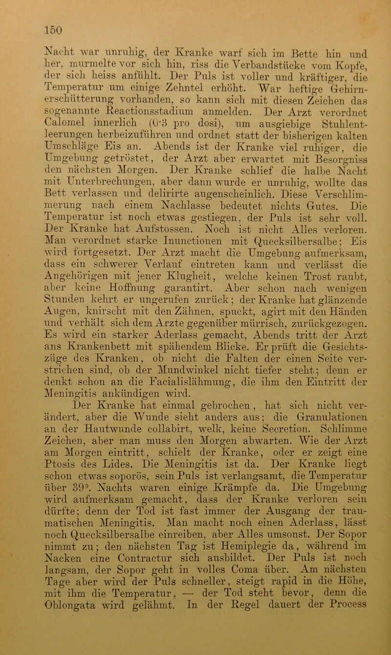 Nacht war unruhig, der Kranke warf sich im Bette hin und her, murmelte vor sich hin, riss die Verbandstücke vom Kopfe, der sich heiss anfühlt. Der Puls ist voller und kräftiger, die Temperatur um einige Zehntel erhöht. War heftige Gehirn- erschütterung vorhanden, so kann sich mit diesen Zeichen das sogenannte Reactionsstadium anmelden. Der Arzt verordnet Calomel innerlich (Ü'3 pro dosi), um ausgiebige Stuhlent- leerungen herbeizuführen und ordnet statt der bisherigen kalten Umschläge Eis an. Abends ist der Kranke viel ruhiger, die Umgebung getröstet, der Arzt aber erwartet mit Besorgniss den nächsten Morgen. Der Kranke schlief die halbe Nacht mit Unterbrechungen, aber dann wurde er unruhig, wollte das Bett verlassen und delirirte augenscheinlich. Diese Verschlim- merung nach einem Nachlasse bedeutet nichts Gutes. Die Temperatur ist noch etwas gestiegen, der Puls ist sehr voll. Der Kranke hat Aufstossen. Noch ist nicht Alles verloren. Man verordnet starke Inunctionen mit Quecksilbersalbe; Eis wird fortgesetzt. Der Arzt macht die Umgebung aufmerksam, dass ein schwerer Verlauf eintreten kann und verlässt die Angehörigen mit jener Klugheit, welche keinen Trost raubt, aber keine Hoffnung garantirt. Aber schon nach wenigen Stunden kehrt er ungerufen zurück; der Kranke hat glänzende Augen, knirscht mit den Zähnen, spuckt, agirt mit den Händen und verhält sich dem Arzte gegenüber mürrisch, zurückgezogen. Es wird ein starker Aderlass gemacht, Abends tritt der Arzt ans Krankenbett mit spähendem Blicke. Er prüft die Gesichts- züge des Kranken, ob nicht die Halten der einen Seite ver- strichen sind, ob der Mundwinkel nicht tiefer steht; denn er denkt schon an die Eacialislähmung, die ihm den Eintritt der Meningitis ankündigen wird. Der Kranke hat einmal gebrochen , hat sich nicht ver- ändert, aber die Wunde sieht anders aus; die Granulationen an der Hautwunde eollabirt, welk, keine Secretion. Schlimme Zeichen, aber man muss den Morgen abwarten. Wie der Arzt am Morgen eintritt, schielt der Kranke, oder er zeigt eine Ptosis des Lides. Die Meningitis ist da. Der Kranke liegt schon etwas soporös, sein Puls ist verlangsamt, die Temperatur über 39°. Nachts waren einige Krämpfe da. Die Umgebung wird aufmerksam gemacht, dass der Kranke verloren sein dürfte; denn der Tod ist fast immer der Ausgang der trau- matischen Meningitis. Man macht noch einen Aderlass, lässt noch Quecksilbersalbe einreiben, aber Alles umsonst. Der Sopor nimmt zu; den nächsten Tag ist Hemiplegie da, während im Nacken eine Contractur sich ausbildet. Der Puls ist noch langsam, der Sopor geht in volles Coma über. Am nächsten Tage aber wird der Puls schneller, steigt rapid in die Höhe, mit ihm die Temperatur, — der Tod steht bevor, denn die Oblongata wird gelähmt. In der Regel dauert der Process