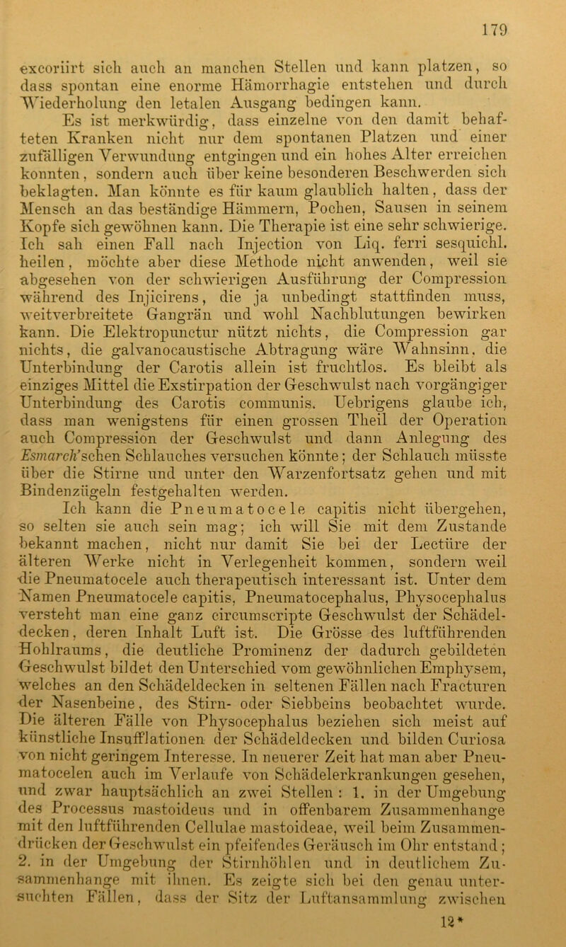excoriirt sich auch an manchen Stellen und kann platzen, so dass spontan eine enorme Hämorrhagie entstehen und durch Wiederholung den letalen Ausgang bedingen kann. Es ist merkwürdig, dass einzelne von den damit behaf- teten Kranken nicht nur dem spontanen Platzen und einer zufälligen Verwundung entgingen und ein hohes Alter erreichen konnten, sondern auch über keine besonderen Beschwerden sich beklagten. Man könnte es für kaum glaublich halten, dass der Mensch an das beständige Hämmern, Pochen, Sausen in seinem Kopfe sich gewöhnen kann. Die Therapie ist eine sehr schwierige. Ich sah einen Fall nach Injection von Liq. ferri sesquichl. heilen, möchte aber diese Methode nicht anwenden, weil sie abgesehen von der schwierigen Ausführung der Compression während des Injicirens, die ja unbedingt stattfinden muss, weitverbreitete Gangrän und wohl Nachblutungen bewirken kann. Die Elektropunctur nützt nichts, die Compression gar nichts, die galvanocaustische Abtragung wäre Wahnsinn, die Unterbindung der Carotis allein ist fruchtlos. Es bleibt als einziges Mittel die Exstirpation der Geschwulst nach vorgängiger Unterbindung des Carotis communis. Uebrigens glaube ich, dass man 'wenigstens für einen grossen Tlieil der Operation auch Compression der Geschwulst und dann Anlegung des Esmarch’sehen Schlauches versuchen könnte; der Schlauch müsste über die Stirne und unter den Warzenfortsatz gehen und mit Bindenzügeln festgehalten werden. Ich kann die Pneumatocele capitis nicht übergehen, so selten sie auch sein mag; ich will Sie mit dem Zustande bekannt machen, nicht nur damit Sie bei der Lectüre der älteren Werke nicht in Verlegenheit kommen, sondern weil ■die Pneumatocele auch therapeutisch interessant ist. Unter dem Namen Pneumatocele capitis, Pneumatocephalus, Physocephalus versteht man eine ganz circumscripte Geschwulst der Schädel- decken , deren Inhalt Luft ist. Die Grösse des luftführenden Hohlraums, die deutliche Prominenz der dadurch gebildeten Geschwulst bildet den Unterschied vom gewöhnlichen Emphysem, welches an den Schädeldecken in seltenen Fällen nach Fracturen der Nasenbeine, des Stirn- oder Siebbeins beobachtet wurde. Die älteren Fälle von Physocephalus beziehen sich meist auf künstliche Insufflationen der Schädeldecken und bilden Curiosa von nicht geringem Interesse. In neuerer Zeit hat man aber Pneu- matocelen auch im Verlaufe von Schädelerkrankungen gesehen, und zwar hauptsächlich an zwei Stellen: 1. in der Umgebung des Processus raastoideus und in offenbarem Zusammenhänge mit den luftführenden Cellulae mastoideae, weil beim Zusammen- drücken der Geschwulst ein pfeifendes Geräusch im Ohr entstand; 2. in der Umgebung der Stirnhöhlen und in deutlichem Zu- sammenhänge mit ihnen. Es zeigte sich bei den genau unter- suchten Fällen, dass der Sitz der Luftansammlung zwischen 12 *