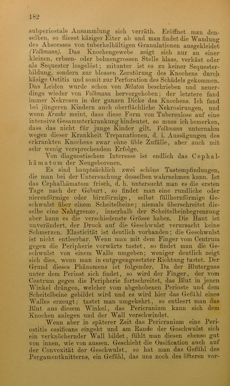 subperiostale Ansammlung sich verräth. Eröffnet man den- selben, so fliesst käsiger Eiter ab und man findet die Wandung des Abscesses von tuberkelhältigen Granulationen ausgekleidet (Volkmann). Das Knochengewebe zeigt sich nur an einer kleinen, erbsen- oder bohnengrossen Stelle blass, verkäst oder als Sequester losgelöst; mitunter ist es zu keiner Sequester- bildung, sondern zur blossen Zerstörung des Knochens durch käsige Ostitis und somit zur Perforation des Schädels gekommen. Das Leiden wurde schon von Nelaton beschrieben und neuer- dings wieder von Volkmann hervorgehoben; der letztere fand immer Nekrosen in der ganzen Dicke des Knochens. Ich fand bei jüngeren Kindern auch oberflächliche Nekrosirungen, und wenn Kraske meint, dass diese Form von Tuberculose auf eine intensive Gesammterkrankung hindeutet, so muss ich bemerken , dass das nicht für junge Kinder gilt. Volkmann unternahm wegen dieser Krankheit Trepanationen, d. i. Aussägungen des erkrankten Knochens zwar ohne üble Zufälle, aber auch mit sehr wenig versprechendem Erfolge. Von diagnostischem Interesse ist endlich das Cephal- hämatom der Neugeborenen. Es sind hauptsächlich zwei schöne Tastempfindungen die man bei der Untersuchung desselben wahrnehmen kann. Ist das Cepkalkämatom frisch, d. h. untersucht man es die ersten Tage nach der Geburt, so findet man eine rundliche oder nierenförmige oder bimförmige, selbst füllhornförmige Ge- schwulst über einem Scheitelbeine; niemals überschreitet die- selbe eine Nahtgrenze, innerhalb der Scheitelbeinbegrenzung aber kann es die verschiedenste Grösse haben. Die Haut ist unverändert, der Druck auf die Geschwulst verursacht keine Schmerzen. Elasticität ist deutlich vorhanden; die Geschwulst ist nicht entleerbar. Wenn man mit dem Finger vom Centrum gegen die Peripherie vorwärts tastet, so findet man die Ge- schwulst von einem Walle umgeben; weniger deutlich zeigt sich dies, wenn man in entgegengesetzter Richtung tastet. Der Grund dieses Phänomens ist folgender. Da der Bluterguss unter dem Periost sich findet, so wird der Finger, der vom Centrum gegen die Peripherie fortschreitet, das Blut in jenen Winkel drängen, welcher vom abgehobenen Perioste und dem Scheitelbeine gebildet wird und es wird hier das Gefühl eines Walles erzeugt; tastet man umgekehrt, so entleert man das Blut aus diesem Winkel, das Pericranium kann sich dem Knochen anlegen und der Wall verschwindet. Wenn aber in späterer Zeit das Pericranium eine Peri- ostitis ossificans eingeht und am Rande der Geschwulst sich ein verknöchernder Wall bildet, fühlt man diesen ebenso gut von innen, wie von aussen. Geschieht die Ossification auch auf der Convexität der Geschwulst, so hat man das Gefühl des Pergamentknitterns, ein Gefühl, das uns noch des öfteren vor-