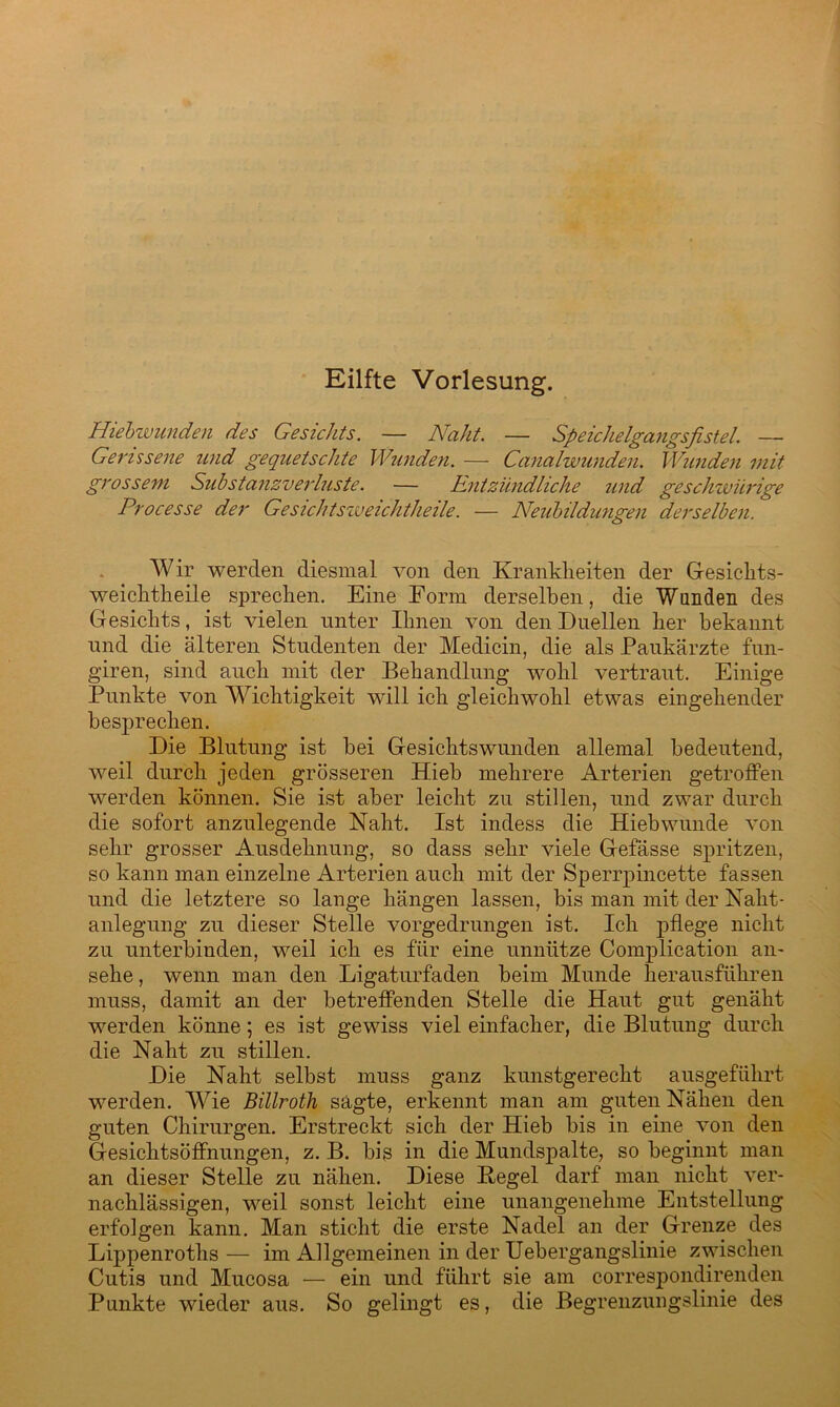 Eilfte Vorlesung. Hiebwunden des Gesichts. — Naht. — Speichelgangsfistel. — Gerissene und gequetschte Wunden. — Canalwunden. Wunden mit grossem Substanzverluste. — Entzündliche und geschwürige Processe der Gesichtsweichtheile. — Neubildungen derselben. Wir werden diesmal von den Krankheiten der Gesichts- weichtheile sprechen. Eine Eorm derselben, die Wunden des Gesichts, ist vielen unter Ihnen von den Duellen her bekannt und die älteren Studenten der Medicin, die als Paukärzte fun- giren, sind auch mit der Behandlung wohl vertraut. Einige Punkte von Wichtigkeit will ich gleichwohl etwas eingehender besprechen. Die Blutung ist bei Gesichtswunden allemal bedeutend, weil durch jeden grösseren Hieb mehrere Arterien getroffen werden können. Sie ist aber leicht zu stillen, und zwar durch die sofort anzulegende Naht. Ist indess die Hiebwunde von sehr grosser Ausdehnung, so dass sehr viele Gefässe spritzen, so kann man einzelne Arterien auch mit der Sperrpincette fassen und die letztere so lange hängen lassen, bis man mit der Naht- anlegung zu dieser Stelle vorgedrungen ist. Ich pflege nicht zu unterbinden, weil ich es für eine unnütze Complication an- sehe , wenn man den Ligaturfaden beim Munde herausführen muss, damit an der betreffenden Stelle die Haut gut genäht werden könne; es ist gewiss viel einfacher, die Blutung durch die Naht zu stillen. Die Naht selbst muss ganz kunstgerecht ausgeführt werden. Wie Billroth sagte, erkennt man am guten Nähen den guten Chirurgen. Erstreckt sich der Hieb bis in eine von den Gesichtsöffnungen, z. B. bis in die Mundspalte, so beginnt man an dieser Stelle zu nähen. Diese Hegel darf man nicht ver- nachlässigen, weil sonst leicht eine unangenehme Entstellung erfolgen kann. Man sticht die erste Nadel an der Grenze des Lippenrotlis— im Allgemeinen in der Uebergangslinie zwischen Cutis und Mucosa — ein und führt sie am correspondirenden Punkte wieder aus. So gelingt es, die Begrenzuiigslinie des