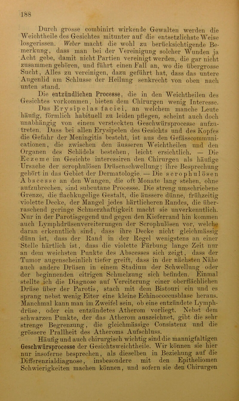 Durch grosse combinirt wirkende Gewalten werden die Weichtheile des Gesichtes mitunter auf die entsetzlichste Weise losgerissen. Weber macht die wohl zu berücksichtigende Be- merkung, dass man bei der Vereinigung solcher Wunden ja Acht gebe, damit nicht Partien vereinigt werden, die gar nicht zusammen gehören, und führt einen Fall an, wo die übergrosse Sucht, Alles zu vereinigen, dazu geführt hat, dass das untere Augenlid am Schlüsse der Heilung senkrecht von oben nach unten stand. Die entzündlichen Processe, die in den Weichtheilen des Gesichtes Vorkommen, bieten dem Chirurgen wenig Interesse. Das E r y s ip e 1 a s f'a c i e i, an welchem manche Leute häufig, förmlich habituell zu leiden pflegen, scheint auch doch unabhängig von einem versteckten Geschwürsprocesse aufzu- treten. Dass bei allen Erysipelen des Gesichts und des Kopfes die Gefahr der Meningitis besteht, ist aus den Gefässcommuni- cationen, die zwischen den äusseren Weichtheilen und den Organen des Schädels bestehen, leicht ersichtlich. — Die Eczeme im Gesichte interessiren den Chirurgen als häufige Ursache der scrophulösen Drüsenschwellung; ihre Besprechung gehört in das Gebiet der Dermatologie. — Die scrophulösen Abscesse an den Wangen, die oft Monate lang stehen, ohne aufzubrechen, sind subcutane Processe. Die streng umschriebene Grenze, die flachkugelige Gestalt, die äussere dünne, frühzeitig violette Decke, der Mangel jedes härtlicheren Randes, die über- raschend geringe Schmerzhaftigkeit macht sie unverkenntlich. Nur in der Parotisgegend und gegen den Kieferrand hin kommen auch Lymphdrüsenvereiterungen der Scrophulösen vor, welche daran erkenntlich sind, dass ihre Decke nicht gleichmässig dünn ist, dass der Rand in der Regel wenigstens an einer Stelle härtlich ist, dass die violette Färbung lange Zeit nur an dem weichsten Punkte des Abscesses sich zeigt, dass der Tumor augenscheinlich tiefer greift, dass in der nächsten Nähe auch andere Drüsen in einem Stadium der Schwellung oder der beginnenden eitrigen Schmelzung sich befinden. Einmal stellte ich die Diagnose auf Vereiterung einer oberflächlichen Drüse über der Parotis, stach mit dem Bistouri ein und es sprang nebst wenig Eiter eine kleine Echinococcusblase heraus. Manchmal kann man im Zweifel sein, ob eine entzündete Lymph- drüse, oder ein entzündetes Atherom vorliegt. Nebst dem schwarzen Punkte, der das Atherom auszeichnet, gibt die sehr strenge Begrenzung, die gleichmässige Consistenz und die grössere Prallheit des Atheroms Aufschluss. Häufig und auch chirurgisch wichtig sind die mannigfaltigen Geschwürsprocesse der Gesichtsweichtheile. Wir können sie hier nur insoferne besprechen, als dieselben in Beziehung auf die Differenzialdiagnose, insbesondere mit den Epitheliomen Schwierigkeiten machen können, und sofern sie den Chirurgen