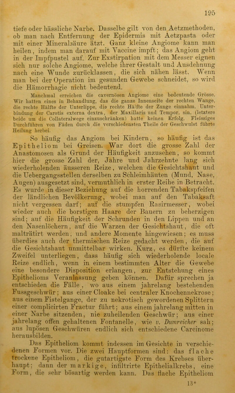 tiefe oder hässliche Narbe. Dasselbe gilt von den Aetzmethoden, ob man nach Entfernung der Epidermis mit Aetzpasta oder mit einer Mineralsäure ätzt. Ganz kleine Angiome kann man heilen, indem man darauf mit Vaccine impft; das Angiom geht in der Impfpustel auf. Zur Exstirpation mit dem Messer eignen sich nur solche Angiome, welche ihrer Gestalt und Ausdehnung nach eine Wunde zurücklassen, die sich nähen lässt. Wenn man bei der Operation im gesunden Gewebe schneidet, so wird die Hämorrhagie nicht bedeutend. Manchmal erreichen die cavernösen Angiome eine bedeutende Grösse. Wir hatten eines in Behandlung, das die ganze Innenseite der rechten Wange, die rechte Hälfte der Unterlippe, die rechte Hälfte der Zunge einnahm. Unter- bindung der Carotis externa dextra, der Maxillaris und Tempor. sin. (letztere beide um die Collateralwege einzuschränken) hatte keinen Erfolg. Fleissiges Durchführen von Fäden durch die verschiedensten Theile der Geschwulst führte Heilung herbei. So häufig das Angiom bei Kindern, so häufig ist das Epitheliom bei Greisen. War dort die grosse Zahl der Anastomosen als Grund der Häufigkeit anzusehen, so kommt hier die grosse Zahl der, Jahre und Jahrzehnte lang sich wiederholenden äusseren Reize, welchen die Gesichtshaut und die Uebergangssteilen derselben zu Schleimhäuten (Mund, Nase, Augen) ausgesetzt sind, vermuthlich in erster Reihe in Betracht. Es wurde in dieser Beziehung auf die horrenden Tabakspfeifen der ländlichen Bevölkerung, wobei man auf den Tabaksaft nicht vergessen darf; auf die stumpfen Rasirmesser, wobei wueder auch die borstigen Haare der Bauern zu beherzigen sind; auf die Häufigkeit der Schrunden in den Lippen und an den Nasenlöchern, auf die Warzen der Gesichtshaut, die oft malträtirt werden, und andere Momente hingewiesen; es muss überdies auch der thermischen Reize gedacht werden, die auf die Gesichtshaut unmittelbar wirken. Kurz, es dürfte keinem Zweifel unterliegen, dass häufig sich wiederholende locale Reize endlich, wenn in einem bestimmten Alter die Gewebe eine besondere Disposition erlangen, zur Entstehung eines Epithelioms Veranlassung geben können. Dafür sprechen ja entschieden die Fälle , wo aus einem jahrelang bestehenden Fussgeschwür ; aus einer Cloake bei centraler Knochennekrose; aus einem Fistelgange, der zu nekrotisch gewordenen Splittern einer complicirten Fractur führt; aus einem jahrelang mitten in einer Narbe sitzenden, nie zuheilenden Geschwür; aus einer jahrelang offen gehaltenen Fontanelle, wie v. Dumreicher sah; aus lupösen Geschwüren endlich sich entschiedene Carcinome herausbilden. Das Epitheliom kommt indessen im Gesichte in verschie- denen Formen vor. Die zwei Hauptformen sind: das flache trockene Epitheliom, die gutartigste Form des Krebses über- haupt; dann der markige, infiltrirte Epithelialkrebs, eine Form, die sehr bösartig werden kann. Das flache Epitheliom 13*