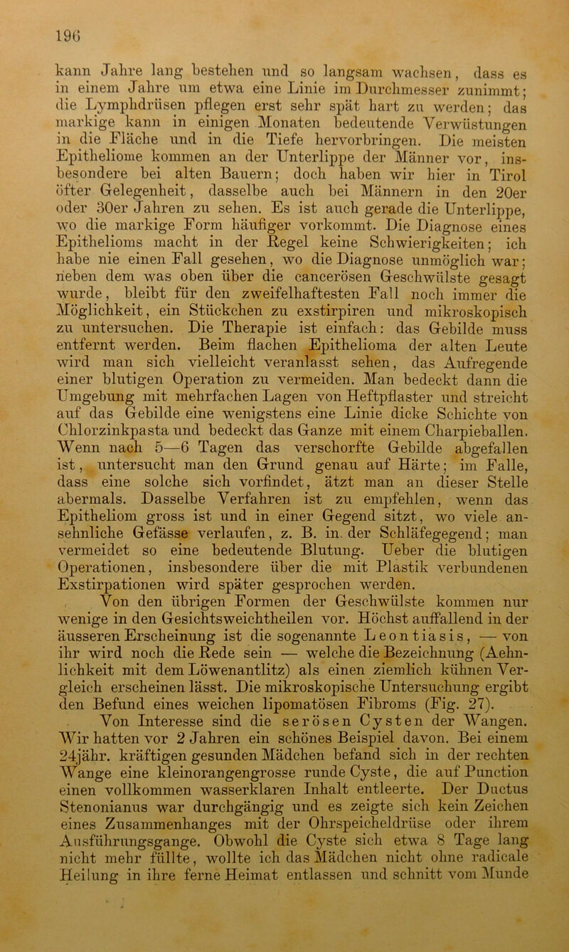 kann Jahre lang bestehen und so langsam wachsen, (lass es in einem Jahre um etwa eine Linie im Durchmesser zunimmt; die Lymphdrüsen pflegen erst sehr spät hart zu werden; das markige kann in einigen Monaten bedeutende Verwüstungen in die Fläche und in die Tiefe hervorbringen. Die meisten Epitheliome kommen an der Unterlippe der Männer vor, ins- besondere bei alten Bauern; doch haben wir hier in Tirol öfter Gelegenheit, dasselbe auch bei Männern in den 20er oder 30er Jahren zu sehen. Es ist auch gerade die Unterlippe, wo die markige Form häufiger vorkommt. Die Diagnose eines Epithelioms macht in der Hegel keine Schwierigkeiten; ich habe nie einen Fall gesehen, wo die Diagnose unmöglich war; rieben dem was oben über die cancerösen Geschwülste gesagt wurde, bleibt für den zweifelhaftesten Fall noch immer die Möglichkeit, ein Stückchen zu exstirpiren und mikroskopisch zu untersuchen. Die Therapie ist einfach: das Gebilde muss entfernt werden. Beim flachen Epithelioma der alten Leute wird man sich vielleicht veranlasst sehen, das Aufregende einer blutigen Operation zu vermeiden. Man bedeckt dann die Umgebung mit mehrfachen Lagen von Heftpflaster und streicht auf das Gebilde eine wenigstens eine Linie dicke Schichte von Chlorzinkpasta und bedeckt das Ganze mit einem Charpieballen. Wenn nach 5—6 Tagen das verschorfte Gebilde abgefallen ist, untersucht man den Grund genau auf Härte; im Falle, dass eine solche sich vorfindet, ätzt man an dieser Stelle abermals. Dasselbe Verfahren ist zu empfehlen, wenn das Epitheliom gross ist und in einer Gegend sitzt, wo viele an- sehnliche Gefässe verlaufen, z. B. in. der Schläfegegend; man vermeidet so eine bedeutende Blutung. Ueber die blutigen Operationen, insbesondere über die mit Plastik verbundenen Exstirpationen wird später gesprochen werden. Von den übrigen Formen der Geschwülste kommen nur wenige in den Gesichtsweichtheilen vor. Höchst auffallend in der äusseren Erscheinung ist die sogenannte Leontiasis, —von ihr wird noch die Hede sein — welche die Bezeichnung (Aehn- lichkeit mit dem Löwenantlitz) als einen ziemlich kühnen Ver- gleich erscheinen lässt. Die mikroskopische Untersuchung ergibt den Befund eines weichen lipomatösen Fibroms (Fig. 27). Von Interesse sind die serösen Cysten der Wangen. Wir hatten vor 2 Jahren ein schönes Beispiel davon. Bei einem 24jähr. kräftigen gesunden Mädchen befand sich in der rechten Wange eine kleinorangengrosse runde Cyste, die auf Punction einen vollkommen wasserklaren Inhalt entleerte. Der D actus Stenonianus war durchgängig und es zeigte sich kein Zeichen eines Zusammenhanges mit der Ohrspeicheldrüse oder ihrem Ansführungsgange. Obwohl die Cyste sich etwa 8 Tage lang nicht mehr füllte, wollte ich das Mädchen nicht ohne radicale Heilung in ihre ferne Heimat entlassen und schnitt vom Munde