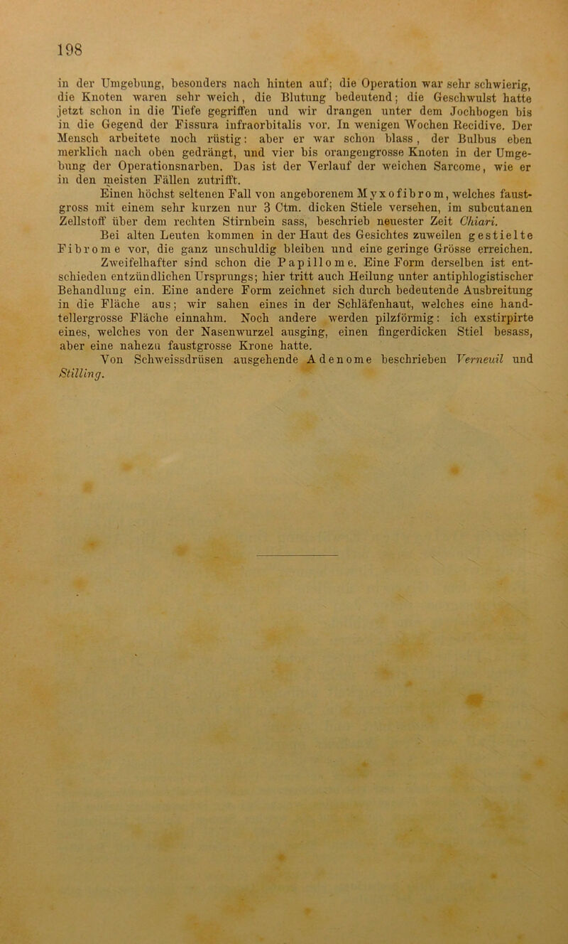 in der Umgebung, besonders nach hinten auf; die Operation war sehr schwierig, die Knoten waren sehr weich, die Blutung bedeutend; die Geschwulst hatte jetzt schon in die Tiefe gegriffen und wir drangen unter dem Jochbogen bis in die Gegend der Fissura infraorbitalis vor. In wenigen Wochen Recidive. Der Mensch arbeitete noch rüstig: aber er war schon blass , der Bulbus eben merklich nach oben gedrängt, und vier bis orangengrosse Knoten in der Umge- bung der Operationsnarben. Das ist der Verlauf der weichen Sarcome, wie er in den meisten Fällen zutrifft. Einen höchst seltenen Fall von angeborenem Myxofibrom, welches faust- gross mit einem sehr kurzen nur 3 Ctm. dicken Stiele versehen, im subcutanen Zellstoff über dem rechten Stirnbein sass, beschrieb neuester Zeit Chiari. Bei alten Leuten kommen in der Haut des Gesichtes zuweilen gestielte Fibrome vor, die ganz unschuldig bleiben und eine geringe Grösse erreichen. Zweifelhafter sind schon die Papillome. Eine Form derselben ist ent- schieden entzündlichen Ursprungs; hier tritt auch Heilung unter antiphlogistischer Behandlung ein. Eine andere Form zeichnet sich durch bedeutende Ausbreitung in die Fläche ans; wir sahen eines in der Schläfenhaut, welches eine hand- tellergrosse Fläche einnahm. Noch andere werden pilzförmig: ich exstirpirte eines, welches von der Nasenwurzel ausging, einen fingerdicken Stiel besass, aber eine nahezu faustgrosse Krone hatte. Von Schweissdrüsen ausgehende Adenome beschrieben Yerneuil und Stilling.