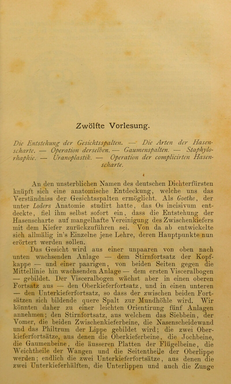 Zwölfte Vorlesung. Die Entstehung der Gesichtsspalten. — Die Arten der Hasen- scharte. — Operation derselben. — Gaumenspalten. — Staphylo- rhaphie. — JJranoplastik. — Operation der complicirten Hasen- scharte. An den unsterblichen Namen des deutschen Dichterfürsten knüpft sich eine anatomische Entdeckung, welche uns das Verständniss der Gesichtsspalten ermöglicht. Als Goethe, der unter Loclers Anatomie studirt hatte, das Os incisivum ent- deckte , fiel ihm selbst sofort ein, dass die Entstehung der Hasenscharte auf mangelhafte Vereinigung des Zwischenkiefers mit dem Kiefer zurückzuführen sei. Von da ab entwickelte sich allmälig in's Einzelne jene Lehre, deren Hauptpunkte nun erörtert werden sollen. Das Gesicht wird aus einer unpaaren von oben nach unten wachsenden Anlage — dem Stirnfortsatz der Kopf- kappe — und einer paarigen, von beiden Seiten gegen die Mittellinie hin wachsenden Anlage — dem ersten Visceralbogen — gebildet. Der Visceralbogen wächst aber in einen oberen Fortsatz aus — den Oberkieferfortsatz, und in einen unteren — den Lnterkieferfortsatz, so dass der zwischen beiden Fort- sätzen sich bildende quere Spalt zur Mundhöhle wird. Wir könnten daher zu einer leichten Orientirung fünf Anlagen annehmen; den Stirnfortsatz, aus welchem das Siebbein, der Vomer, die beiden Zwischenkieferbeine, die Nasenscheidewand und das Philtrum der Lippe gebildet wird; die zwei Ober- kieferfortsätze, aus denen die Oberkieferbeine, die Jochbeine, die Gaumenbeine, die äusseren Platten der Flügelbeine, die Weichtheile der Wangen und die Seitentheije der Oberlippe werden; endlich die zwei Unterkieferfortsätze, aus denen die zwei Unterkieferhälften, die Unterlippen und auch die Zunge