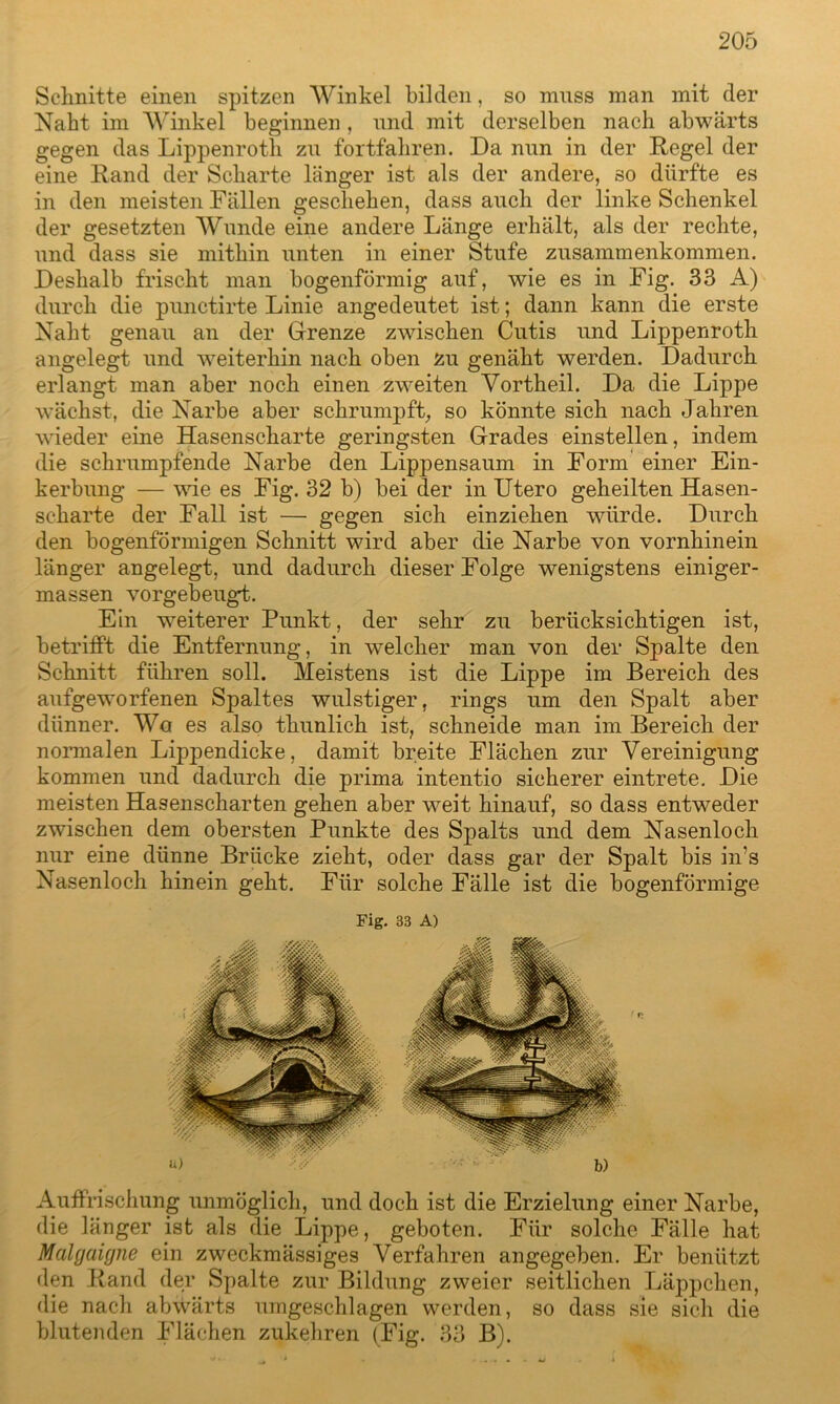 Schnitte einen spitzen Winkel bilden, so muss man mit der Naht im Winkel beginnen, und mit derselben nach abwärts gegen das Lippenroth zu fortfahren. Da nun in der Regel der eine Rand der Scharte länger ist als der andere, so dürfte es in den meisten Fällen geschehen, dass auch der linke Schenkel der gesetzten Wunde eine andere Länge erhält, als der rechte, und dass sie mithin unten in einer Stufe Zusammenkommen. Deshalb frischt man bogenförmig auf, wie es in Fig. 33 A) durch die punctirte Linie angedeutet ist; dann kann die erste Naht genau an der Grenze zwischen Cutis und Lippenroth angelegt und weiterhin nach oben zu genäht werden. Dadurch erlangt man aber noch einen zweiten Vortheil. Da die Lippe wächst, die Narbe aber schrumpft, so könnte sich nach Jahren wieder eine Hasenscharte geringsten Grades einstellen, indem die schrumpfende Narbe den Lippensaum in Form einer Ein- kerbung — wie es Fig. 32 b) bei der in Utero geheilten Hasen- scharte der Fall ist — gegen sich einziehen würde. Durch den bogenförmigen Schnitt wird aber die Narbe von vornhinein länger angelegt, und dadurch dieser Folge wenigstens einiger- massen vorgebeugd. Ein weiterer Punkt, der sehr zu berücksichtigen ist, betrifft die Entfernung, in welcher man von der Spalte den Schnitt führen soll. Meistens ist die Lippe im Bereich des aufgeworfenen Spaltes wulstiger, rings um den Spalt aber dünner. Wo es also thunlich ist, schneide man im Bereich der normalen Lippendicke, damit breite Flächen zur Vereinigung kommen und dadurch die prima intentio sicherer eintrete. Die meisten Hasenscharten gehen aber weit hinauf, so dass entweder zwischen dem obersten Punkte des Spalts und dem Nasenloch nur eine dünne Brücke zieht, oder dass gar der Spalt bis ims Nasenloch hinein geht. Für solche Fälle ist die bogenförmige Fig. 33 A) Auffrischung unmöglich, und doch ist die Erzielung einer Narbe, die länger ist als die Lippe, geboten. Für solche Fälle hat Malgaigne ein zweckmässiges Verfahren angegeben. Er benützt den Rand der Spalte zur Bildung zweier seitlichen Läppchen, die nach abwärts umgeschlagen werden, so dass sie sich die blutenden Flächen zukehren (Fig. 33 B).