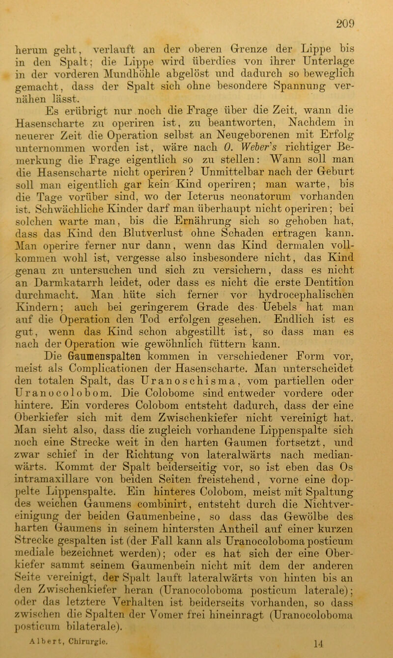 herum geht, verlauft an der oberen Grenze der Lippe bis in den Spalt; die Lippe wird überdies von ihrer Unterlage in der vorderen Mundhöhle abgelöst und dadurch so beweglich gemacht, dass der Spalt sich ohne besondere Spannung ver- nähen lässt. Es erübrigt nur noch die Frage über die Zeit, wann die Hasenscharte zu operiren ist, zu beantworten, Nachdem in neuerer Zeit die Operation selbst an Neugeborenen mit Erfolg unternommen worden ist, wäre nach 0. Weber's richtiger Be- merkung die Frage eigentlich so zu stellen: Wann soll man die Hasenscharte nicht operiren ? Unmittelbar nach der Geburt soll man eigentlich gar kein Kind operiren; man warte, bis die Tage vorüber sind, wo der Icterus neonatorum vorhanden ist. Schwächliche Kinder darf man überhaupt nicht operiren; bei solchen warte man, bis die Ernährung sich so gehoben hat, dass das Kind den Blutverlust ohne Schaden ertragen kann. Man operire ferner nur dann, wenn das Kind dermalen voll- kommen wohl ist, vergesse also insbesondere nicht, das Kind genau zu untersuchen und sich zu versichern, dass es nicht an Darmkatarrh leidet, oder dass es nicht die erste Dentition durchmacht. Man hüte sich ferner vor hydrocephalischen Kindern; auch bei geringerem Grade des Uebels hat man auf die Operation den Tod erfolgen gesehen. Endlich ist es gut, wenn das Kind schon abgestillt ist, so dass man es nach der Operation wie gewöhnlich füttern kann. Die Gaumenspalten kommen in verschiedener Form vor, meist als Complicationen der Hasenscharte. Man unterscheidet den totalen Spalt, das Uranoschisma, vom partiellen oder Uranocolobom. Die Colobome sind entweder vordere oder hintere. Ein vorderes Colobom entsteht dadurch, dass der eine Oberkiefer sich mit dem Zwischenkiefer nicht vereinigt hat. Man sieht also, dass die zugleich vorhandene Lippenspalte sich noch eine Strecke weit in den harten Gaumen fortsetzt, und zwar schief in der Richtung von lateralwärts nach median- wärts. Kommt der Spalt beiderseitig vor, so ist eben das Os intramaxillare von beiden Seiten freistehend, vorne eine dop- pelte Lippenspalte. Ein hinteres Colobom, meist mit Spaltung des weichen Gaumens combinirt, entsteht durch die Nichtver- einigung der beiden Gaumenbeine, so dass das Gewölbe des harten Gaumens in seinem hintersten Antheil auf einer kurzen Strecke gespalten ist (der Fall kann als Uranocoloboma posticum mediale bezeichnet werden); oder es hat sich der eine Ober- kiefer sammt seinem Gaumenbein nicht mit dem der anderen Seite vereinigt, der Spalt lauft lateralwärts von hinten bis an den Zwischenkiefer heran (Uranocoloboma posticum laterale); oder das letztere Verhalten ist beiderseits vorhanden, so dass zwischen die Spalten der Vomer frei hineinragt (Uranocoloboma posticum bilaterale). Albert, Chirurgie. 14