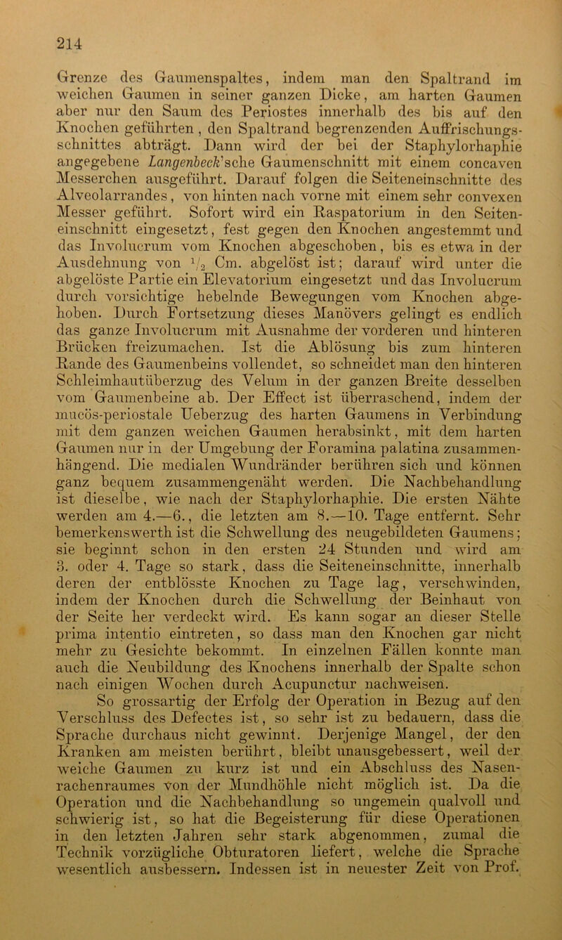 Grenze des Gaumenspaltes, indem man den Spaltrand im weichen Gaumen in seiner ganzen Dicke, am harten Gaumen aber nur den Saum des Periostes innerhalb des bis auf den Knochen geführten , den Spaltrand begrenzenden Auffrischungs- schnittes abträgt. Dann wird der bei der Staphylorhaphie angegebene Langenbeck1 sehe Gaumenschnitt mit einem concaven Messerchen ausgeführt. Darauf folgen die Seiteneinschnitte des Alveolarrandes, von hinten nach vorne mit einem sehr convexen Messer geführt. Sofort wird ein Raspatorium in den Seiten- einschnitt eingesetzt, fest gegen den Knochen angestemmt und das Involucrum vom Knochen abgeschoben, bis es etwa in der Ausdehnung von 1/2 Cm. abgelöst ist; darauf wird unter die abgelöste Partie ein Elevatorium eingesetzt und das Involucrum durch vorsichtige hebelnde Bewegungen vom Knochen abge- hoben. Durch Fortsetzung dieses Manövers gelingt es endlich das ganze Involucrum mit Ausnahme der vorderen und hinteren Brücken freizumachen. Ist die Ablösung bis zum hinteren Rande des Gaumenbeins vollendet, so schneidet man den hinteren Schleimhaut Überzug des Velum in der ganzen Breite desselben vom Gaumenbeine ab. Der Effect ist überraschend, indem der mucös-periostale Ueberzug des harten Gaumens in Verbindung mit dem ganzen weichen Gaumen herabsinkt, mit dem harten Gaumen nur in der Umgebung der Foramina palatina zusammen- hängend. Die medialen Wundränder berühren sich und können ganz bequem zusammengenäht werden. Die Nachbehandlung ist dieselbe, wie nach der Staphylorhaphie. Die ersten Nähte werden am 4.—6., die letzten am 8. —10. Tage entfernt. Sehr bemerkenswerth ist die Schwellung des neugebildeten Gaumens; sie beginnt schon in den ersten 24 Stunden und wird am 3. oder 4. Tage so stark, dass die Seiteneinschnitte, innerhalb deren der entblösste Knochen zu Tage lag, verschwinden, indem der Knochen durch die Schwellung der Beinhaut von der Seite her verdeckt wird. Es kann sogar an dieser Stelle prima intentio eintreten, so dass man den Knochen gar nicht mehr zu Gesichte bekommt. In einzelnen Fällen konnte man auch die Neubildung des Knochens innerhalb der Spalte schon nach einigen Wochen durch Acupunctur nachweisen. So grossartig der Erfolg der Operation in Bezug auf den Verschluss des Defectes ist, so sehr ist zu bedauern, dass die Sprache durchaus nicht gewinnt. Derjenige Mangel, der den Kranken am meisten berührt, bleibt unausgebessert, weil der weiche Gaumen zu kurz ist und ein Abschluss des Nasen- rachenraumes Von der Mundhöhle nicht möglich ist. Da die Operation und die Nachbehandlung so ungemein qualvoll und schwierig ist, so hat die Begeisterung für diese Operationen in den letzten Jahren sehr stark abgenommen, zumal die Technik vorzügliche Obturatoren liefert, welche die Sprache wesentlich ausbessern. Indessen ist in neuester Zeit von Prof.