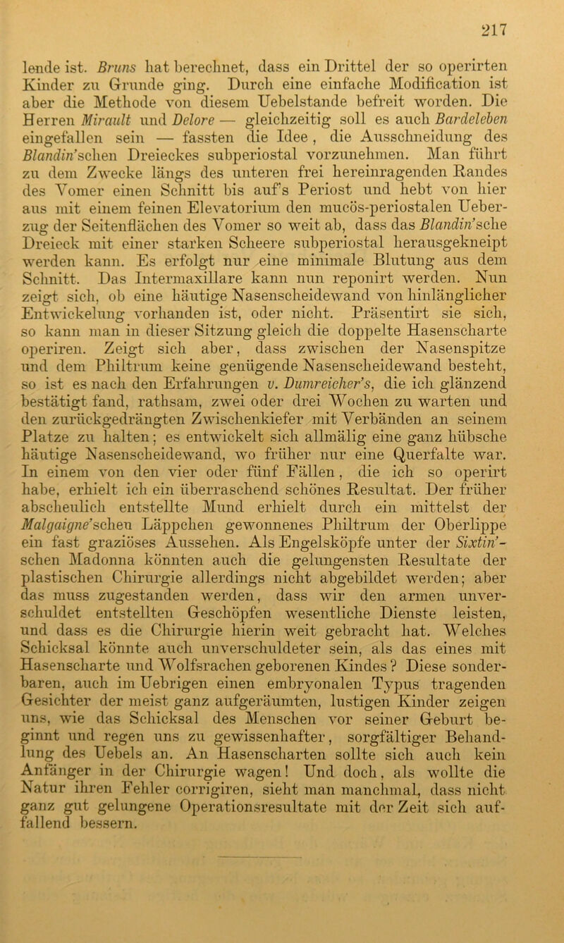 lende ist. Bruns liat berechnet, dass ein Drittel der so operirten Kinder zu Grunde ging. Durch eine einfache Modification ist aber die Methode von diesem Uebelstande befreit worden. Die Herren Mirault und Delore— gleichzeitig soll es auch Bardeleben eingefallen sein — fassten die Idee, die Ausschneidung des Blandin’sehen Dreieckes subperiostal vorzunehmen. Man führt zu dem Zwecke längs des unteren frei hereinragenden Randes des Yomer einen Schnitt bis auf's Periost und hebt von hier aus mit einem feinen Elevatorium den mucös-periostalen Ueber- zug der Seitenflächen des Yomer so weit ab, dass das Blandin’sehe Dreieck mit einer starken Scheere subperiostal herausgekneipt werden kann. Es erfolgt nur eine minimale Blutung aus dem Schnitt. Das Intermaxillare kann nun reponirt werden. Nun zeigt sich, ob eine häutige Nasenscheidewand von hinlänglicher Entwickelung vorhanden ist, oder nicht. Präsentirt sie sich, so kann man in dieser Sitzung gleich die doppelte Hasenscharte operiren. Zeigt sich aber, dass zwischen der Nasenspitze und dem Philtrum keine genügende Nasenscheidewand besteht, so ist es nach den Erfahrungen u. Dumreieher’s, die ich glänzend bestätigt fand, rathsam, zwei oder drei Wochen zu warten und den zurückgedrängten Zwischenkiefer mit Verbänden an seinem Platze zu halten; es entwickelt sich allmälig eine ganz hübsche häutige Nasenscheidewand, wo früher nur eine Querfalte war. In einem von den vier oder fünf Fällen, die ich so operirt habe, erhielt ich ein überraschend schönes Resultat. Der früher abscheulich entstellte Mund erhielt durch ein mittelst der Malgaigne’scheu Läppchen gewonnenes Philtrum der Oberlippe ein fast graziöses Aussehen. Als Engelsköpfe unter der Sixtin’- schen Madonna könnten auch die gelungensten Resultate der plastischen Chirurgie allerdings nicht abgebildet werden; aber das muss zugestanden werden, dass wir den armen unver- schuldet entstellten Geschöpfen wesentliche Dienste leisten, und dass es die Chirurgie hierin weit gebracht hat. Welches Schicksal könnte auch unverschuldeter sein, als das eines mit Hasenscharte und Wolfsrachen geborenen Kindes ? Diese sonder- baren, auch im Uebrigen einen embryonalen Typus tragenden Gesichter der meist ganz aufgeräumten, lustigen Kinder zeigen uns, wie das Schicksal des Menschen vor seiner Geburt be- ginnt und regen uns zu gewissenhafter, sorgfältiger Behand- lung des Uebels an. An Hasenscharten sollte sich auch kein Anfänger in der Chirurgie wagen! Und doch, als wollte die Natur ihren Fehler corrigiren, sieht man manchmal, dass nicht ganz gut gelungene Operationsresultate mit der Zeit sich auf- fallend bessern.