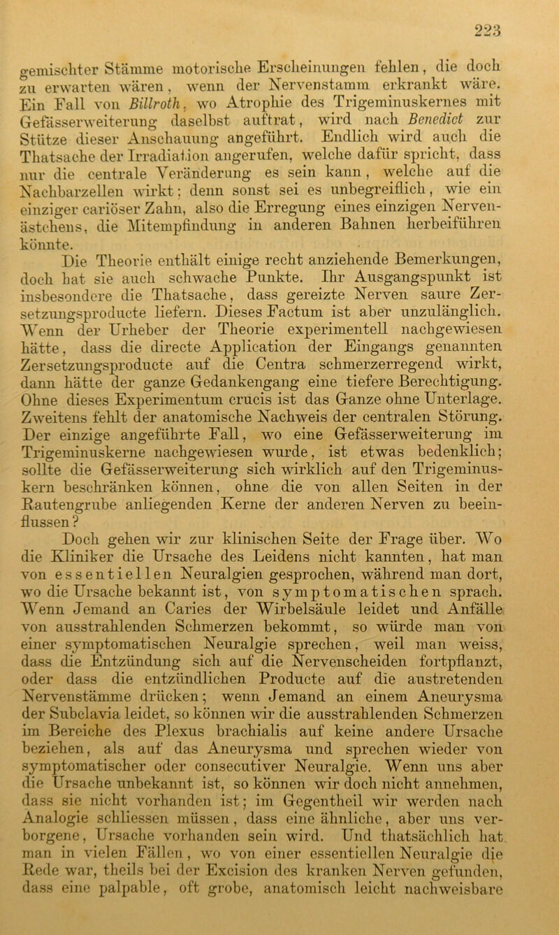 gemischter Stämme motorische Erscheinungen fehlen, die doch zu erwarten wären, wenn der Nervenstamm erkrankt wäre. Ein Fall von Billroth. wo Atrophie des Trigeminuskernes mit Gefässerweiterung daselbst auftrat, wird nach Benedict zur Stütze dieser Anschauung angeführt. Endlich wird auch die Thatsache der Irradiation angerufen, welche dafür spricht, dass nur die centrale Veränderung es sein kann, welche auf die Nachbarzellen wirkt; denn sonst sei es unbegreiflich, wie ein einziger cariöser Zahn, also die Erregung eines einzigen Nerven- ästehens, die Mitempfindung in anderen Bahnen herbeiführen könnte. Die Theorie enthält einige recht anziehende Bemerkungen, doch hat sie auch schwache Punkte. Ihr Ausgangspunkt ist insbesondere die Thatsache, dass gereizte Nerven saure Zer- setzungsproducte liefern. Dieses Factum ist aber unzulänglich. Wenn der Urheber der Theorie experimentell nachgewiesen hätte, dass die directe Application der Eingangs genannten Zersetzungsproducte auf die Centra schmerzerregend wirkt, dann hätte der ganze Gedankengang eine tiefere Berechtigung. Ohne dieses Experimentum crucis ist das Ganze ohne Unterlage. Zweitens fehlt der anatomische Nachweis der centralen Störung. Der einzige angeführte Fall, wo eine Gefässerweiterung im Trigeminuskerne nachgewiesen wurde, ist etwas bedenklich; sollte die Gefässerweiterung sich wirklich auf den Trigeminus- kern beschränken können, ohne die von allen Seiten in der Rautengrube anliegenden Kerne der anderen Nerven zu beein- flussen ? Doch gehen wir zur klinischen Seite der Frage über. Wo die Kliniker die Ursache des Leidens nicht kannten, hat man von essentiellen Neuralgien gesprochen, während man dort, wo die Ursache bekannt ist, von symptomatischen sprach. Wenn Jemand an Caries der Wirbelsäule leidet und Anfälle von ausstrahlenden Schmerzen bekommt, so würde man von einer symptomatischen Neuralgie sprechen, weil man weiss, dass die Entzündung sich auf die Nervenscheiden fortpflanzt, oder dass die entzündlichen Producte auf die austretenden Nervenstämme drücken; wenn Jemand an einem Aneurysma der Subclavia leidet, so können wir die ausstrahlenden Schmerzen im Bereiche des Plexus brachialis auf keine andere Ursache beziehen, als auf das Aneurysma und sprechen wieder von symptomatischer oder consecutiver Neuralgie. Wenn uns aber die Ursache unbekannt ist, so können wir doch nicht annehmen, dass sie nicht vorhanden ist; im Gegentheil wir werden nach Analogie schliessen müssen, dass eine ähnliche, aber uns ver- borgene, Ursache vorhanden sein wird. Und thatsächlich hat man in vielen Fällen, wo von einer essentiellen Neuralgie dje Rede war, theils bei der Excision des kranken Nerven gefunden, dass eine palpable, oft grobe, anatomisch leicht nachweisbare