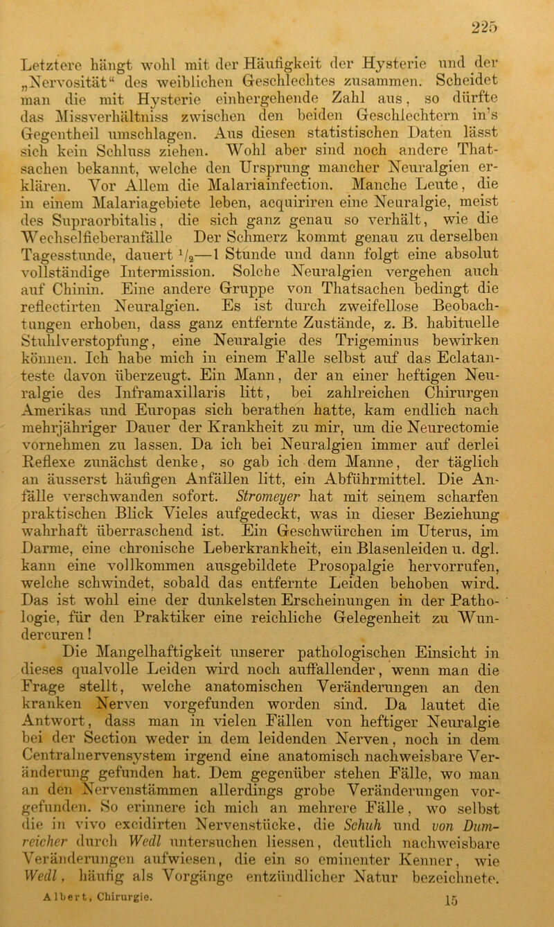 Letztere hängt wohl mit der Häufigkeit der Hysterie und der „Nervosität“ des weiblichen Geschlechtes zusammen. Scheidet man die mit Hysterie einhergehende Zahl aus, so dürfte das Missverhältnis zwischen den beiden Geschlechtern in’s Gegentheil Umschlägen. Aus diesen statistischen Daten lässt sich kein Schluss ziehen. Wohl aber sind noch andere That- sachen bekannt, welche den Ursprung mancher Neuralgien er- klären. Vor Allem die Malariainfection. Manche Leute, die in einem Malariagebiete leben, acquiriren eine Neuralgie, meist des Supraorbitalis, die sich ganz genau so verhält, wie die Wechselfieberanfälle Der Schmerz kommt genau zu derselben Tagesstunde, dauert */»—1 Stunde und dann folgt eine absolut vollständige Intermission. Solche Neuralgien vergehen auch auf Chinin. Eine andere Gruppe von Thatsachen bedingt die reflectirten Neuralgien. Es ist durch zweifellose Beobach- tungen erhoben, dass ganz entfernte Zustände, z. B. habituelle Stuhlverstopfung, eine Neuralgie des Trigeminus bewirken können. Ich habe mich in einem Ealle selbst auf das Eclatan- teste davon überzeugt. Ein Mann, der an einer heftigen Neu- ralgie des Inframaxillaris litt, bei zahlreichen Chirurgen Amerikas und Europas sich berathen hatte, kam endlich nach mehrjähriger Dauer der Krankheit zu mir, um die Neurectomie vornehmen zu lassen. Da ich bei Neuralgien immer auf derlei Reflexe zunächst denke, so gab ich dem Manne, der täglich an äusserst häufigen Anfällen litt, ein Abführmittel. Die An- fälle verschwanden sofort. Stromeyer hat mit seinem scharfen praktischen Blick Vieles aufgedeckt, was in dieser Beziehung wahrhaft überraschend ist. Ein Geschwürchen im Uterus, im Darme, eine chronische Leberkrankheit, ein Blasenleiden u. dgl. kann eine vollkommen ausgebildete Prosopalgie hervorrufen, welche schwindet, sobald das entfernte Leiden behoben wird. Das ist wohl eine der dunkelsten Erscheinungen in der Patho- logie, für den Praktiker eine reichliche Gelegenheit zu Wun- dercuren! Die Mangelhaftigkeit unserer pathologischen Einsicht in dieses qualvolle Leiden wird noch auffallender, wenn man die Frage stellt, welche anatomischen Veränderungen an den kranken Nerven vorgefunden worden sind. Da lautet die Antwort, dass man in vielen Fällen von heftiger Neuralgie bei der Section weder in dem leidenden Nerven, noch in dem Central nervensystem irgend eine anatomisch nachweisbare Ver- änderung gefunden hat. Dem gegenüber stehen Fälle, wo man an den Nervenstämmen allerdings grobe Veränderungen vor- gefunden. So erinnere ich mich an mehrere Fälle, wo selbst die in vivo excidirten Nervenstücke, die Schuh und von Dum- rcicher durch Wccll untersuchen Hessen, deutlich nachweisbare Veränderungen aufwiesen, die ein so eminenter Kenner, wie Wedl, häufig als Vorgänge entzündlicher Natur bezeichnet?. Albert, Chirurgie. ik