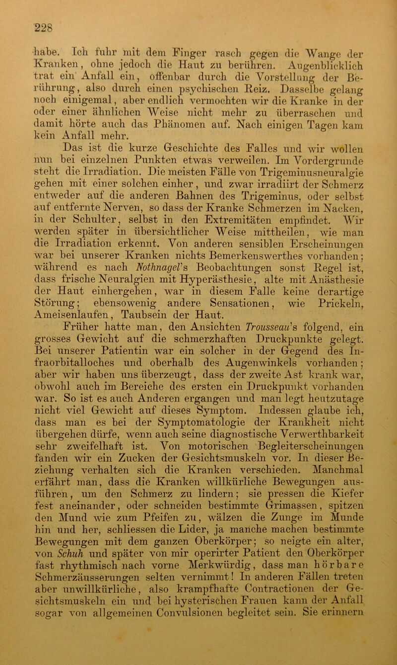 ■habe. Ich fuhr mit dem Finger rasch gegen die Wange der Kranken, ohne jedoch die Haut zu berühren. Augenblicklich trat ein Anfall ein, offenbar durch die Vorstellung der Be- rührung, also durch einen psychischen Heiz. Dasselbe gelang noch einigemal, aber endlich vermochten wir die Kranke in der oder einer ähnlichen Weise nicht mehr zu überraschen und damit hörte auch das Phänomen auf. Nach einigen Tagen kam kein Anfall mehr. Das ist die kurze Geschichte des Falles und wir wollen nun bei einzelnen Punkten etwas verweilen. Im Vordergründe steht die Irradiation. Die meisten Fälle von Trigeminusneuralgie gehen mit einer solchen einher, und zwar irradiirt der Schmerz entweder auf die anderen Bahnen des Trigeminus, oder selbst auf entfernte Nerven, so dass der Kranke Schmerzen im Nacken, in der Schulter, selbst in den Extremitäten empfindet. Wir werden später in übersichtlicher Weise mittheilen, wie man die Irradiation erkennt. Von anderen sensiblen Erscheinungen war bei unserer Kranken nichts Bemerkenswerthes vorhanden; während es nach NotlmageVs Beobachtungen sonst Pegel ist, dass frische Neuralgien mit Hyperästhesie, alte mit Anästhesie der Haut einhergehen, war in diesem Falle keine derartige Störung; ebensowenig andere Sensationen, wie Prickeln, Ameisenlaufen, Taubsein der Haut. Früher hatte man, den Ansichten Trousseau’’s folgend, ein grosses Gewicht auf die schmerzhaften Druckpunkte gelegt. Bei unserer Patientin war ein solcher in der Gegend des In- fraorbitalloches und oberhalb des Augenwinkels vorhanden; aber wir haben uns überzeugt, dass der zweite Ast krank war, obwohl auch im Bereiche des ersten ein Druckpunkt vorhanden war. So ist es auch Anderen ergangen und man legt heutzutage nicht viel Gewicht auf dieses Symptom. Indessen glaube ich, dass man es bei der Symptomatologie der Krankheit nicht übergehen dürfe, wenn auch seine diagnostische Verwerthbarkeit sehr zweifelhaft ist. Von motorischen Begleiterscheinungen fanden wir ein Zucken der Gesichtsmuskeln vor. In dieser Be- ziehung verhalten sich die Kranken verschieden. Manchmal erfährt man, dass die Kranken willkürliche Bewegungen aus- führen , um den Schmerz zu lindern; sie pressen die Kiefer fest aneinander, oder schneiden bestimmte Grimassen, spitzen den Mund wie zum Pfeifen zu, wälzen die Zunge im Munde hin und her, schliessen die Lider, ja manche machen bestimmte Bewegungen mit dem ganzen Oberkörper; so neigte ein alter, von Schuh und später von mir operirter Patient den Oberkörper fast rhythmisch nach vorne Merkwürdig, dass man hörbare Schmerzäusserungen selten vernimmt! In anderen Fällen treten aber unwillkürliche, also krampfhafte Contractionen der Ge- sichtsmuskeln ein und bei hysterischen Frauen kann der Anfall sogar von allgemeinen Convulsionen begleitet sein. Sie erinnern