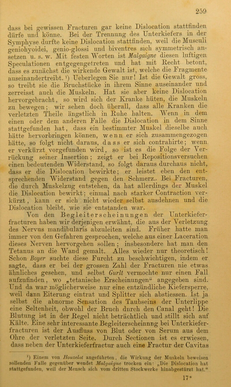 dass bei gewissen Fracturen gar keine Dislocation stattfinden dürfe und könne. Bei der Trennung des Unterkiefers in der Symphyse durfte keine Dislocation stattfinden, weil die Musculi geniokyoidei, genio-glossi und biventres sich symmetrisch an- setzen u. s. w. Mit festen Worten ist Malgaigne diesen luftigen Speculationen entgegengetreten und hat mit Recht betont, dass es zunächst die wirkende Gewalt ist, welche die Fragmente auseinandertreibt. *) Ueberlegen Sie nur! Ist die Gewalt gross, so treibt sie die Bruchstücke in ihrem Sinne auseinander und zerreisst auch die Muskeln. Hat sie aber keine Dislocation hervorgebracht, so wird sich der Kranke hüten, die Muskeln zu bewegen; wir sehen doch überall, dass alle Kranken die verletzten Theile ängstlich in Kühe halten. Wenn in dem einen oder dem anderen Falle die Dislocation in dem Sinne stattgefunden hat, dass ein bestimmter Muskel dieselbe auch hätte hervorbringen können, wenn er sich zusammengezogen hätte, so folgt nicht daraus, dass er sich contrahirte; wenn er verkürzt vorgefunden wird, so ist es die Folge der Ver- rückung seiner Insertion; zeigt er bei Repositionsversucken einen bedeutenden Widerstand, so folgt daraus durchaus nicht, dass er die Dislocation bewirkte; er leistet eben den ent- sprechenden Widerstand gegen den Schmerz.. Bei Fracturen, die durch Muskelzug entstehen, da hat allerdings der Muskel die Dislocation bewirkt; einmal nach starker Contraction ver- kürzt , kann er sich nicht wieder selbst ausdehnen und die Dislocation bleibt, wie sie entstanden war. Von den Begleiterscheinungen der Unterkiefer- fracturen haben wir derjenigen erwähnt, die aus der Verletzung des Nervus mandibularis abzuleiten sind. Früher hatte man immer von den Gefahren gesprochen, welche aus einer Laceration dieses Nerven hervorgehen sollen ; insbesondere hat man den Tetanus an die Wand gemalt. Alles wieder nur theoretisch! Schon Boyer suchte diese Furcht zu beschwichtigen, indem er sagte, dass er bei der grossen Zahl der Fracturen nie etwas ähnliches gesehen, und selbst Gurlt vermochte nur einen Fall aufzufinden, wo „tetanische Erscheinungen“ angegeben sind. Und da war möglicherweise nur eine entzündliche Kiefersperre, weil dann Eiterung eintrat und Splitter sich abstiessen. Ist ja selbst die abnorme Sensation des Taubseins der Unterlippe eine Seltenheit, obwohl der Bruch durch den Canal geht! Die Blutung ist in der Regel nicht beträchtlich und stillt sich auf Kälte. Eine sehr interessante Begleiterscheinnng bei Unterkiefer- fracturen ist der Ausfluss von Blut oder von Serum aus dem Ohre der verletzten Seite. Durch Sectionen ist es erwiesen, dass neben der Unterkieferfractur auch eine Fractur der Cavitas 9 Einem von Houzelot angeführten, die Wirkung der Muskeln beweisen sollenden Falle gegenüber wendet Mahjaigne trocken ein: „Die Dislocation hat stattgefunden, weil der Mensch sich vom dritten Stockwerke hinabgestürzt hat.“ 17*