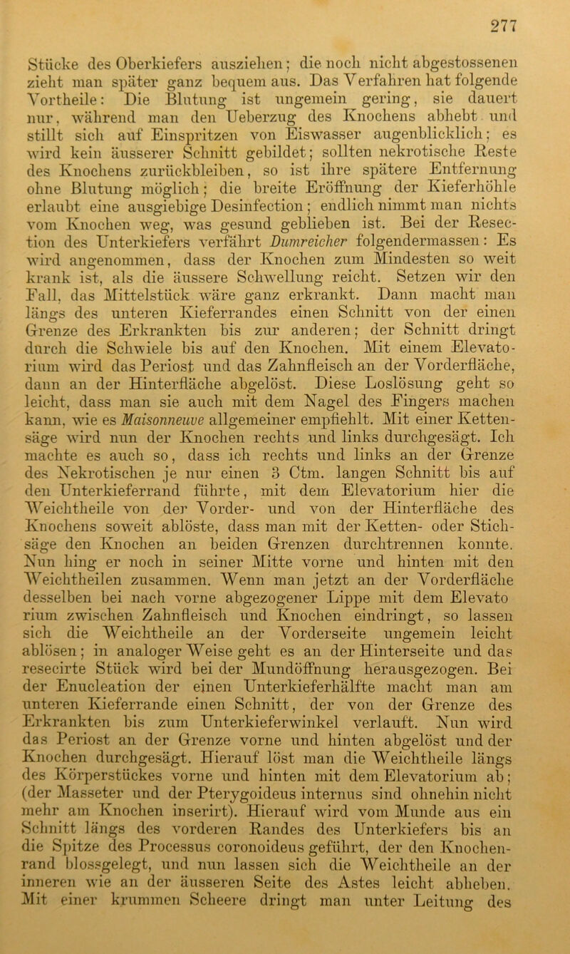 Stücke des Oberkiefers auszielien; die noch nicht abgestossenen zieht man später ganz bequem aus. Das Verfahren hat folgende Vortheile: Die Blutung ist ungemein gering, sie dauert nur, während man den Ueberzug des Knochens abhebt und stillt sich auf Einspritzen von Eiswasser augenblicklich; es wird kein äusserer Schnitt gebildet; sollten nekrotische Beste des Knochens Zurückbleiben, so ist ihre spätere Entfernung ohne Blutung möglich; die breite Eröffnung der Kieferhöhle erlaubt eine ausgiebige Desinfection; endlich nimmt man nichts vom Knochen weg, was gesund geblieben ist. Bei der Besec- tion des Unterkiefers verfährt Dumreicher folgendermassen: Es wird angenommen, dass der Knochen zum Mindesten so weit krank ist, als die äussere Schwellung reicht. Setzen wir den Eall, das Mittelstück wäre ganz erkrankt. Dann macht man längs des unteren Kieferrandes einen Schnitt von der einen Grenze des Erkrankten bis zur anderen; der Schnitt dringt durch die Schwiele bis auf den Knochen. Mit einem Elevato- rium wird das Periost und das Zahnfleisch an der Vorderfläche, dann an der Hinterfläche abgelöst. Diese Loslösung geht so leicht, dass man sie auch mit dem Nagel des Fingers machen kann, wie es Maisonneuve allgemeiner empfiehlt. Mit einer Ketten- säge wird nun der Knochen rechts und links durchgesägt. Ich machte es auch so, dass ich rechts und links an der Grenze des Nekrotischen je nur einen 3 Ctm. langen Schnitt bis auf den Unterkieferrand führte, mit dem Elevatorium hier die 'Weichtheile von de]’ Vorder- und von der Hinterfläche des Knochens soweit ablöste, dass man mit der Ketten- oder Stich- säge den Knochen an beiden Grenzen durchtrennen konnte. Nun hing er noch in seiner Mitte vorne und hinten mit den Weichtheilen zusammen. Wenn man jetzt an der Vorderfläche desselben bei nach vorne abgezogener Lippe mit dem Elevato rium zwischen Zahnfleisch und Knochen eindringt, so lassen sich die Weichtheile an der Vorderseite ungemein leicht ablösen; in analoger Weise geht es an der Hinterseite und das resecirte Stück wird bei der Mundöffnung herausgezogen. Bei der Enucleation der einen Unterkieferhälfte macht man am unteren Kieferrande einen Schnitt, der von der Grenze des Erkrankten bis zum Unterkieferwinkel verlauft. Nun wird das Periost an der Grenze vorne und hinten abgelöst und der Knochen durchgesägt. Hierauf löst man die Weichtheile längs des Körperstückes vorne und hinten mit dem Elevatorium ab; (der Masseter und der Pterygoideus internus sind ohnehin nicht mehr am Knochen inserirt). Hierauf wird vom Munde aus ein Schnitt längs des vorderen Bandes des Unterkiefers bis an die Spitze des Processus coronoideus geführt, der den Knochen- rand blossgelegt, und nun lassen sich die Weichtheile an der inneren wie an der äusseren Seite des Astes leicht abheben. Mit einer krummen Scheere dringt man unter Leitung des