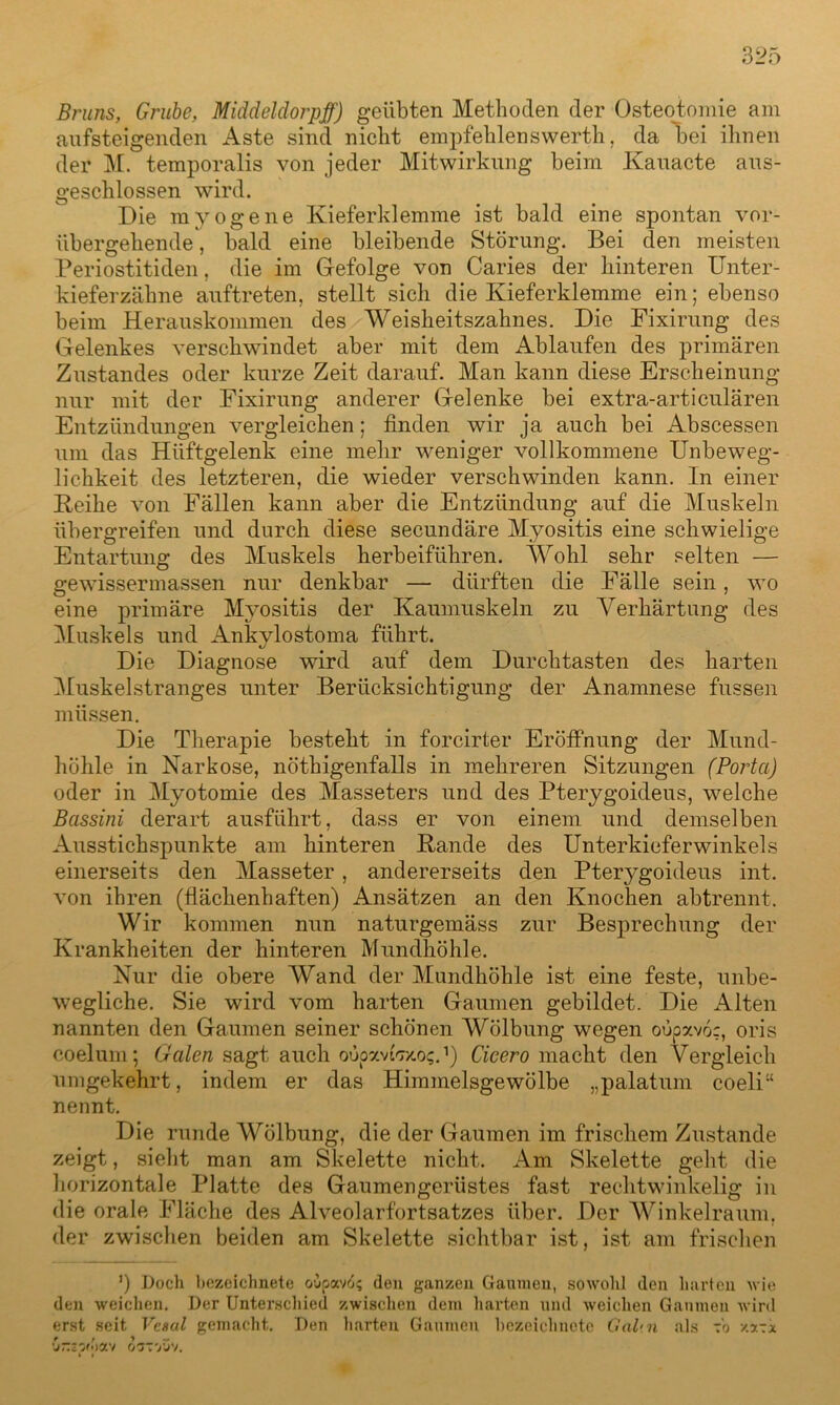 Bruns, Grube, Middeldorpff) geübten Methoden der Osteotomie am aufsteigenden Aste sind nicht empfehlenswerth, da hei ihnen der M. temporalis von jeder Mitwirkung beim Kauacte aus- geschlossen wird. Die myogene Kieferklemme ist bald eine spontan vor- übergehende , bald eine bleibende Störung. Bei den meisten Periostitiden, die im Gefolge von Caries der hinteren Unter- kieferzähne auftreten, stellt sich die Kieferklemme ein; ebenso beim Herauskommen des Weisheitszahnes. Die Fixirung des Gelenkes verschwindet aber mit dem Ablaufen des primären Zustandes oder kurze Zeit darauf. Man kann diese Erscheinung nur mit der Fixirung anderer Gelenke bei extra-articulären Entzündungen vergleichen; finden wir ja auch bei Abscessen um das Hüftgelenk eine mehr weniger vollkommene Unbeweg- lichkeit des letzteren, die wieder verschwinden kann. In einer Heike von Fällen kann aber die Entzündung auf die Muskeln übergreifen und durch diese secundäre Myositis eine schwielige Entartung des Muskels herbeiführen. Wohl sehr selten — gewissermassen nur denkbar — dürften die Fälle sein, wo eine primäre Myositis der Kaumuskeln zu Verhärtung des Muskels und Ankylostoma führt. Die Diagnose wird auf dem Durchtasten des harten Muskelstranges unter Berücksichtigung der Anamnese fussen müssen. Die Therapie besteht in forcirter Eröffnung der Mund- höhle in Narkose, nötkigenfalls in mehreren Sitzungen (Porta) oder in Myotomie des Masseters und des Pterygoideus, welche Bassini derart ausführt, dass er von einem und demselben Ausstichspunkte am hinteren Rande des Unterkieferwinkels einerseits den Masseter, andererseits den Pterygoideus int. von ihren (flächenhaften) Ansätzen an den Knochen abtrennt. Wir kommen nun naturgemäss zur Besprechung der Krankheiten der hinteren Mundhöhle. Nur die obere Wand der Mundhöhle ist eine feste, unbe- wegliche. Sie wird vom harten Gaumen gebildet. Die Alten nannten den Gaumen seiner schönen Wölbung wegen oupxvö;, oris coelum; Galen sagt auch ouoavtV/.o?.’) Cicero macht den Vergleich umgekehrt, indem er das Himmelsgewölbe „palatum coeli“ nennt. Die runde Wölbung, die der Gaumen im frischem Zustande zeigt, sieht man am Skelette nicht. Am Skelette geht die horizontale Platte des Gaumengerüstes fast rechtwinkelig in die orale Fläche des Alveolarfortsatzes über. Der Winkelraum, der zwischen beiden am Skelette sichtbar ist, ist am frischen ’) Doch bezeichnete ouoav6; den ganzen Gaumen, sowohl den harten wie den weichen. Der Unterschied zwischen dem harten und weichen Gaumen wird erst seit Vesal gemacht. Den harten Gaumen bezeichnete Gal'.n als fo y.x~.x vr.zv'wi o’j-yj').