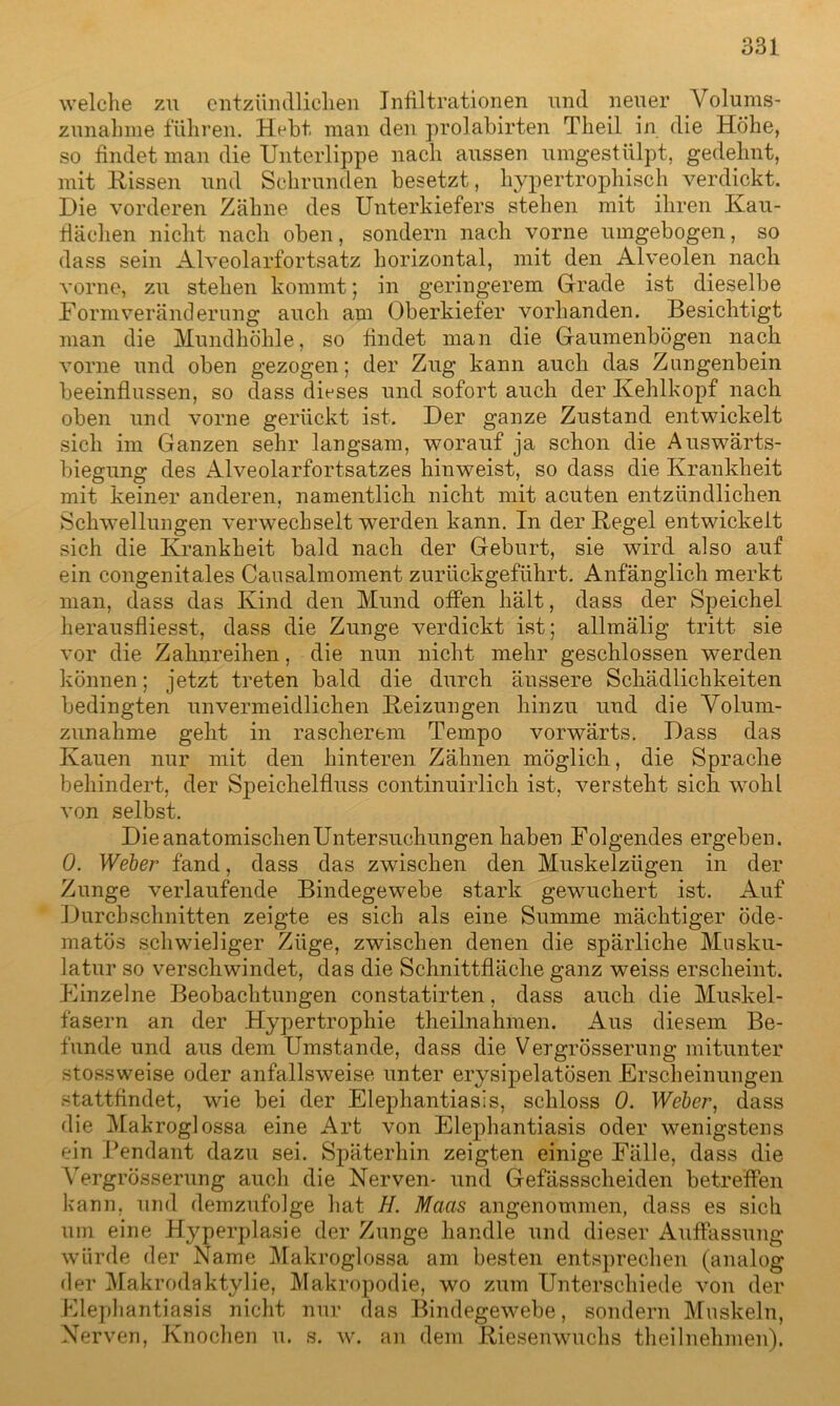 welche zu entzündlichen Infiltrationen und neuer Volums- zunahme führen. Hebt man den prolabirten Theil in die Höhe, so findet man die Unterlippe nach aussen umgestülpt, gedehnt, mit Hissen und Schrunden besetzt, hypertrophisch verdickt. Die vorderen Zähne des Unterkiefers stehen mit ihren Kau- fiäehen nicht nach oben, sondern nach vorne umgebogen, so dass sein Alveolarfortsatz horizontal, mit den Alveolen nach vorne, zu stehen kommt; in geringerem Gerade ist dieselbe Formveränderung auch am Oberkiefer vorhanden. Besichtigt man die Mundhöhle, so findet man die Gaumenbögen nach vorne und oben gezogen; der Zug kann auch das Zungenbein beeinflussen, so dass dieses und sofort auch der Kehlkopf nach oben und vorne gerückt ist. Der ganze Zustand entwickelt sich im Ganzen sehr langsam, worauf ja schon die Auswärts- biegung des Alveolarfortsatzes hinweist, so dass die Krankheit mit keiner anderen, namentlich nicht mit acuten entzündlichen Schwellungen verwechselt werden kann. In der Kegel entwickelt sich die Krankheit bald nach der Geburt, sie wird also auf ein congenitales Causalmoment zurückgeführt. Anfänglich merkt man, dass das Kind den Mund offen hält, dass der Speichel herausfliesst, dass die Zunge verdickt ist; allmälig tritt sie vor die Zahnreihen, die nun nicht mehr geschlossen werden können; jetzt treten bald die durch äussere Schädlichkeiten bedingten unvermeidlichen Heizungen hinzu und die Volum- zunahme geht in rascherem Tempo vorwärts. Dass das Kauen nur mit den hinteren Zähnen möglich, die Sprache behindert, der Speichelfluss continuirlich ist, versteht sich wohl von selbst. Die anatomischen Untersuchungen haben Folgendes ergeben. 0. Weber fand, dass das zwischen den Muskelzügen in der Zunge verlaufende Bindegewebe stark gewuchert ist. Auf Durchschnitten zeigte es sich als eine Summe mächtiger öde- matös schwieliger Züge, zwischen denen die spärliche Musku- latur so verschwindet, das die Schnittfläche ganz weiss erscheint. Einzelne Beobachtungen constatirten, dass auch die Muskel- fasern an der Hypertrophie theilnahmen. Aus diesem Be- funde und aus dem Umstande, dass die Vergrösserung mitunter stossweise oder anfallsweise, unter erysipelatösen Erscheinungen stattfindet, wie bei der Elephantiasis, schloss 0. Weber, dass die Makroglossa eine Art von Elephantiasis oder wenigstens ein Pendant dazu sei. Späterhin zeigten einige Fälle, dass die Vergrösserung auch die Nerven* und Gefässscheiden betreffen kann, und demzufolge hat H. Maas angenommen, dass es sich um eine Hyperplasie der Zunge handle und dieser Auffassung würde der Name Makroglossa am besten entsprechen (analog der Makrodaktylie, Makropodie, wo zum Unterschiede von der Elephantiasis nicht nur das Bindegewebe, sondern Muskeln, Nerven, Knochen u. s. w. an dem Kiesenwuchs theil nehmen).