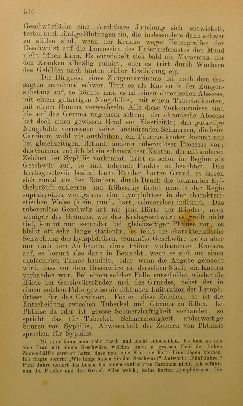 Geschwiirfläohe eine furchtbare Jauchung sich entwickelt, treten auch häufige Blutungen ein, die insbesondere dann schwer zu stillen sind, wenn der Kranke wegen Uebergreifen der Geschwulst auf die Innenseite des Unterkieferastes den Mund nicht ^öffnen kann. Es entwickelt sich bald ein Marasmus, der den Kranken allmälig ruinirt, oder es tritt durch Wuchern des Gebildes nach hinten früher Erstickung ein. Die Diagnose eines Zungencarcinoms ist nach dem Ge- sagten manchmal schwer. Tritt es als Knoten in der Zungen- Substanz auf, so könnte man es mit einem chronischen Abscess, mit einem gutartigen Neugebilde, mit einem Tuberkelknoten’ mit einem Gumma verwechseln. Alle diese Vorkommnisse sind bis auf das Gumma ungemein selten; der chronische Abscess hat doch einen gewissen Grad von Elasticität; das gutartige Neugebilde verursacht keine lancinirenden Schmerzen, die beim Carcinom wohl nie ausbleiben; ein Tuberkelknoten kommt nur bei gleichzeitigem Befunde anderer tuberculöser Processe vor: das Gumma endlich ist ein schmerzloser Knoten, der mit anderen Zeichen der Syphilis vorkommt. Tritt es schon im Beginn als Geschwür auf, so sind folgende Punkte zu beachten. Das Krebsgeschwür besitzt harte Künder, harten Grund, es lassen sich zumal aus den Rändern, durch Druck die bekannten Epi- thelpröpfe entleeren und frühzeitig findet man in der Regio supraliyoidea wenigstens eine Lymplidriise in der charakteri- stischen Weise (klein, rund, hart, schmerzlos) infiltrirt. Das tuberculöse Geschwür hat nie jene Härte der Ränder , noch weniger des Grundes, wie das Krebsgeschwür; es greift nicht tief, kommt nur secundär bei gleichzeitiger Phthise vor, es bleibt oft sehr lange stationär; es fehlt die charakteristische Schwellung der Lymphdrüsen. Gummöse Geschwüre treten aber nur nach dem Aufbruche eines früher vorhandenen Knotens auf, es kommt also dann in Betracht, wenn es sich um einen exulcerirten Tumor handelt, oder wenn die Angabe gemacht wird, dass vor dem Geschwüre an derselben Stelle ein Knoten vorhanden war. Bei einem solchen Falle entscheidet wieder die Härte der Geschwürsränder und des Grundes, nebst der in einem solchen Falle gewiss nie fehlenden Infiltration der Lymph- drüsen für das Carcinom. Fehlen diese Zeichen, so ist die Entscheidung zwischen Tuberkel und Gumma zu fällen. Ist Phthise da oder ist grosse Schmerzhaftigkeit vorhanden, so spricht das für Tuberkel. Schmerzlosigkeit, anderweitige Spuren von Syphilis, Abwesenheit der Zeichen von Phthisis sprechen für Syphilis. Mitunter kann man sehr rasch und leicht entscheiden. Es kam zu uns eine Frau mit einem Geschwüre, welches einen so grossen Theil der linken Zungenhälfte zerstört hatte, dass man eine Kastanie hätte hineiulegen können. Ich fragte sofort: „Wie lange haben Sie das Geschwür?“ Antwort: „Fünf Jahre. “ Fünf Jahre dauert das Leben bei einem exulcerirten Carcinom nicht. Ich befühle nun die Ränder und den Grund. Alles weich; keine harten Lymphdrüsen. Die