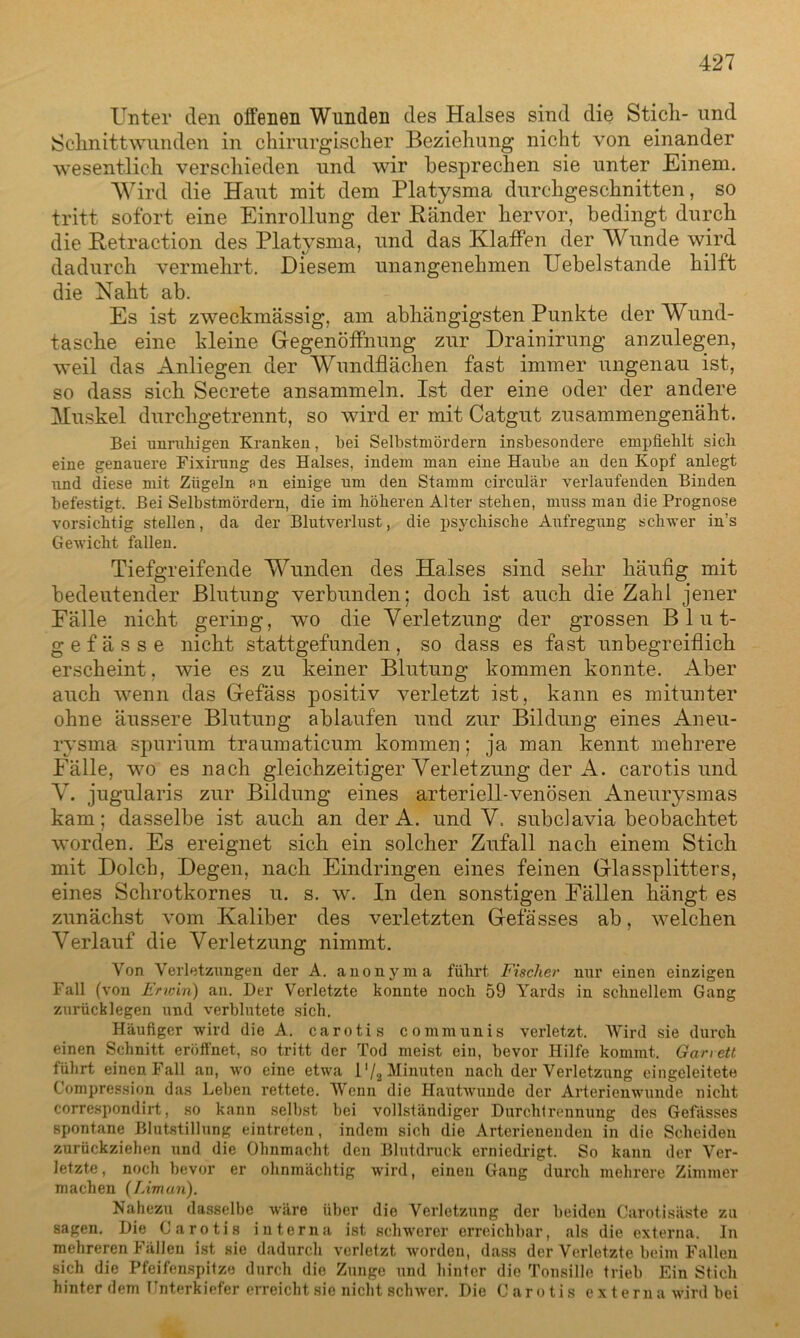 Unter den offenen Wunden des Halses sind die Stich- und Schnittwunden in chirurgischer Beziehung nicht von einander wesentlich verschieden und wir besprechen sie unter Einem. Wird die Haut mit dem Platysma durchgeschnitten, so tritt sofort eine Einrollung der Bänder hervor, bedingt durch die Betraction des Platysma, und das Klaffen der Wunde wird dadurch vermehrt. Diesem unangenehmen Uebelstände hilft die Naht ab. Es ist zweckmässig, am abhängigsten Punkte der Wund- tasche eine kleine Gegenöffnung zur Drainirung anzulegen, weil das Anliegen der Wundflächen fast immer ungenau ist, so dass sich Secrete ansammeln. Ist der eine oder der andere Muskel durchgetrennt, so wird er mit Catgut zusammengenäht. Bei unruhigen Kranken, hei Selbstmördern insbesondere empfiehlt sich eine genauere Fixirung des Halses, indem man eine Haube an den Kopf anlegt und diese mit Zügeln ?n einige um den Stamm circular verlaufenden Binden befestigt. Bei Selbstmördern, die im höheren Alter stehen, muss man die Prognose vorsichtig stellen, da der Blutverlust, die psychische Aufregung schwer in’s Gewicht fallen. Tiefgreifende Wunden des Halses sind sehr häufig mit bedeutender Blutung verbunden; doch ist auch die Zahl jener Fälle nicht gering, wo die Verletzung der grossen Blut- gefässe nicht stattgefunden, so dass es fast unbegreiflich erscheint, wie es zu keiner Blutung kommen konnte. Aber auch wenn das Gefäss positiv verletzt ist, kann es mitunter ohne äussere Blutung ablaufen und zur Bildung eines Aneu- rysma spurium traumaticum kommen; ja man kennt mehrere Fälle, wo es nach gleichzeitiger Verletzung der A. carotis und V. jugularis zur Bildung eines arteriell-venösen Aneurysmas kam; dasselbe ist auch an der A. und V. subclavia beobachtet worden. Es ereignet sich ein solcher Zufall nach einem Stich mit Dolch, Degen, nach Eindringen eines feinen Glassplitters, eines Schrotkornes u. s. w. In den sonstigen Fällen hängt es zunächst vom Kaliber des verletzten Gefä'sses ab, welchen Verlauf die Verletzung nimmt. Von Verletzungen der A. anonym a führt Fischer nur einen einzigen Fall (von Erwin) an. Der Verletzte konnte noch 59 Yards in schnellem Gang zurück legen und verblutete sich. Häufiger wird die A. carotis communis verletzt. Wird sie durch einen Schnitt eröffnet, so tritt der Tod meist ein, bevor Hilfe kommt. Garrett führt einen Fall an, wo eine etwa 1 '/2 Alinnten nach der Verletzung cingeleitete Compression das Leben rettete. Wenn die Hautwunde der Arterienwunde nicht correspondirt, so kann selbst bei vollständiger Durchtrennung des Gefässes spontane Blutstillung eintreten, indem sich die Arterienenden in die Scheiden zurückziehen und die Ohnmacht den Blutdruck erniedrigt. So kann der Ver- letzte, noch bevor er ohnmächtig wird, einen Gang durch mehrere Zimmer machen (Liman). Nahezu dasselbe wäre über die Verletzung der beiden Carotisäste zu sagen. Die Carotis interna ist schwerer erreichbar, als die externa. In mehreren Fällen ist sie dadurch verletzt worden, dass der Verletzte beim Fallen sich die Pfeifenspitze durch die Zunge und hinter die Tonsille trieb Ein Stich hinter dem Unterkiefer erreicht sie nicht schwer. Die Carotis externa wird bei