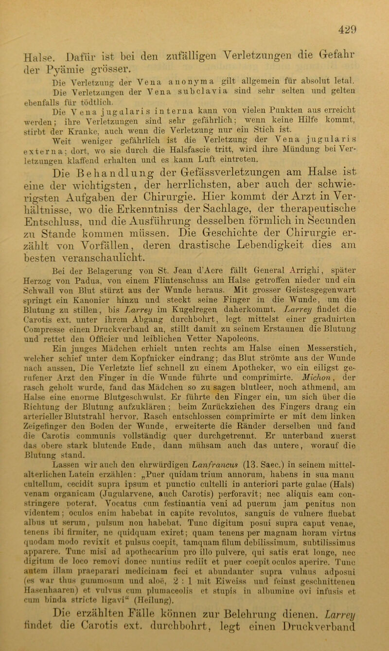 Halse. Dafür ist bei den zufälligen Verletzungen die Gefahr der Pyämie grösser. Die Verletzung der Vena anonyma gilt allgemein für absolut letal. Die Verletzungen der Vena subclavia sind sehr selten uud gelten ebenfalls für tödtlich. Die Vena jugularis interna kann von vielen Punkten aus erreicht werden; ihre Verletzungen sind sehr gefährlich; wenn keine Hilfe kommt, stirbt der Kranke, auch wenn die Verletzung nur ein Stich ist. Weit weniger gefährlich ist die Verletzung der Vena jugularis externa; dort, wo sie durch die Halsfascie tritt, wird ihre Mündung bei Ver- letzungen klaffend erhalten und es kann Luft eintreten. Die Behandlung der Gefässverletzungen am Halse ist eine der wichtigsten, der herrlichsten, aber auch der schwie- rigsten Aufgaben der Chirurgie. Hier kommt der Arzt in Ver- hältnisse, wo die Erkenntniss der Sachlage, der therapeutische Entschluss, und die Ausführung desselben förmlich in Secunden zu Stande kommen müssen. Die Geschichte der Chirurgie er- zählt von Vorfällen, deren drastische Lebendigkeit dies am besten veranschaulicht. Bei der Belagerung von St. Jean d’Acre fällt General Arrighi, später Herzog von Padua, von einem Flintenschuss am Halse getroffen nieder und ein Schwall von Blut stürzt aus der Wunde heraus. Mit grosser Geistesgegenwart springt ein Kanonier hinzu und steckt seine Finger in die Wunde, um die Blutung zu stillen, bis Larrey im Kugelregen daherkommt. Jjarrey findet die Carotis ext. unter ihrem Abgang durchbohrt, legt mittelst einer graduirten Compresse einen Druckverband an, stillt damit zu seinem Erstaunen die Blutung und rettet den Officier und leiblichen Vetter Napoleons. Ein junges Mädchen erhielt unten rechts am Halse einen Messerstich, welcher schief unter dem Kopfnicker eindrang; das Blut strömte aus der Wunde nach aussen. Die Verletzte lief schnell zu einem Apotheker, wo ein eiligst ge- rufener Arzt den Finger in die Wunde führte und comprimirte. Michon, der rasch geholt wurde, fand das Mädchen so zu sagen blutleer, noch athmend, am Halse eine enorme Blutgeschwulst. Er führte den Finger ein, um sich über die Richtung der Blutung aufzuklären ; beim Zurückziehen des Fingers drang ein arterieller Blutstrahl hervor. Rasch entschlossen comprimirte er mit dem linken Zeigefinger den Boden der Wunde, erweiterte die Ränder derselben und fand die Carotis communis vollständig quer durchgetrennt. Er unterband zuerst das obere stark blutende Ende, dann mühsam auch das untere, worauf die Blutung stand. Lassen wir auch den ehrwürdigen Lanfrancus (13. Saec.) in seinem mittel- alterlichen Latein erzählen: „Puer quidamtrium aunorum, habens in sua manu cultellum, cecidit supra ipsum et puuctio cultelli in anteriori parte gulae (Hals) venam organicam (Jugularvene, auch Carotis) perforavit; nec aliquis eam con- stringere poterat. Vocatus cum festinantia veni ad puerum jam penitus non videntem; oculos enim habebat, in capite revolutos, sanguis de vuluere fiuebat albus ut serum, pulsum non habebat. Tune digitum posui supra caput venae, tenens ibi firmiter, ne quidquam exiret; quam tencus per magnam horam virtus quodam modo revixit et pulsus coepit, tainquam filum debilissimum, subtilissimus apparere. Tune misi ad apothecarium pro illo pulvere, qui satis erat longe, nec digitum de loco removi donec nuntius rediit et puer coepit oculos aperire. Tune antem illam praeparari medicinam feci et abundanter supra vulnus adposui (es war tlius gummosum und aloe, 2 : l mit Eiwciss und feinst geschnittenen Hasenhaaren) et vulvus cum plumaceolis et stupis in albumine ovi infusis et cum binda stricte ligavi“ (Heilung). Die erzählten Fälle können zur Belehrung dienen. Larrey findet die Carotis ext. durchbohrt, legt einen Druck verband