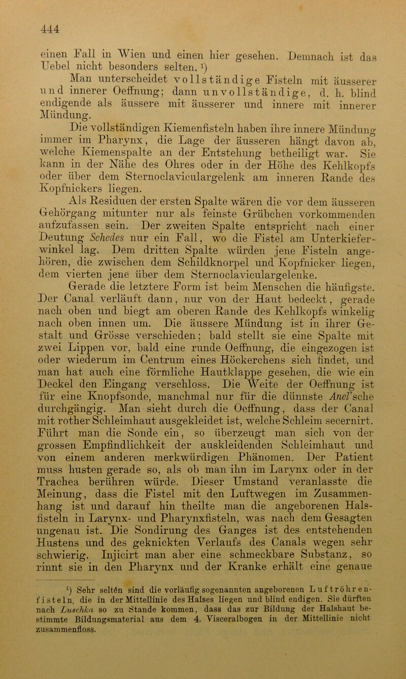 einen Fall in Wien und einen liier gesehen. Demnach ist das Hebel nicht besonders selten.*) Man unterscheidet vollständige Fisteln mit äusserer und innerer Oeffnung; dann unvollständige, d. h. blind endigende als äussere mit äusserer und innere mit innerer Mündung. Die vollständigen Kiemenfisteln haben ihre innere Mündung immer im Pharynx, die Lage der äusseren hängt davon ab, welche Kiemenspalte an der Entstehung betheiligt war. Sie kann in der Nähe des Ohres oder in der Höhe des Kehlkopfs oder über dem Sternoclaviculargelenk am inneren Rande des Kopfnickers liegen. Als Residuen der ersten Spalte wären die vor dem äusseren Gehörgang mitunter nur als feinste Grübchen vorkommenden aufzufassen sein. Der zweiten Spalte entspricht nach einer Deutung Schedes nur ein Fall, wo die Fistel am Unterkiefer- winkel lag. Dem dritten Spalte würden jene Fisteln ange- hören, die zwischen dem Schildknorpel und Kopfnicker liegen, dem vierten jene über dem Sternoclaviculargelenke. Gerade die letztere Form ist beim Menschen die häufigste. Der Canal verläuft dann, nur von der Haut bedeckt, gerade nach oben und biegt am oberen Rande des Kehlkopfs winkelig nach oben innen um. Die äussere Mündung ist in ihrer Ge- stalt und Grösse verschieden; bald stellt sie eine Spalte mit zwei Lippen vor, bald eine runde Oeffnung, die eingezogen ist oder wiederum im Centrum eines Höckerchens sich findet, und man hat auch eine förmliche Hautklappe gesehen, die wie ein Deckel den Eingang verschloss. Die Weite der Oeffnung ist für eine Knopfsonde, manchmal nur für die dünnste -4/zeZ’sche durchgängig. Man sieht durch die Oeffnung, dass der Canal mit rother Schleimhaut ausgekleidet ist, welche Schleim secernirt. Führt man die Sonde ein, so überzeugt man sich von der grossen Empfindlichkeit der auskleidenden Schleimhaut und von einem anderen merkwürdigen Phänomen. Der Patient muss husten gerade so, als ob man ihn im Larynx oder in der Trachea berühren würde. Dieser Umstand veranlasste die Meinung, dass die Fistel mit den Luftwegen im Zusammen- hang ist und darauf hin theilte man die angeborenen Hals- fisteln in Larynx- und Pharynxfisteln, was nach dem Gesagten ungenau ist. Die Sondirung des Ganges ist des entstehenden Hustens und des geknickten Verlaufs des Canals wegen sehr schwierig. Injicirt man aber eine schmeckbare Substanz, so rinnt sie in den Pharynx und der Kranke erhält eine genaue *) Sehr selten sind die vorläufig sogenannten angeborenen Luftröhren- fisteln, die in der Mittellinie des Halses liegen und blind endigen. Sie dürften nach Luschka so zu Stande kommen, dass das zur Bildung der Halshaut be- stimmte Bildungsmaterial aus dem 4. Visceralbogen in der Mittellinie nicht zusammenfloss.