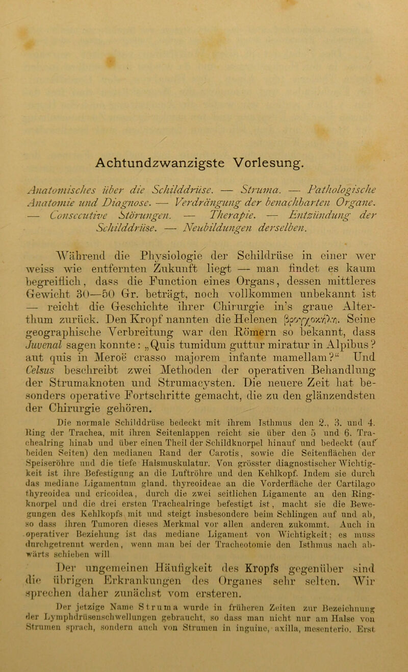 Achtundzwanzigste Vorlesung. Anatomisches Uber die Schilddrüse. — Struma. — Pathologische Anatomie und Diagnose. — Verdrängung der benachbarten Organe. — Consccutive Stärlingen. — Therapie. — Entzündung der Schilddrüse. — Neubildungen derselben. Während die Physiologie der Schildrüse in einer wer weiss wie entfernten Zukunft liegt — man findet es kaum begreiflich, dass die Function eines Organs, dessen mittleres Gewicht 30—50 Gr. beträgt, noch vollkommen unbekannt ist — reicht die Geschichte ihrer Chirurgie in’s graue Alter- thum zurück. Den Kropf nannten die Helenen ßpoy/oz'/W. Seine geographische Verbreitung war den Körnern so bekannt, dass Juvencil sagen konnte: „Quis tumidum guttur miratur in Alpibus? aut quis in Meroe crasso majorem infante mamellam?“ Und Celsus beschreibt zwei Methoden der operativen Behandlung der Strumaknoten und Strumacysten. Die neuere Zeit hat be- sonders operative Fortschritte gemacht, die zu den glänzendsten der Chirurgie gehören. Die normale Schilddrüse bedeckt mit ihrem Isthmus den 2., 3. und 4. Hing der Trachea, mit ihren Seitenlappen reicht sie über den 5 und 6. Tra- chealring hinab und über einen Theil der Schildknorpel hinauf und bedeckt (auf beiden Seiten) den medianeu Rand der Carotis, sowie die Seitenflächen der Speiseröhre und die tiefe Halsmuskulatur. Von grösster diagnostischer AVichtig- keit ist ihre Befestigung an die Luftröhre und den Kehlkopf. Indem sie durch das mediane Ligamentum gland. thyreoideae an die Vorderfläche der Cartilago thyreoidea und cricoidea, durch die zwei seitlichen Ligamente an den Ring- knorpel und die drei ersten Trackealringe befestigt ist, macht sie die Bewe- gungen des Kehlkopfs mit und steigt insbesondere beim Schlingen auf und ab. so dass ihren Tumoren dieses Merkmal vor allen anderen zukommt. Auch in operativer Beziehung ist das mediane Ligament von AVichtigkeit; es muss dnrehgetrennt werden, wenn man bei der Tracheotomie den Isthmus nach ab- wärts schieben will Der ungemeinen Häufigkeit des Kropfs gegenüber sind die übrigen Erkrankungen des Organes sehr selten. Wir sprechen daher zunächst vom ersteren. Der jetzige Name Struma wurde in früheren Zeiten zur Bezeichnung der Lymplulrüsenschwellungen gebraucht, so dass man nicht nur am Halse von Strumen sprach, sondern auch von Strumen in inguiuo, axilla, mesenterio. Erst