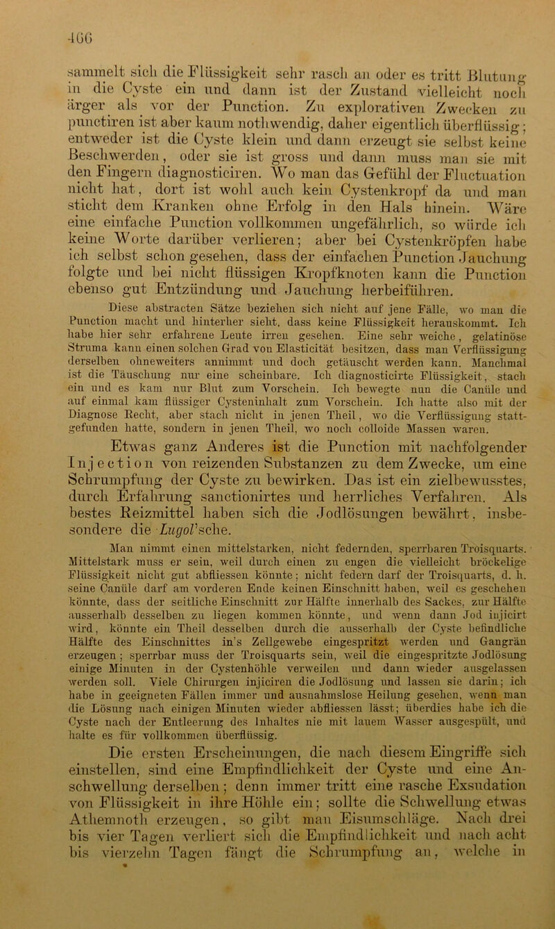 -1ÜG sammelt sieh die Flüssigkeit sehr rasch an oder es tritt Blutung in die Cyste ein und dann ist der Zustand vielleicht noch arger als vor der Punction. Zu explorativen Zwecken zu punctiren ist aber kaum nothwendig, daher eigentlich überflüssig: entweder ist die Cyste klein und dann erzeugt sie selbst keine Beschwerden, oder sie ist gross und dann muss man sie mit den Fingern diagnosticiren. Wo man das Gefühl der Fluctuation nicht hat, dort ist wohl auch kein Cystenkropf da und man sticht dem Kranken ohne Erfolg in den Hals hinein. Wäre eine einfache Punction vollkommen ungefährlich, so würde ich keine Worte darüber verlieren; aber bei Cystenkröpfen habe ich selbst schon gesehen, dass der einfachen Punction Jauchung folgte und bei nicht flüssigen Kropfknoten kann die Punction ebenso gut Entzündung und Jauchung herbeiführen. Diese abstracten Sätze beziehen sich nicht anf jene Fälle, wo man die Punction macht und hinterher sieht, dass keine Flüssigkeit herauskommt. Ich habe hier sehr erfahrene Leute irren gesehen. Eine sehr weiche, gelatinöse Struma kann einen solchen Grad vou Elasticität besitzen, dass man Verflüssigung derselben ohneweiters annimmt und doch getäuscht werden kann. Manchmal ist die Täuschung nur eine scheinbare. Ich diagnosticirte Flüssigkeit, stach ein und es kam nur Blut zum Vorschein. Ich bewegte nun die Canüle und auf einmal kam flüssiger Cysteninhalt zum Vorschein. Ich hatte also mit der Diagnose Recht, aber stach nicht in jenen Theil, wo die Verflüssigung statt- gefunden hatte, sondern in jenen Theil, wo noch colloide Massen waren. Etwas ganz Anderes ist die Punction mit nachfolgender Injeetion von reizenden Substanzen zu dem Zwecke, um eine Schrumpfung der Cyste zu bewirken. Das ist ein zielbewusstes, durch Erfahrung sanctionirtes und herrliches Verfahren. Als bestes Reizmittel haben sich die Jodlösungen bewährt , insbe- sondere die LugoVsehe. Man nimmt einen mittelstarken, nicht federnden, sperrbaren Troisquarts. Mittelstark muss er sein, weil durch einen zu engen die vielleicht bröckelige Flüssigkeit nicht gut abfliessen könnte; nicht federn darf der Troisquarts, d. h. seine Canüle darf am vorderen Ende keinen Einschnitt haben, weil es geschehen könnte, dass der seitliche Einschnitt zur Hälfte innerhalb des Sackes, zur Hälfte ausserhalb desselben zu liegen kommen könnte, und Avenn dann Jod injicirt Avird, könnte ein Theil desselben durch die ausserhalb der Cyste befindliche Hälfte des Einschnittes in's Zellgewebe eingespritzt Averden und Gangrän erzeugen ; sperrbar muss der Troisquarts sein, Aveil die eingespritzte Jodlösung einige Minuten in der Cystenhöhle vei’Aveilen und dann wieder ausgelassen Averden soll. Viele Chirurgen injiciren die Jodlösung und lassen sie darin; ich habe in geeigneten Fällen immer und ausnahmslose Heilung gesehen, Avenn man die Lösung nach einigen Minuten wieder abfliessen lässt; überdies habe ich die Cyste nach der Entleerung des Inhaltes nie mit lauem Wasser ausgespült, und halte es für vollkommen überflüssig. Die ersten Erscheinungen, die nach diesem Eingriffe sich einstellen, sind eine Empfindlichkeit der Cyste und eine An- schwellung derselben; denn immer tritt eine rasche Exsudation von Flüssigkeit in ihre Höhle ein; sollte die Schwellung etwas Athemnoth erzeugen, so gibt man Eisumschläge. Nach drei bis vier Tagen verliert sich die Empfindlichkeit und nach acht bis vierzehn Tagen fängt die Schrumpfung an, welche in