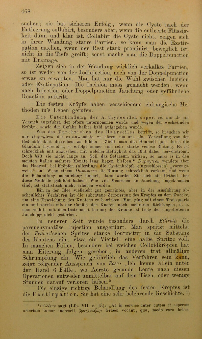 suchen; sie hat sicheren Erfolg, wenn die Cyste nach der Entleerung collabirt, besonders aber, wenn die entleerte Flüssig- keit dünn und klar ist. Collabirt die Cyste nicht, zeigen sich in ihrer Wandung starre Partien, so kann man die Exstir- pation machen, wenn der Rest stark prominirt, beweglich ist, nicht in die Tiefe greift; sonst mache man die Doppelpunction mit Drainage. Zeigen sich in der Wandung wirklich verkalkte Partien, so ist weder von der Jodin jection, noch von der Doppelpunction etwas zu erwarten. Man hat nur die Wahl zwischen Incision oder Exstirpation. Die Incision muss gemacht werden, wenn nach Injection oder Doppelpunction Jauchung oder gefährliche Reaction auftritt. Die festen Kröpfe haben verschiedene chirurgische Me- thoden in’s Leben gerufen. Die Unterbindung der A. tliyreoidea super, sei nur als ein Versuch angeführt, der öfters unternommen wurde und wegen der wechselnden Erfolge, sowie der Gefahr halber bald aufgegeben wurde. Was das Durchzieheu des Haarseiles betrifft, so brauchen Avir nur Dupuytren, der es anwendete, zu hören, um uns eine Vorstellung von der Bedenklichkeit desselben zu bilden. „Zieht man das Haarseil quer durch die Glandula thyreoidea, so erfolgt immer eine sehr starke venöse Blutung. Es ist schrecklich mit anzusehen, mit Avelcher Heftigkeit das Blut dabei kervorströmt. Doch hält sie uicht lange an. Soll das Setaceum Avirken, so muss es in den meisten Fällen mehrere Monate lang liegen bleiben.“ Dupuytren wendete aber das Haarseil bei Kröpfen (allerdings die Cystenkröpfe eingeschlossen) „vorzugs- Aveise“ an! Wenn einem Dupuytren die Blutung schrecklich vorkam, und wenn die Behandlung monatelang dauert, dann werden Sie sich ein Urtheil über diese Methode gebildet haben! Wie viel Menschen an Jauchung umgekommen sind, ist statistisch nicht erhoben Avorden. Ein in der Idee vielleicht gut gemeintes, aber in der Ausführung ab- scheuliches Verfahren ist die subcutane Zerreissung des Kropfes zu dem Zwecke, um eine Erweichung des Knotens zu bewirken. Man ging mit einem Troisquarts ein und zerriss mit der Canüle den Knoten nach mehreren Richtungen, d. li. man wühlte mit dem Instrument herum; der Kranke ist trotz der eingetretenen Jauchung nicht gestorben. In neuerer Zeit wurde besonders durch Billroth die parenchymatöse Injection ausgeführt. Man spritzt mittelst der Prcivaz'sahen Spritze starke Jodtinctur in die Substanz des Knotens ein, etwa ein Viertel, eine halbe Spritze voll. In manchen Fällen, besonders bei weichen Colloidkröpfen hat man Eiterung folgen gesehen; in anderen trat allmälige Schrumpfung ein. Wie gefährlich das Verfahren sein kann, zeigt folgender Ausspruch von Rose: „Ich kemie allein unter der Hand 6 Fälle, wo Aerzte gesunde Leute nach diesen Operationen entweder unmittelbar auf dem Tisch, oder wenige Stunden darauf verloren haben.“ Die einzige richtige Behandlung des festen Kropfes ist die Exstirpation. Sic hat eine sehr belehrende Geschichte. l) l) Celsus sagt (Lib. VII. c. 13): „At iu cervice iuter cutein et asperam arteriam tumor increscit, ßpoy/_oxr'Xr(v Graeci Arocaut, quo, modo caro liebes,