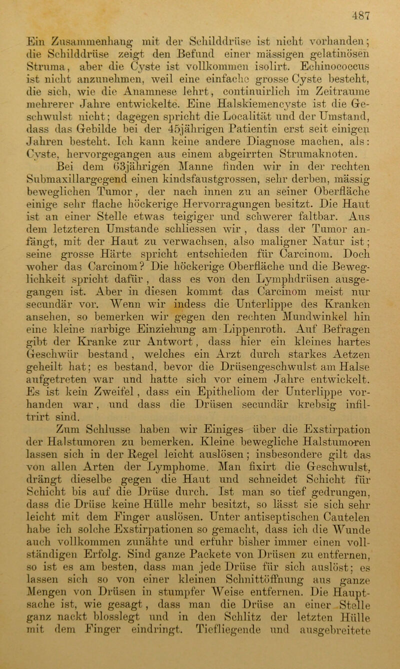 Ein Zusammenhang mit (1er Schilddrüse ist nicht vorhanden; die Schilddrüse zeigt den Befund einer massigen gelatinösen Struma, aber die Cyste ist vollkommen isolirt. Echinococcus ist nicht anzunehmen, weil eine einfache grosse Cyste besteht, die sich, wie die Anamnese lehrt, continuirlich im Zeiträume mehrerer Jahre entwickelte. Eine Halskiemencyste ist die Ge- schwulst nicht; dagegen spricht die Localität und der Umstand, dass das Gebilde bei der 45jährigen Patientin erst seit einigen Jahren besteht. Ich kann keine andere Diagnose machen, als: Cyste, hervorgegangen aus einem abgeirrten Strumaknoten. Bei dem 63jährigen Manne finden wir in der rechten Submaxillargegend einen kindsfaustgrossen, sehr derben, massig beweglichen Tumor , der nach innen zu an seiner Oberfläche einige sehr flache höckerige Hervorragungen besitzt. Die Haut ist an einer Stelle etwas teigiger und schwerer faltbar. Aus dem letzteren Umstande schliessen wir , dass der Tumor an- fängt, mit der Haut zu verwachsen, also maligner Natur ist; seine grosse Härte spricht entschieden für Carcinom. Doch woher das Carcinom ? Die höckerige Oberfläche und die Beweg- lichkeit spricht dafür , dass es von den Lympkdriisen ausge- gangen ist. Aber in diesen kommt das Carcinom meist nur secundär vor. Wenn wir indess die Unterlippe des Kranken ansehen, so bemerken wir gegen den rechten Mundwinkel hin eine kleine narbige Einziehung am Lippenroth. Auf Befragen gibt der Kranke zur Antwort, dass hier ein kleines hartes Geschwür bestand, welches ein Arzt durch starkes Aetzen geheilt hat; es bestand, bevor die Drüsengeschwulst am Halse aufgetreten war und hatte sich vor einem Jahre entwickelt. Es ist kein Zweifel, dass ein Epitheliom der Unterlippe vor- handen war, und dass die Drüsen secundär krebsig infil- trirt sind. Zum Schlüsse haben wir Einiges über die Exstirpation der Halstumoren zu bemerken. Kleine bewegliche Halstumoren lassen sich in der Regel leicht auslösen; insbesondere gilt das von allen Arten der Lymphome. Man fixirt die Geschwulst, drängt dieselbe gegen die Haut und schneidet Schicht für Schicht bis auf die Drüse durch. Ist man so tief gedrungen, dass die Drüse keine Hülle mehr besitzt, so lässt sie sich sehr leicht mit dem Finger auslösen. Unter antiseptischen Cautelen habe ich solche Exstirpationen so gemacht, dass ich die Wunde auch vollkommen zunähte und erfuhr bisher immer einen voll- ständigen Erfolg. Sind ganze Packete von Drüsen zu entfernen, so ist es am besten, dass man jede Drüse für sich auslöst: es lassen sich so von einer kleinen Schnittöffnung aus ganze Mengen von Drüsen in stumpfer Weise entfernen. Die Haupt- sache ist, wie gesagt, dass man die Drüse an einer Stelle ganz nackt blosslegt und in den Schlitz der letzten Hülle mit dem Finger eindringt. Tiefliegende und ausgebreitete