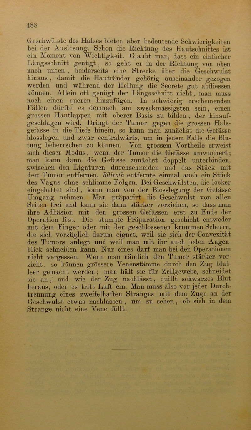 Geschwülste des Halses bieten aber bedeutende Schwierigkeiten bei der Auslösung. Schon die Richtung des Hautschnittes ist ein Moment von Wichtigkeit. Glaubt man, dass ein einfacher Längsschnitt genügt, so geht er in der Richtung von oben nach unten , beiderseits eine Strecke über die Geschwulst hinaus , damit die Hautränder gehörig auseinander gezogen werden und während der Heilung die Secrete gut abfliessen können. Allein oft genügt der Längsschnitt nicht, man muss noch einen queren hinzufügen. In schwierig erscheinenden Fällen dürfte es demnach am zweckmässigsten sein, einen grossen Hautlappen mit oberer Basis zu bilden , der hinauf- geschlagen wird. Dringt der Tumor gegen die grossen Hals- gefässe in die Tiefe hinein, so kann man zunächst die Gefässe blosslegen und zwar centralwärts, um in jedem Falle die Blu- tung beherrschen zu können, Von grossem Vortheile erweist sich dieser Modus, wenn der Tumor die Gefässe umwuchert; man kann dann die Gefässe zunächst doppelt unterbinden, zwischen den Ligaturen durchschneiden und das Stück mit dem Tumor entfernen. Billroth entfernte einmal auch ein Stück des Vagus ohne schlimme Folgen. Bei Geschwülsten, die locker eingebettet sind, kann man von der Blosslegung der Gefässe Umgang nehmen. Man präparirt die Geschwulst von allen Seiten frei und kann sie dann stärker vorziehen, so dass man ihre Adhäsion mit den grossen Gefässen erst zu Ende der Operation löst. Die stumpfe Präparation geschieht entweder mit dem Finger oder mit der geschlossenen krummen Sckeere, die sich vorzüglich darum eignet, weil sie sich der Convexität des Tumors anlegt und weil man mit ihr auch jeden Augen- blick schneiden kann. Nur eines darf man bei den Operationen nicht vergessen. Wenn man nämlich den Tumor stärker vor- zieht, so können grössere Venenstämme durch den Zug blut- leer gemacht werden; man hält sie für Zellgewebe, schneidet sie anund wie der Zug nachlässt, quillt schwarzes Blut heraus, oder es tritt Luft ein. Man muss also vor jeder Durch- trennung eines zweifelhaften Stranges mit dem Zuge an der Geschwulst etwas nachlassen , um zu sehen, ob sich in dem Strange nicht eine Vene füllt.