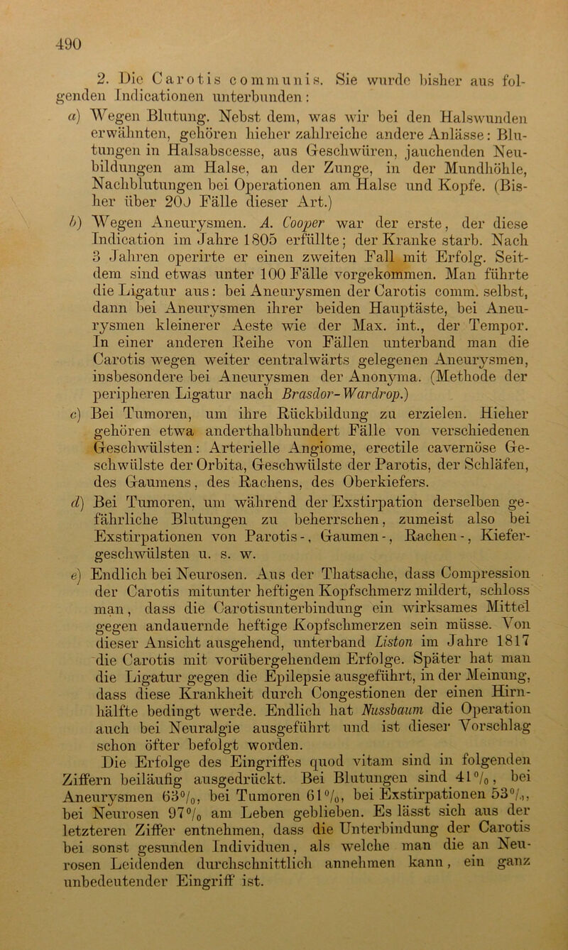 2. Die Caroti s communis. Sie wurde bisher aus fol- genden Jndicationen unterbunden: a) Wegen Blutung. Nebst dem, was wir bei den Hals wunden erwähnten, gehören hieher zahlreiche andere Anlässe: Blu- tungen in Halsabscesse, aus Geschwüren, jauchenden Neu- bildungen am Halse, an der Zunge, in der Mundhöhle, Nachblutungen bei Operationen am Halse und Kopfe. (Bis- her über 20J Fälle dieser Art.) b) Wegen Aneurysmen. A. Cooper war der erste, der diese Indication im Jahre 1805 erfüllte; der Kranke starb. Nach 3 Jahren operirte er einen zweiten Fall mit Erfolg. Seit- dem sind etwas unter 100 Fälle vorgekommen. Man führte die Ligatur aus: bei Aneurysmen der Carotis comm. selbst, dann bei Aneurysmen ihrer beiden Hauptäste, bei Aneu- rysmen kleinerer Aeste wie der Max. int., der Tempor. In einer anderen Heike von Fällen unterband man die Carotis wegen weiter centralwärts gelegenen Aneurysmen, insbesondere bei Aneurysmen der Anonyma. (Methode der peripheren Ligatur nach Brasdor- Warärop.) c) Bei Tumoren, um ihre Hiickbildung zu erzielen. Hieher gehören etwa anderthalbhundert Fälle von verschiedenen Geschwülsten: Arterielle Angiome, erectile cavernöse Ge- schwülste der Orbita, Geschwülste der Parotis, der Schläfen, des Gaumens, des Hachens, des Oberkiefers. cl) Bei Tumoren, um während der Exstirpation derselben ge- fährliche Blutungen zu beherrschen, zumeist also bei Exstirpationen von Parotis -, Gaumen -, Hachen -, Kiefer- geschwülsten u. s. w. e) Endlich bei Neurosen. Aus der Thatsache, dass Compression der Carotis mitunter heftigen Kopfschmerz mildert, schloss man, dass die Carotisunterbindung ein wirksames Mittel gegen andauernde heftige Kopfschmerzen sein müsse. Von dieser Ansicht ausgehend, unterband Liston im Jahre 1817 die Carotis mit vorübergehendem Erfolge. Später hat man die Ligatur gegen die Epilepsie ausgeführt, in der Meinung, dass diese Krankheit durch Congestionen der einen Hirn- hälfte bedingt werde. Endlich hat Nussbaum die Operation auch bei Neuralgie ausgeführt und ist dieser Vorschlag schon öfter befolgt worden. Die Erfolge des Eingriffes quod vitam sind in folgenden Ziffern beiläufig ausgedrückt. Bei Blutungen sind 41n/0, bei Aneurysmen 63°/0, bei Tumoren 61%, bei Exstirpationen 53°/.>, bei Neurosen 97°/0 am Leben geblieben. Es lässt sich aus der letzteren Ziffer entnehmen, dass die Unterbindung der Carotis bei sonst gesunden Individuen, als welche man die an Neu- rosen Leidenden durchschnittlich annehmen kann, ein ganz unbedeutender Eingriff ist.