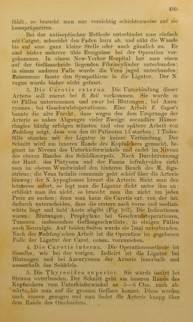 fühlt, so braucht man nur vorsichtig schichtenweise auf sie loszupräpariren. Bei der antiseptischen Methode unterbindet man einfach mit Catgut, schneidet den Faden kurz ab. und näht die Wunde bis auf eine ganz kleine Stelle oder auch gänzlich zu. Es sind bisher mehrere iible Ereignisse bei der Operation vor- gekommen. In einem New-Yorker Hospital hat man einen auf der (-fefässscheide liegenden Fibrincylinder unterbunden: in einem anderen Falle wurde die Vena jugul. unterbunden; Maisonneuve fasste den Sympathicus in die Ligatur. Der N. vagus wurde bisher nicht gefasst. 3. Die Carotis externa. Die Unterbindung dieser Arterie soll zuerst bei B. Bell Vorkommen. Sie wurde in GO Fällen unternommen und zwar bei Blutungen, bei Aneu- rysmen , bei Geschwulstoperationen. Eine Arbeit F. Guyon’s bannte die alte Furcht, dass wegen des dem Ursprünge der Arterie so nahen Abganges vieler Zweige secundäre Hämor- rhagien häufig erfolgen müssten und eine spätere Arbeit von Madelung zeigt, dass von den 60Patienten 13 starben; 7 Todes- fälle standen mit der Ligatur in keiner Verbindung. Der Schnitt wird am inneren Bande des Kopfnickers gemacht, be- ginnt im Niveau des Unterkieferwinkels und endet im Niveau des oberen Bandes des Schildknorpels. Nach Durchtrennung der Haut, des Platysma und der Fascia infrahyoidea sieht man im oberen Wundwinkel den hinteren Bauch des M. diga- stricus; die Vena facialis communis geht schief über die Arterie hinweg; der N. hypoglossus kreuzt die Arterie. Sieht man den letzteren sofort, so legt man die Ligatur dicht unter ihm an; erblickt man ihn nicht, so braucht man ihn nicht um jeden Preis zu suchen; denn man kann die Carotis ext. von der int. dadurch unterscheiden, dass die erstere nach vorne und median- wärts liegt und bald Aeste abgibt (Fig. 107). Die Indicationen waren: Blutungen, Prophylaxe bei Geschwulstoperationen, Tumoren , insbesondere Gef assgeschwiilste, in einigen Fällen auch Neuralgie. Auf beiden Seiten wurde sie 7mal unterbunden. Nach der Madelung1 sehen Arbeit ist die Operation im gegebenen Falle der Ligatur der Carot. comm. vorzuziehen. 4. Die Carotis interna. Die Operationsmethode ist dieselbe, wie bei der vorigen. Indicirt ist die Ligatur bei Blutungen und bei Aneurysmen der Arterie innerhalb und ausserhalb des Schädels. 5. Die Thyreoidea superior. Sie wurde isolirt bei Struma unterbunden. Der Schnitt geht am inneren Bande des Kopfnickers vom Unterkieferwinkel an 5—6 Ctm. nach ab- wärts,. bis man auf die grossen Gefässe kommt. Diese werden nach aussen gezogen und man findet die Arterie knapp über dem Bande des Omohoideus.