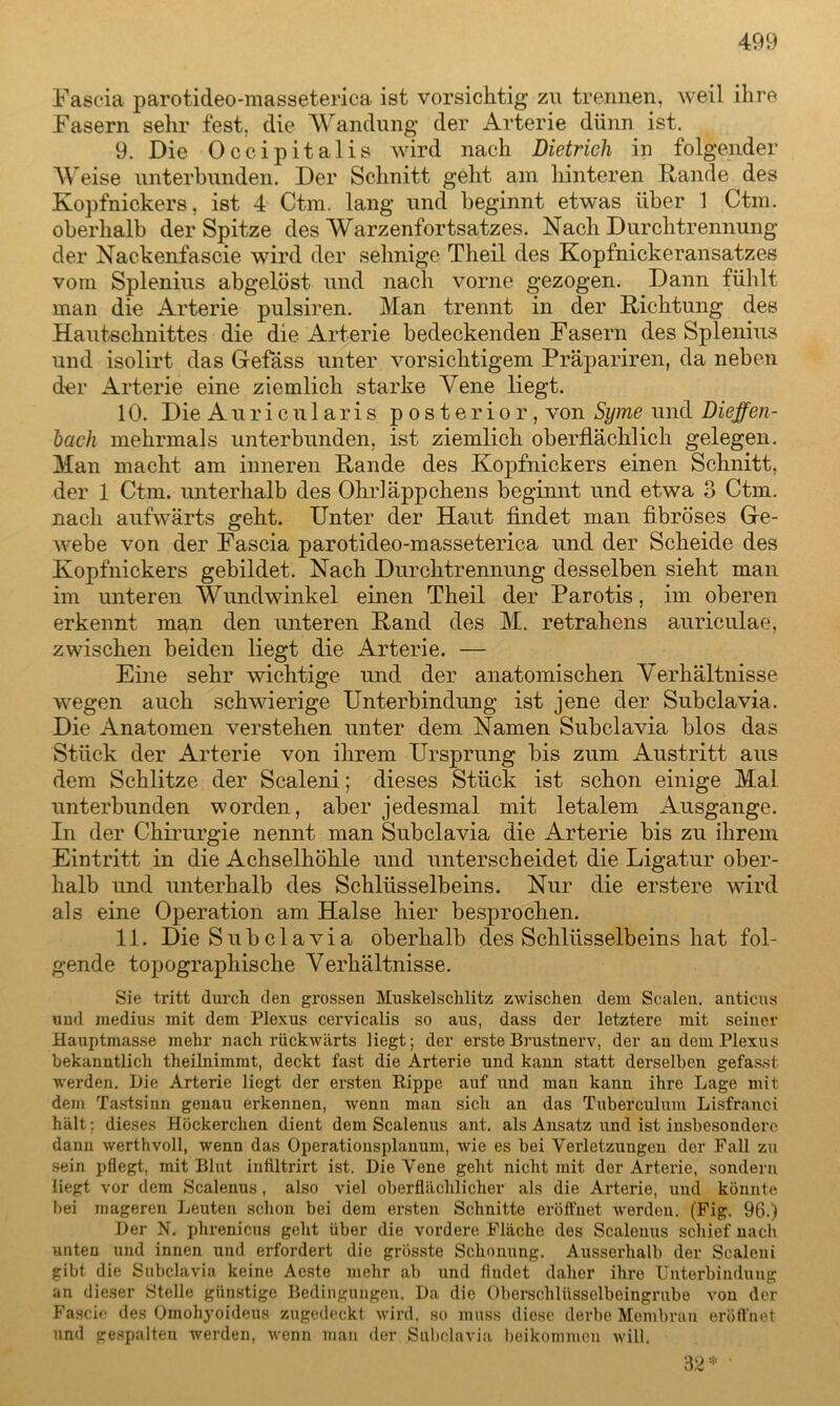 Fascia parotideo-masseterica ist vorsichtig zu trennen, weil ihre Fasern sehr fest, die Wandung der Arterie dünn ist. 9. Die Occipitalis wird nach Dietrich in folgender Weise unterbunden. Der Schnitt geht am hinteren Rande des Kopfnickers, ist 4 Ctm. lang und beginnt etwas über 1 Ctm. oberhalb der Spitze des Warzenfortsatzes. Nach Durchtrennung der Nackenfascie wird der sehnige Tlieil des Kopfnickeransatzes vorn Splenius abgelöst und nach vorne gezogen. Dann fühlt man die Arterie pulsiren. Man trennt in der Richtung des Hautschnittes die die Arterie bedeckenden Fasern des Splenius und isolirt das Gefäss unter vorsichtigem Präpariren, da neben der Arterie eine ziemlich starke Vene liegt. 10. Die A u r i c u 1 a r i s posterior, von Syme und Dieffen- hach mehrmals unterbunden, ist ziemlich oberflächlich gelegen. Man macht am inneren Rande des Kopfnickers einen Schnitt, der 1 Ctm. unterhalb des Ohrläppchens beginnt und etwa 3 Ctm. nach aufwärts geht. Unter der Haut findet man fibröses Ge- webe von der Fascia parotideo-masseterica und der Scheide des Kopfnickers gebildet. Nach Durchtrennung desselben sieht man im unteren Wundwinkel einen Theil der Parotis, im oberen erkennt man den unteren Rand des M. retrahens auriculae, zwischen beiden liegt die Arterie. — Eine sehr wichtige und der anatomischen Verhältnisse wegen auch schwierige Unterbindung ist jene der Subclavia. Die Anatomen verstehen unter dem Namen Subclavia blos das Stück der Arterie von ihrem Ursprung bis zum Austritt aus dem Schlitze der Scaleni; dieses Stück ist schon einige Mal unterbunden worden, aber jedesmal mit letalem Ausgange. In der Chirurgie nennt man Subclavia die Arterie bis zu ihrem Eintritt in die Achselhöhle und unterscheidet die Ligatur ober- halb und unterhalb des Schlüsselbeins. Nur die erstere wird als eine Operation am Halse hier besprochen. 11. Die Subclavia oberhalb des Schlüsselbeins hat fol- gende topographische Verhältnisse. Sie tritt durch den grossen Muskelschlitz zwischen dem Scalen, anticus und inedius mit dem Plexus cervicalis so aus, dass der letztere mit seiner Hauptmasse mehr nach rückwärts liegt; der erste Brustnerv, der an dem Plexus bekanntlich theilnimmt, deckt fast die Arterie und kann statt derselben gefasst werden. Die Arterie liegt der ersten Rippe auf und man kann ihre Lage mit dem Tastsinn genau erkennen, wenn man sich an das Tuberculum Lisfrauci hält: dieses Höckercken dient dem Scalenus ant. als Ansatz und ist insbesondere dann werthvoll, wenn das Operationsplanum, wie es bei Verletzungen der Fall zu sein pflegt, mit Blut infiltrirt ist. Die Vene geht nicht mit der Arterie, sondern liegt vor dem Scalenus, also viel oberflächlicher als die Arterie, uud könnte bei mageren Leuten schon bei dem ersten Schnitte eröffnet werden. (Fig. 96.) Der N. phrenicus geht über die vordere Fläche des Scalenus schief nach unten und innen und erfordert die grösste Schonung. Ausserhalb der Scaleni gibt die Subclavia keine Aeste mehr ab und findet daher ihre Unterbindung an dieser Stelle günstige Bedingungen. Da die Oberschlüsselbeingrube von der Fascie des Omohyoideus zugedeckt wird, so muss diese derbe Membran eröffnet und gespalteu werden, wenn man der Subclavia beikonnncu will. 32 *