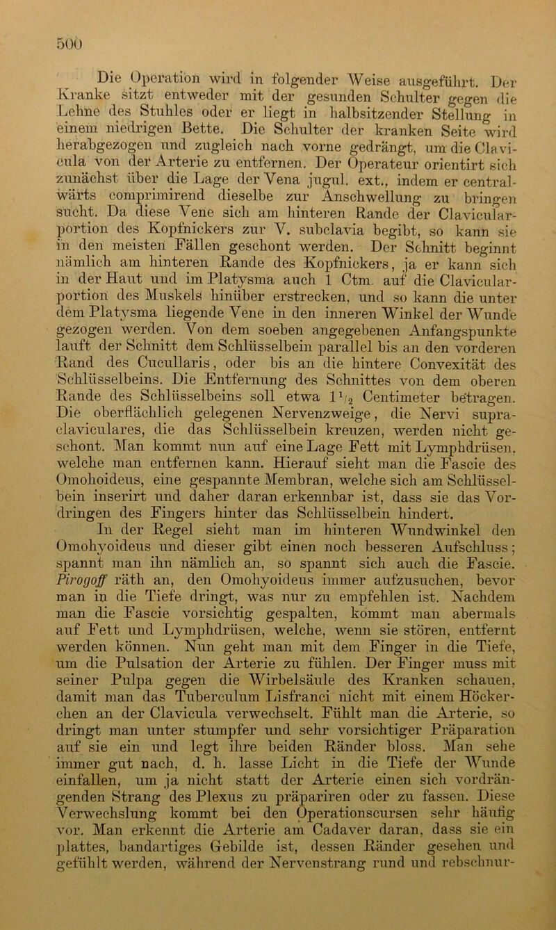 Die Operation wird in folgender Weise ausgeführt. Der Kranke sitzt entweder mit der gesunden Schulter gegen die Lehne des Stuhles oder er liegt in halbsitzender Stellung in einem niedrigen Bette. Die Schulter der kranken Seite wird herabgezogen und zugleich nach vorne gedrängt, um die Clavi- cula von der Arterie zu entfernen. Der Operateur orientirt sich zunächst über die Lage der Vena jugul. ext., indem er central- wärts comprimirend dieselbe zur Anschwellung zu bringen sucht. Da diese Vene sich am hinteren Rande der Clavicular- portion des Kopfnickers zur V. subclavia begibt, so kann sie in den meisten Fällen geschont werden. Der Schnitt beginnt nämlich am hinteren Bande des Kopfnickers, ja er kann sich in der Haut und im Platysma auch 1 Ctm. auf die Clavicular- portiön des Muskels hinüber erstrecken, und so kann die unter dem Platysma liegende Vene in den inneren Winkel der Wunde gezogen werden. Von dem soeben angegebenen Anfangspunkte lauft der Schnitt dem Schlüsselbein parallel bis an den vorderen Band des Cucullaris, oder bis an die hintere Convexität des Schlüsselbeins. Die Entfernung des Schnittes von dem oberen Bande des Schlüsselbeins soll etwa lx/2 Centimeter betragen. Die oberflächlich gelegenen Nervenzweige, die Nervi supra- claviculares, die das Schlüsselbein kreuzen, werden nicht ge- schont. Man kommt nun auf eine Lage Fett mit Lymphdrüsen. welche man entfernen kann. Hierauf sieht man die Fascie des Omohoideus, eine gespannte Membran, welche sich am Schlüssel- bein inserirt und daher daran erkennbar ist, dass sie das Vor- dringen des Fingers hinter das Schlüsselbein hindert. In der Begel sieht man im hinteren Wundwinkel den Omohyoideus und dieser gibt einen noch besseren Aufschluss; spannt man ihn nämlich an, so spannt sich auch die Fascie. Pirogoff räth an, den Omohyoideus immer aufzusuchen, bevor man in die Tiefe dringt, was nur zu empfehlen ist. Nachdem man die Fascie vorsichtig gespalten, kommt man abermals auf Fett und Lymphdrüsen, welche, wenn sie stören, entfernt werden können. Nun geht man mit dem Finger in die Tiefe, um die Pulsation der Arterie zu fühlen. Der Finger muss mit seiner Pulpa gegen die Wirbelsäule des Kranken schauen, damit man das Tuberculum Lisfranci nicht mit einem Höcker - chen an der Clavicula verwechselt. Fühlt man die Arterie, so dringt man unter stumpfer und sehr vorsichtiger Präparation auf sie ein und legt ihre beiden Bänder bloss. Man sehe immer gut nach, d. h. lasse Licht in die Tiefe der Wunde einfallen, um ja nicht statt der Arterie einen sich vordrän- genden Strang des Plexus zu präpariren oder zu fassen. Diese Verwechslung kommt bei den Operationscursen sehr häufig vor. Man erkennt die Arterie am Cadaver daran, dass sie ein plattes, bandartiges Gebilde ist, dessen Bänder gesehen und gefühlt werden, während der Nervenstrang rund und rebsehnur-