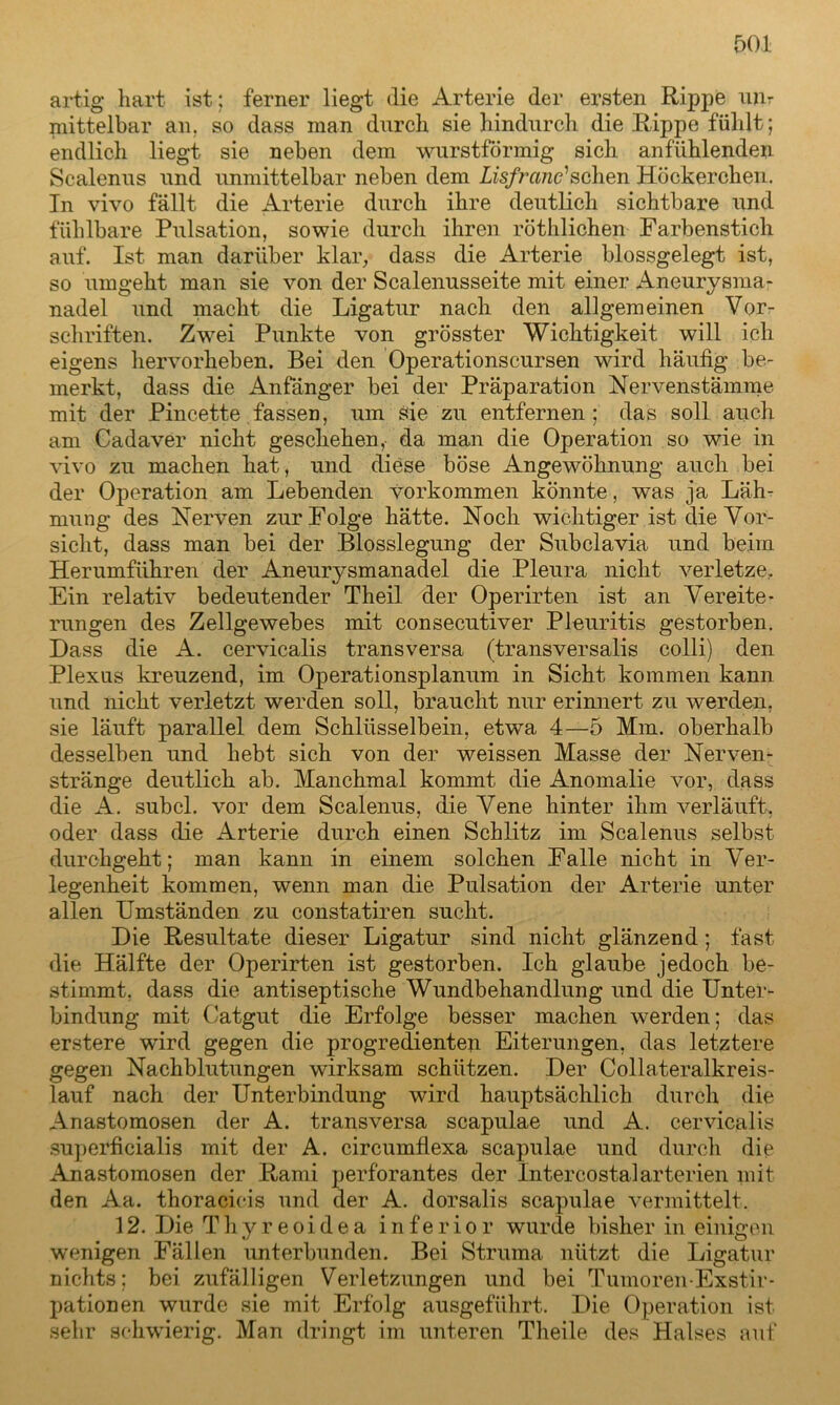 artig hart ist; ferner liegt die Arterie der ersten Rippe mir mittelbar an. so dass man durch sie hindurch die Rippe fühlt; endlich liegt sie neben dem wurstförmig sich anfühlenden Scalenus und unmittelbar neben dem Lisfranc' sehen Höckerchen. In vivo fällt die Arterie durch ihre deutlich sichtbare und fühlbare Pulsation, sowie durch ihren röthlichen Farbenstich auf. Ist man darüber klar, dass die Arterie blossgelegt ist, so umgeht man sie von der Scalenusseite mit einer Aneurysma- nadel und macht die Ligatur nach den allgemeinen Vor- schriften. Zwei Punkte von grösster Wichtigkeit will ich eigens hervorheben. Bei den Operationscursen wird häufig be- merkt, dass die Anfänger bei der Präparation Nervenstämme mit der Pincette fassen, um sie zu entfernen; das soll auch am Cadaver nicht geschehen,- da man die Operation so wie in vivo zu machen hat, und diese böse Angewöhnung auch bei der Operation am Lebenden Vorkommen könnte, was ja Läh- mung des Nerven zur Folge hätte. Noch wichtiger ist die Vor- sicht, dass man bei der Blosslegung der Subclavia und beim Herumführen der Aneurysmanadel die Pleura nicht verletze. Ein relativ bedeutender Theil der Operirten ist an Vereite- rungen des Zellgewebes mit consecutiver Pleuritis gestorben. Dass die A. cervicalis transversa (transversalis colli) den Plexus kreuzend, im Operationsplanum in Sicht kommen kann und nicht verletzt werden soll, braucht nur erinnert zu werden, sie läuft parallel dem Schlüsselbein, etwa 4—5 Mm. oberhalb desselben und hebt sich von der weissen Masse der Nerven- stränge deutlich ab. Manchmal kommt die Anomalie vor, dass die A. subcl. vor dem Scalenus, die Vene hinter ihm verläuft, oder dass die Arterie durch einen Schlitz im Scalenus selbst durchgeht; man kann in einem solchen Falle nicht in Ver- legenheit kommen, wenn man die Pulsation der Arterie unter allen Umständen zu constatiren sucht. Die Resultate dieser Ligatur sind nicht glänzend; fast die Hälfte der Operirten ist gestorben. Ich glaube jedoch be- stimmt, dass die antiseptische Wundbehandlung und die Unter- bindung mit Catgut die Erfolge besser machen werden; das erstere wird gegen die progredienten Eiterungen, das letztere gegen Nachblutungen wirksam schützen. Der Collateralkreis- lauf nach der Unterbindung wird hauptsächlich durch die Anastomosen der A. transversa scapulae und A. cervicalis superficialis mit der A. circumflexa scapulae und durch die Anastomosen der Rami perforantes der Intercostalarterien jnit den Aa. thoracieis und der A. dorsalis scapulae vermittelt. 12. Die Thyreoidea inferior wurde bisher in einigen wenigen Fällen unterbunden. Bei Struma nützt die Ligatur nichts; bei zufälligen Verletzungen und bei Tumoren-Exst/ir- pationen wurde sie mit Erfolg ausgeführt. Die Operation ist sehr schwierig. Man dringt im unteren Theile des Halses auf